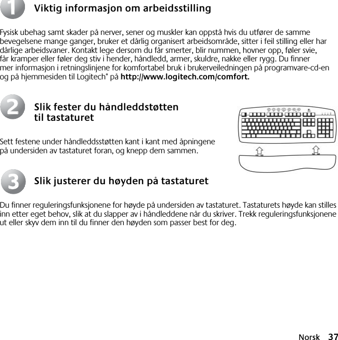 Norsk 37Viktig informasjon om arbeidsstillingFysisk ubehag samt skader på nerver, sener og muskler kan oppstå hvis du utfører de samme bevegelsene mange ganger, bruker et dårlig organisert arbeidsområde, sitter i feil stilling eller har dårlige arbeidsvaner. Kontakt lege dersom du får smerter, blir nummen, hovner opp, føler svie, får kramper eller føler deg stiv i hender, håndledd, armer, skuldre, nakke eller rygg. Du finner mer informasjon i retningslinjene for komfortabel bruk i brukerveiledningen på programvare-cd-en og på hjemmesiden til Logitech® på http://www.logitech.com/comfort.Slik fester du håndleddstøtten til tastaturetSett festene under håndleddsstøtten kant i kant med åpningene på undersiden av tastaturet foran, og knepp dem sammen.Slik justerer du høyden på tastaturetDu finner reguleringsfunksjonene for høyde på undersiden av tastaturet. Tastaturets høyde kan stilles inn etter eget behov, slik at du slapper av i håndleddene når du skriver. Trekk reguleringsfunksjonene ut eller skyv dem inn til du finner den høyden som passer best for deg.112233