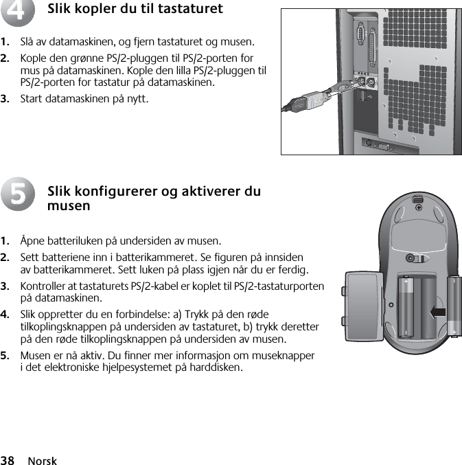 38 NorskSlik kopler du til tastaturet1. Slå av datamaskinen, og fjern tastaturet og musen. 2. Kople den grønne PS/2-pluggen til PS/2-porten for mus på datamaskinen. Kople den lilla PS/2-pluggen til PS/2-porten for tastatur på datamaskinen.3. Start datamaskinen på nytt.Slik konfigurerer og aktiverer du musen1. Åpne batteriluken på undersiden av musen. 2. Sett batteriene inn i batterikammeret. Se figuren på innsiden av batterikammeret. Sett luken på plass igjen når du er ferdig. 3. Kontroller at tastaturets PS/2-kabel er koplet til PS/2-tastaturporten på datamaskinen. 4. Slik oppretter du en forbindelse: a) Trykk på den røde tilkoplingsknappen på undersiden av tastaturet, b) trykk deretter på den røde tilkoplingsknappen på undersiden av musen.5. Musen er nå aktiv. Du finner mer informasjon om museknapper i det elektroniske hjelpesystemet på harddisken.4455