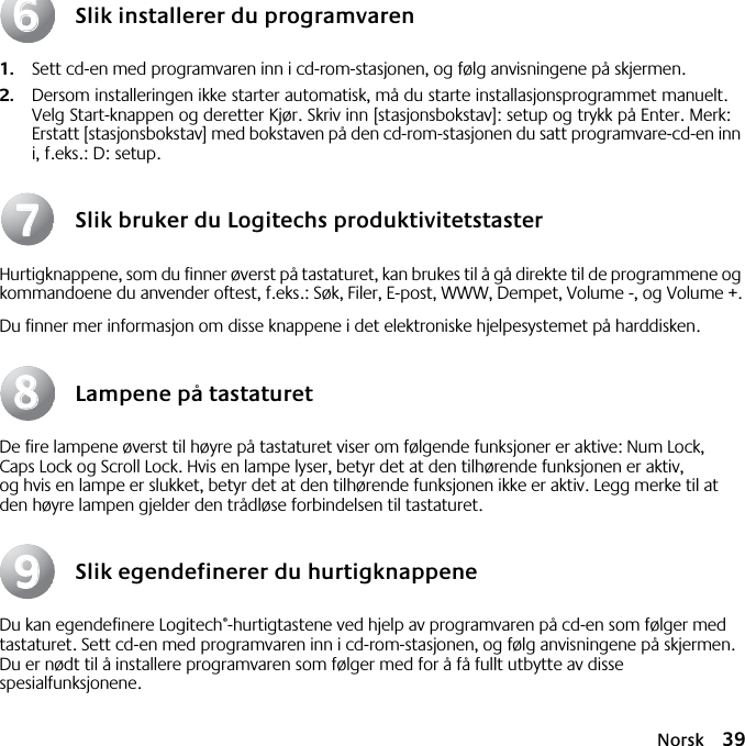 Norsk 39Slik installerer du programvaren1. Sett cd-en med programvaren inn i cd-rom-stasjonen, og følg anvisningene på skjermen.2. Dersom installeringen ikke starter automatisk, må du starte installasjonsprogrammet manuelt. Velg Start-knappen og deretter Kjør. Skriv inn [stasjonsbokstav]: setup og trykk på Enter. Merk: Erstatt [stasjonsbokstav] med bokstaven på den cd-rom-stasjonen du satt programvare-cd-en inn i, f.eks.: D: setup.Slik bruker du Logitechs produktivitetstasterHurtigknappene, som du finner øverst på tastaturet, kan brukes til å gå direkte til de programmene og kommandoene du anvender oftest, f.eks.: Søk, Filer, E-post, WWW, Dempet, Volume -, og Volume +.Du finner mer informasjon om disse knappene i det elektroniske hjelpesystemet på harddisken.Lampene på tastaturetDe fire lampene øverst til høyre på tastaturet viser om følgende funksjoner er aktive: Num Lock, Caps Lock og Scroll Lock. Hvis en lampe lyser, betyr det at den tilhørende funksjonen er aktiv, og hvis en lampe er slukket, betyr det at den tilhørende funksjonen ikke er aktiv. Legg merke til at den høyre lampen gjelder den trådløse forbindelsen til tastaturet.Slik egendefinerer du hurtigknappeneDu kan egendefinere Logitech®-hurtigtastene ved hjelp av programvaren på cd-en som følger med tastaturet. Sett cd-en med programvaren inn i cd-rom-stasjonen, og følg anvisningene på skjermen. Du er nødt til å installere programvaren som følger med for å få fullt utbytte av disse spesialfunksjonene.66778899