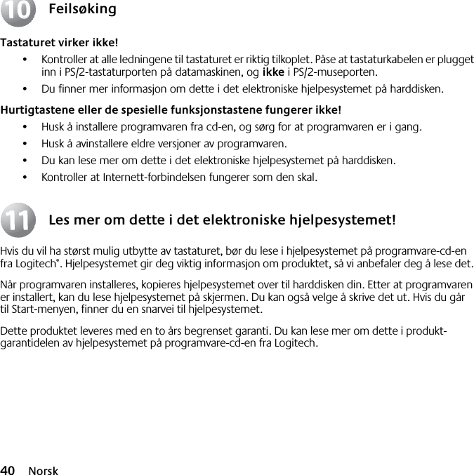 40 NorskFeilsøkingTastaturet virker ikke!•Kontroller at alle ledningene til tastaturet er riktig tilkoplet. Påse at tastaturkabelen er plugget inn i PS/2-tastaturporten på datamaskinen, og ikke i PS/2-museporten.•Du finner mer informasjon om dette i det elektroniske hjelpesystemet på harddisken. Hurtigtastene eller de spesielle funksjonstastene fungerer ikke!•Husk å installere programvaren fra cd-en, og sørg for at programvaren er i gang. •Husk å avinstallere eldre versjoner av programvaren.•Du kan lese mer om dette i det elektroniske hjelpesystemet på harddisken.•Kontroller at Internett-forbindelsen fungerer som den skal.Les mer om dette i det elektroniske hjelpesystemet!Hvis du vil ha størst mulig utbytte av tastaturet, bør du lese i hjelpesystemet på programvare-cd-en fra Logitech®. Hjelpesystemet gir deg viktig informasjon om produktet, så vi anbefaler deg å lese det. Når programvaren installeres, kopieres hjelpesystemet over til harddisken din. Etter at programvaren er installert, kan du lese hjelpesystemet på skjermen. Du kan også velge å skrive det ut. Hvis du går til Start-menyen, finner du en snarvei til hjelpesystemet.Dette produktet leveres med en to års begrenset garanti. Du kan lese mer om dette i produkt-garantidelen av hjelpesystemet på programvare-cd-en fra Logitech.10101111