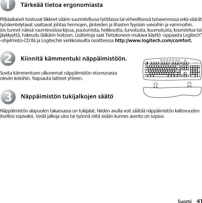 Suomi 41Tärkeää tietoa ergonomiastaPitkäaikaiset toistuvat liikkeet väärin suunnitellussa työtilassa tai virheellisessä työasennossa sekä väärät työskentelytavat saattavat johtaa hermojen, jänteiden ja lihasten fyysisiin vaivoihin ja vammoihin. Jos tunnet näissä ruumiinosissa kipua, puutumista, heikkoutta, turvotusta, kuumotusta, kouristelua tai jäykkyyttä, hakeudu lääkärin hoitoon. Lisätietoja saat Tietokoneen mukava käyttö -oppaasta Logitech® -ohjelmisto-CD:llä ja Logitechin verkkosivuilta osoitteessa http://www.logitech.com/comfort.Kiinnitä kämmentuki näppäimistöön.Sovita kämmentuen ulkonemat näppäimistön etureunassa oleviin koloihin. Napsauta laitteet yhteen.Näppäimistön tukijalkojen säätöNäppäimistön alapuolen takaosassa on tukijalat. Niiden avulla voit säätää näppäimistön kaltevuuden itsellesi sopivaksi. Vedä jalkoja ulos tai työnnä niitä sisään kunnes asento on sopiva.112233