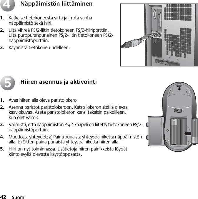 42 SuomiNäppäimistön liittäminen1. Katkaise tietokoneesta virta ja irrota vanha näppäimistö sekä hiiri. 2. Liitä vihreä PS/2-liitin tietokoneen PS/2-hiiriporttiin. Liitä purppuranpunainen PS/2-liitin tietokoneen PS/2-näppäimistöporttiin.3. Käynnistä tietokone uudelleen.Hiiren asennus ja aktivointi1. Avaa hiiren alla oleva paristolokero 2. Asenna paristot paristolokeroon. Katso lokeron sisällä olevaa kaaviokuvaa. Aseta paristolokeron kansi takaisin paikoilleen, kun olet valmis. 3. Varmista, että näppäimistön PS/2-kaapeli on liitetty tietokoneen PS/2-näppäimistöporttiin. 4. Muodosta yhteydet: a) Paina punaista yhteyspainiketta näppäimistön alla; b) Sitten paina punaista yhteyspainiketta hiiren alla.5. Hiiri on nyt toiminnassa. Lisätietoja hiiren painikkeista löydät kiintolevyllä olevasta käyttöoppaasta.4455