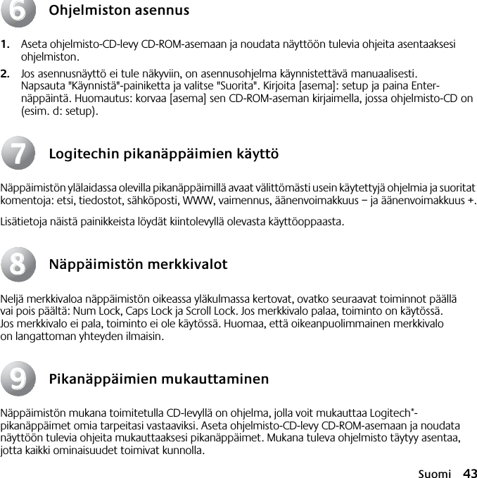 Suomi 43Ohjelmiston asennus1. Aseta ohjelmisto-CD-levy CD-ROM-asemaan ja noudata näyttöön tulevia ohjeita asentaaksesi ohjelmiston.2. Jos asennusnäyttö ei tule näkyviin, on asennusohjelma käynnistettävä manuaalisesti. Napsauta &quot;Käynnistä&quot;-painiketta ja valitse &quot;Suorita&quot;. Kirjoita [asema]: setup ja paina Enter-näppäintä. Huomautus: korvaa [asema] sen CD-ROM-aseman kirjaimella, jossa ohjelmisto-CD on (esim. d: setup).Logitechin pikanäppäimien käyttöNäppäimistön ylälaidassa olevilla pikanäppäimillä avaat välittömästi usein käytettyjä ohjelmia ja suoritat komentoja: etsi, tiedostot, sähköposti, WWW, vaimennus, äänenvoimakkuus – ja äänenvoimakkuus +.Lisätietoja näistä painikkeista löydät kiintolevyllä olevasta käyttöoppaasta.Näppäimistön merkkivalotNeljä merkkivaloa näppäimistön oikeassa yläkulmassa kertovat, ovatko seuraavat toiminnot päällä vai pois päältä: Num Lock, Caps Lock ja Scroll Lock. Jos merkkivalo palaa, toiminto on käytössä. Jos merkkivalo ei pala, toiminto ei ole käytössä. Huomaa, että oikeanpuolimmainen merkkivalo on langattoman yhteyden ilmaisin.Pikanäppäimien mukauttaminenNäppäimistön mukana toimitetulla CD-levyllä on ohjelma, jolla voit mukauttaa Logitech®-pikanäppäimet omia tarpeitasi vastaaviksi. Aseta ohjelmisto-CD-levy CD-ROM-asemaan ja noudata näyttöön tulevia ohjeita mukauttaaksesi pikanäppäimet. Mukana tuleva ohjelmisto täytyy asentaa, jotta kaikki ominaisuudet toimivat kunnolla.66778899