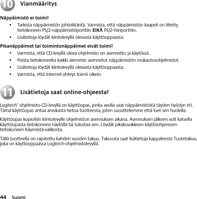 44 SuomiVianmääritysNäppäimistö ei toimi!•Tarkista näppäimistön johtoliitäntä. Varmista, että näppäimistön kaapeli on liitetty tietokoneen PS/2-näppäimistöporttiin EIKÄ PS/2-hiiriporttiin.•Lisätietoja löydät kiintolevyllä olevasta käyttöoppaasta. Pikanäppäimet tai toimintonäppäimet eivät toimi!•Varmista, että CD-levyllä oleva ohjelmisto on asennettu ja käytössä. •Poista tietokoneelta kaikki aiemmin asennetut näppäimistön mukautusohjelmistot.•Lisätietoja löydät kiintolevyllä olevasta käyttöoppaasta.•Varmista, että Internet-yhteys toimii oikein.Lisätietoja saat online-ohjeesta!Logitech® ohjelmisto-CD-levyllä on käyttöopas, jonka avulla saat näppäimistöstä täyden hyödyn irti. Tämä käyttöopas antaa arvokasta tietoa tuotteesta, joten suosittelemme että luet sen huolella. Käyttöopas kopioitiin kiintolevylle ohjelmiston asennuksen aikana. Asennuksen jälkeen voit katsella käyttöopasta tietokoneesi näytöllä tai tulostaa sen. Löydät pikakuvakkeen käyttöohjeeseen tietokoneen Käynnistä-valikosta.Tällä tuotteella on rajoitettu kahden vuoden takuu. Takuusta saat lisätietoja kappaleesta Tuotetakuu, joka on käyttöoppaassa Logitech-ohjelmistolevyllä.10101111