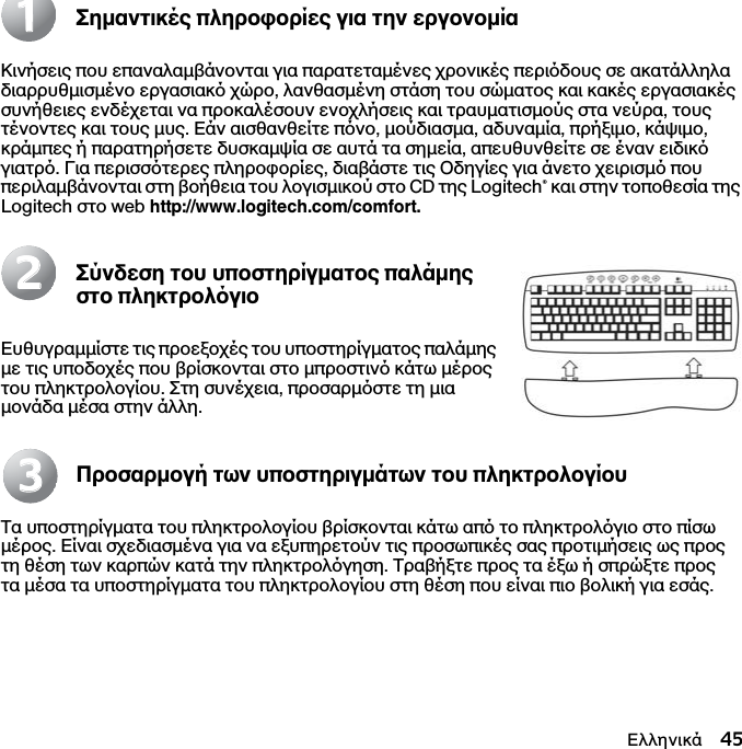 Ελληνικά 45Σηµαντικές πληροφορίες για την εργονοµίαΚινήσεις που επαναλαµβάνονται για παρατεταµένες χρονικές περιδους σε ακατάλληλα διαρρυθµισµένο εργασιακ χώρο, λανθασµένη στάση του σώµατος και κακές εργασιακές συνήθειες ενδέχεται να προκαλέσουν ενοχλήσεις και τραυµατισµούς στα νεύρα, τους τένοντες και τους µυς. Εάν αισθανθείτε πνο, µούδιασµα, αδυναµία, πρήξιµο, κάψιµο, κράµπες ή παρατηρήσετε δυσκαµψία σε αυτά τα σηµεία, απευθυνθείτε σε έναν ειδικ γιατρ. Για περισστερες πληροφορίες, διαβάστε τις Οδηγίες για άνετο χειρισµ που περιλαµβάνονται στη βοήθεια του λογισµικού στο CD της Logitech® και στην τοποθεσία της Logitech στο web http://www.logitech.com/comfort.Σύνδεση του υποστηρίγµατος παλάµης στο πληκτρολγιοΕυθυγραµµίστε τις προεξοχές του υποστηρίγµατος παλάµης µε τις υποδοχές που βρίσκονται στο µπροστιν κάτω µέρος του πληκτρολογίου. Στη συνέχεια, προσαρµστε τη µια µονάδα µέσα στην άλλη.Προσαρµογή των υποστηριγµάτων του πληκτρολογίουΤα υποστηρίγµατα του πληκτρολογίου βρίσκονται κάτω απ το πληκτρολγιο στο πίσω µέρος. Είναι σχεδιασµένα για να εξυπηρετούν τις προσωπικές σας προτιµήσεις ως προς τη θέση των καρπών κατά την πληκτρολγηση. Τραβήξτε προς τα έξω ή σπρώξτε προς τα µέσα τα υποστηρίγµατα του πληκτρολογίου στη θέση που είναι πιο βολική για εσάς.112233