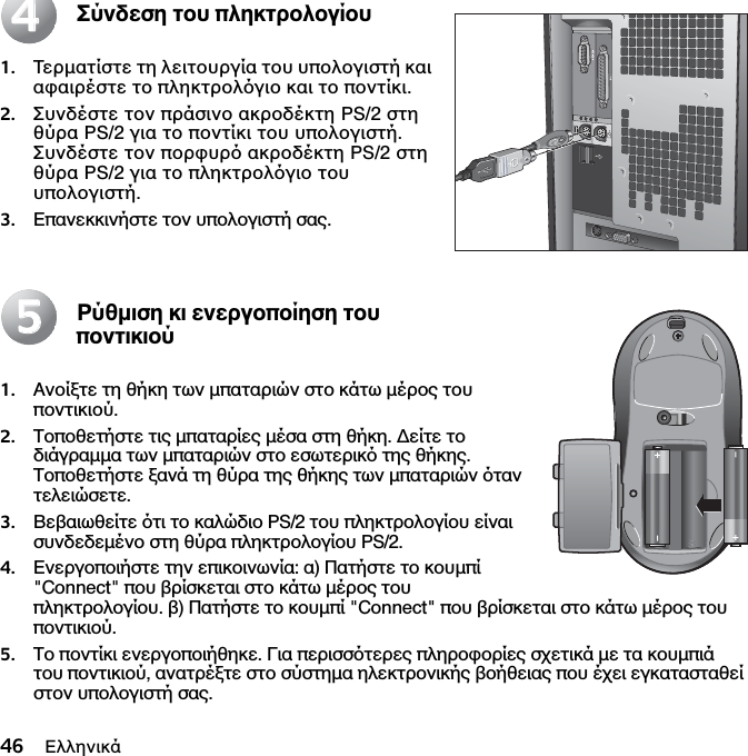 46 ΕλληνικάΣύνδεση του πληκτρολογίου1. Τερµατίστε τη λειτουργία του υπολογιστή και αφαιρέστε το πληκτρολγιο και το ποντίκι. 2. Συνδέστε τον πράσινο ακροδέκτη PS/2 στη θύρα PS/2 για το ποντίκι του υπολογιστή. Συνδέστε τον πορφυρ ακροδέκτη PS/2 στη θύρα PS/2 για το πληκτρολγιο του υπολογιστή.3. Επανεκκινήστε τον υπολογιστή σας.Ρύθµιση κι ενεργοποίηση του ποντικιού1. Ανοίξτε τη θήκη των µπαταριών στο κάτω µέρος του ποντικιού. 2. Τοποθετήστε τις µπαταρίες µέσα στη θήκη. ∆είτε το διάγραµµα των µπαταριών στο εσωτερικ της θήκης. Τοποθετήστε ξανά τη θύρα της θήκης των µπαταριών ταν τελειώσετε. 3. Βεβαιωθείτε τι το καλώδιο PS/2 του πληκτρολογίου είναι συνδεδεµένο στη θύρα πληκτρολογίου PS/2. 4. Ενεργοποιήστε την επικοινωνία: α) Πατήστε το κουµπί &quot;Connect&quot; που βρίσκεται στο κάτω µέρος του πληκτρολογίου. β) Πατήστε το κουµπί &quot;Connect&quot; που βρίσκεται στο κάτω µέρος του ποντικιού.5. Το ποντίκι ενεργοποιήθηκε. Για περισστερες πληροφορίες σχετικά µε τα κουµπιά του ποντικιού, ανατρέξτε στο σύστηµα ηλεκτρονικής βοήθειας που έχει εγκατασταθεί στον υπολογιστή σας.4455