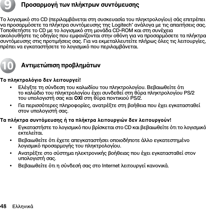 48 ΕλληνικάΠροσαρµογή των πλήκτρων συντµευσηςΤο λογισµικ στο CD (περιλαµβάνεται στη συσκευασία του πληκτρολογίου) σάς επιτρέπει να προσαρµσετε τα πλήκτρα συντµευσης της Logitech® ανάλογα µε τις απαιτήσεις σας. Τοποθετήστε το CD µε το λογισµικ στη µονάδα CD-ROM και στη συνέχεια ακολουθήστε τις οδηγίες που εµφανίζονται στην οθνη για να προσαρµσετε τα πλήκτρα συντµευσης στις προτιµήσεις σας. Για να εκµεταλλευτείτε πλήρως λες τις λειτουργίες, πρέπει να εγκαταστήσετε το λογισµικ που περιλαµβάνεται.Αντιµετώπιση προβληµάτωνΤο πληκτρολγιο δεν λειτουργεί!•Ελέγξτε τη σύνδεση του καλωδίου του πληκτρολογίου. Βεβαιωθείτε τι το καλώδιο του πληκτρολογίου έχει συνδεθεί στη θύρα πληκτρολογίου PS/2 του υπολογιστή σας και ΟΧΙ στη θύρα ποντικιού PS/2.•Για περισστερες πληροφορίες, ανατρέξτε στη βοήθεια που έχει εγκατασταθεί στον υπολογιστή σας. Τα πλήκτρα συντµευσης ή τα πλήκτρα λειτουργιών δεν λειτουργούν!•Εγκαταστήστε το λογισµικ που βρίσκεται στο CD και βεβαιωθείτε τι το λογισµικ εκτελείται. •Βεβαιωθείτε τι έχετε απεγκαταστήσει οποιοδήποτε άλλο εγκατεστηµένο λογισµικ προσαρµογής του πληκτρολογίου.•Ανατρέξτε στο σύστηµα ηλεκτρονικής βοήθειας που έχει εγκατασταθεί στον υπολογιστή σας.•Βεβαιωθείτε τι η σύνδεσή σας στο Internet λειτουργεί κανονικά.991010