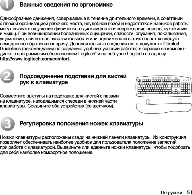 По-русски 51Важные сведения по эргономикеОднообразные движения, совершаемые в течение длительного времени, в сочетании с плохой организацией рабочего места, неудобной позой и недостатком навыков работы могут вызвать ощущение физического дискомфорта и повреждение нервов, сухожилий и мышц. При возникновении болезненных ощущений, слабости, опухания, покалывания, ущемления, при потере чувствительности или подвижности в этих областях следует немедленно обратиться к врачу. Дополнительные сведения см. в документе Comfort Guidelines (рекомендации по созданию удобных условий работы) в справке на компакт-диске с программным обеспечением Logitech® и на веб-узле Logitech по адресу http://www.logitech.com/comfort.Подсоединение подставки для кистей рук к клавиатуреСовместите выступы на подставке для кистей с пазами на клавиатуре, находящимися спереди в нижней части клавиатуры. Соедините оба устройства (со щелчком).Регулировка положения ножек клавиатурыНожки клавиатуры расположены сзади на нижней панели клавиатуры. Их конструкция позволяет обеспечивать наиболее удобное для пользователя положение запястий при работе с клавиатурой. Выдвиньте или вдвиньте ножки клавиатуры, чтобы подобрать для себя наиболее комфортное положение.112233