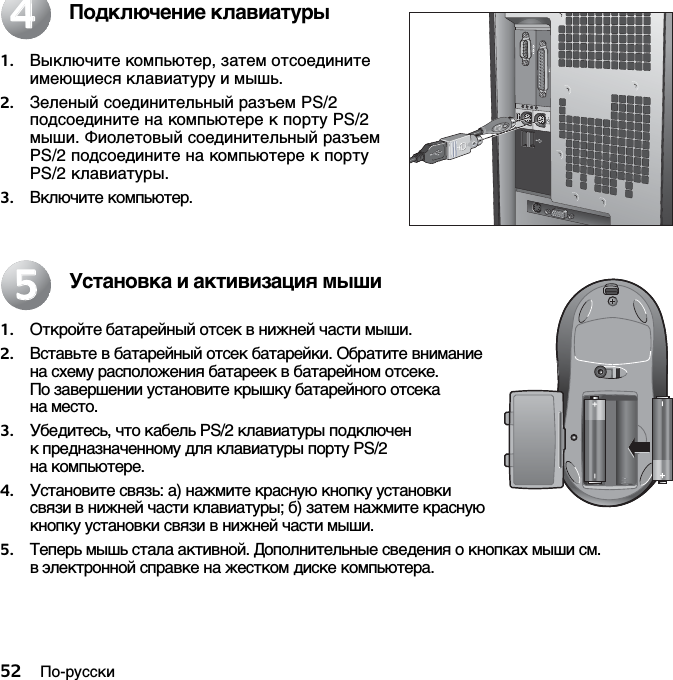 52 По-русскиПодключение клавиатуры1. Выключите компьютер, затем отсоедините имеющиеся клавиатуру и мышь.2. Зеленый соединительный разъем PS/2 подсоедините на компьютере к порту PS/2 мыши. Фиолетовый соединительный разъем PS/2 подсоедините на компьютере к порту PS/2 клавиатуры.3. Включите компьютер.Установка и активизация мыши1. Откройте батарейный отсек в нижней части мыши. 2. Вставьте в батарейный отсек батарейки. Обратите внимание на схему расположения батареек в батарейном отсеке. По завершении установите крышку батарейного отсека на место. 3. Убедитесь, что кабель PS/2 клавиатуры подключен к предназначенному для клавиатуры порту PS/2 на компьютере. 4. Установите связь: а) нажмите красную кнопку установки связи в нижней части клавиатуры; б) затем нажмите красную кнопку установки связи в нижней части мыши.5. Теперь мышь стала активной. Дополнительные сведения о кнопках мыши см. в электронной справке на жестком диске компьютера.4455