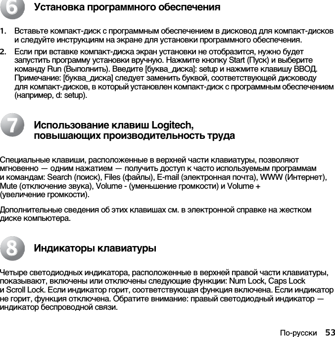 По-русски 53Установка программного обеспечения1. Вставьте компакт-диск с программным обеспечением в дисковод для компакт-дисков и следуйте инструкциям на экране для установки программного обеспечения.2. Если при вставке компакт-диска экран установки не отобразится, нужно будет запустить программу установки вручную. Нажмите кнопку Start (Пуск) и выберите команду Run (Выполнить). Введите [буква_диска]: setup и нажмите клавишу ВВОД. Примечание: [буква_диска] следует заменить буквой, соответствующей дисководу для компакт-дисков, в который установлен компакт-диск с программным обеспечением (например, d: setup).Использование клавиш Logitech, повышающих производительность трудаСпециальные клавиши, расположенные в верхней части клавиатуры, позволяют мгновенно — одним нажатием — получить доступ к часто используемым программам и командам: Search (поиск), Files (файлы), E-mail (электронная почта), WWW (Интернет), Mute (отключение звука), Volume - (уменьшение громкости) и Volume + (увеличение громкости).Дополнительные сведения об этих клавишах см. в электронной справке на жестком диске компьютера.Индикаторы клавиатурыЧетыре светодиодных индикатора, расположенные в верхней правой части клавиатуры, показывают, включены или отключены следующие функции: Num Lock, Caps Lock и Scroll Lock. Если индикатор горит, соответствующая функция включена. Если индикатор не горит, функция отключена. Обратите внимание: правый светодиодный индикатор —индикатор беспроводной связи.667788