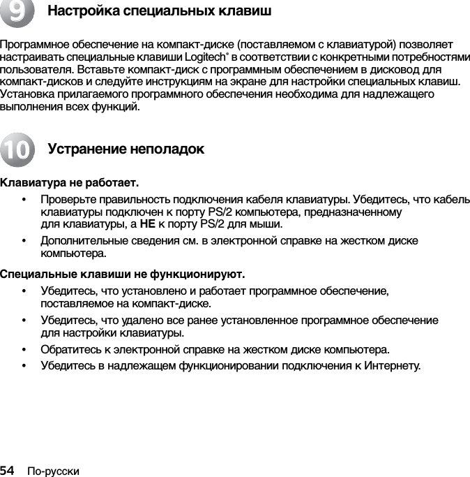 54 По-русскиНастройка специальных клавишПрограммное обеспечение на компакт-диске (поставляемом с клавиатурой) позволяет настраивать специальные клавиши Logitech® в соответствии с конкретными потребностями пользователя. Вставьте компакт-диск с программным обеспечением в дисковод для компакт-дисков и следуйте инструкциям на экране для настройки специальных клавиш. Установка прилагаемого программного обеспечения необходима для надлежащего выполнения всех функций.Устранение неполадокКлавиатура не работает.•Проверьте правильность подключения кабеля клавиатуры. Убедитесь, что кабель клавиатуры подключен к порту PS/2 компьютера, предназначенному для клавиатуры, а НЕ к порту PS/2 для мыши.•Дополнительные сведения см. в электронной справке на жестком диске компьютера. Специальные клавиши не функционируют.•Убедитесь, что установлено и работает программное обеспечение, поставляемое на компакт-диске. •Убедитесь, что удалено все ранее установленное программное обеспечение для настройки клавиатуры.•Обратитесь к электронной справке на жестком диске компьютера.•Убедитесь в надлежащем функционировании подключения к Интернету.991010