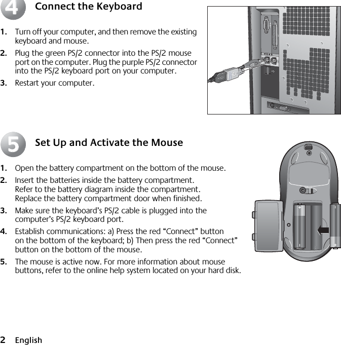  2 English Connect the Keyboard 1. Turn off your computer, and then remove the existing keyboard and mouse.  2. Plug the green PS/2 connector into the PS/2 mouse port on the computer.  Plug the purple PS/2 connector into the PS/2 keyboard port on your computer. 3. Restart your computer. Set Up and Activate the Mouse 1. Open the battery compartment on the bottom of the mouse.  2. Insert the batteries inside the battery compartment. Refer to the battery diagram inside the compartment. Replace the battery compartment door when finished.  3. Make sure the keyboard’s PS/2 cable is plugged into the computer’s PS/2 keyboard port.  4. Establish communications: a) Press the red “Connect” button on the bottom of the keyboard; b) Then press the red “Connect” button on the bottom of the mouse. 5. The mouse is active now. For more information about mouse buttons, refer to the online help system located on your hard disk.4455