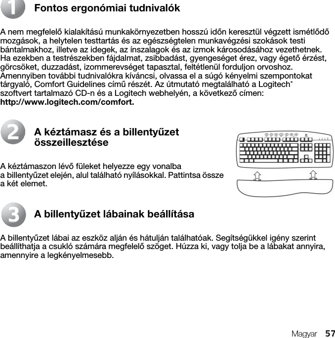 Magyar 57Fontos ergonómiai tudnivalókA nem megfelelő kialakítású munkakörnyezetben hosszú időn keresztül végzett ismétlődő mozgások, a helytelen testtartás és az egészségtelen munkavégzési szokások testi bántalmakhoz, illetve az idegek, az ínszalagok és az izmok károsodásához vezethetnek. Ha ezekben a testrészekben fájdalmat, zsibbadást, gyengeséget érez, vagy égető érzést, görcsöket, duzzadást, izommerevséget tapasztal, feltétlenül forduljon orvoshoz. Amennyiben további tudnivalókra kíváncsi, olvassa el a súgó kényelmi szempontokat tárgyaló, Comfort Guidelines című részét. Az útmutató megtalálható a Logitech® szoftvert tartalmazó CD-n és a Logitech webhelyén, a következő címen: http://www.logitech.com/comfort. A kéztámasz és a billentyűzet összeillesztéseA kéztámaszon lévő füleket helyezze egy vonalba a billentyűzet elején, alul található nyílásokkal. Pattintsa össze a két elemet.A billentyűzet lábainak beállításaA billentyűzet lábai az eszköz alján és hátulján találhatóak. Segítségükkel igény szerint beállíthatja a csukló számára megfelelő szöget. Húzza ki, vagy tolja be a lábakat annyira, amennyire a legkényelmesebb.112233