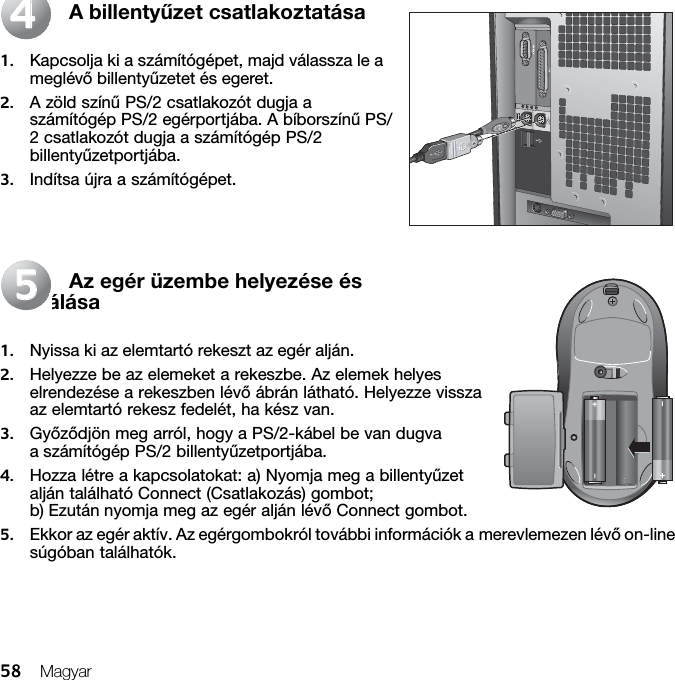 58 MagyarA billentyűzet csatlakoztatása1. Kapcsolja ki a számítógépet, majd válassza le a meglévő billentyűzetet és egeret. 2. A zöld színű PS/2 csatlakozót dugja a számítógép PS/2 egérportjába. A bíborszínű PS/2 csatlakozót dugja a számítógép PS/2 billentyűzetportjába.3. Indítsa újra a számítógépet.Az egér üzembe helyezése és aktiválása1. Nyissa ki az elemtartó rekeszt az egér alján. 2. Helyezze be az elemeket a rekeszbe. Az elemek helyes elrendezése a rekeszben lévő ábrán látható. Helyezze vissza az elemtartó rekesz fedelét, ha kész van. 3. Győződjön meg arról, hogy a PS/2-kábel be van dugva a számítógép PS/2 billentyűzetportjába. 4. Hozza létre a kapcsolatokat: a) Nyomja meg a billentyűzet alján található Connect (Csatlakozás) gombot; b) Ezután nyomja meg az egér alján lévő Connect gombot.5. Ekkor az egér aktív. Az egérgombokról további információk a merevlemezen lévő on-line súgóban találhatók.4455