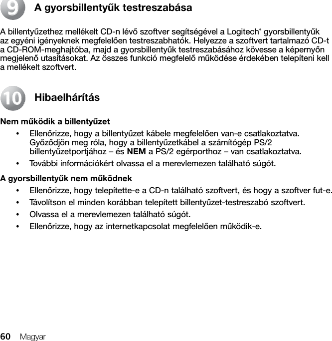 60 MagyarA gyorsbillentyűk testreszabásaA billentyűzethez mellékelt CD-n lévő szoftver segítségével a Logitech® gyorsbillentyűk az egyéni igényeknek megfelelően testreszabhatók. Helyezze a szoftvert tartalmazó CD-t a CD-ROM-meghajtóba, majd a gyorsbillentyűk testreszabásához kövesse a képernyőn megjelenő utasításokat. Az összes funkció megfelelő működése érdekében telepíteni kell a mellékelt szoftvert.HibaelhárításNem működik a billentyűzet•Ellenőrizze, hogy a billentyűzet kábele megfelelően van-e csatlakoztatva. Győződjön meg róla, hogy a billentyűzetkábel a számítógép PS/2 billentyűzetportjához – és NEM a PS/2 egérporthoz – van csatlakoztatva.•További információkért olvassa el a merevlemezen található súgót. A gyorsbillentyűk nem működnek•Ellenőrizze, hogy telepítette-e a CD-n található szoftvert, és hogy a szoftver fut-e. •Távolítson el minden korábban telepített billentyűzet-testreszabó szoftvert.•Olvassa el a merevlemezen található súgót.•Ellenőrizze, hogy az internetkapcsolat megfelelően működik-e.991010