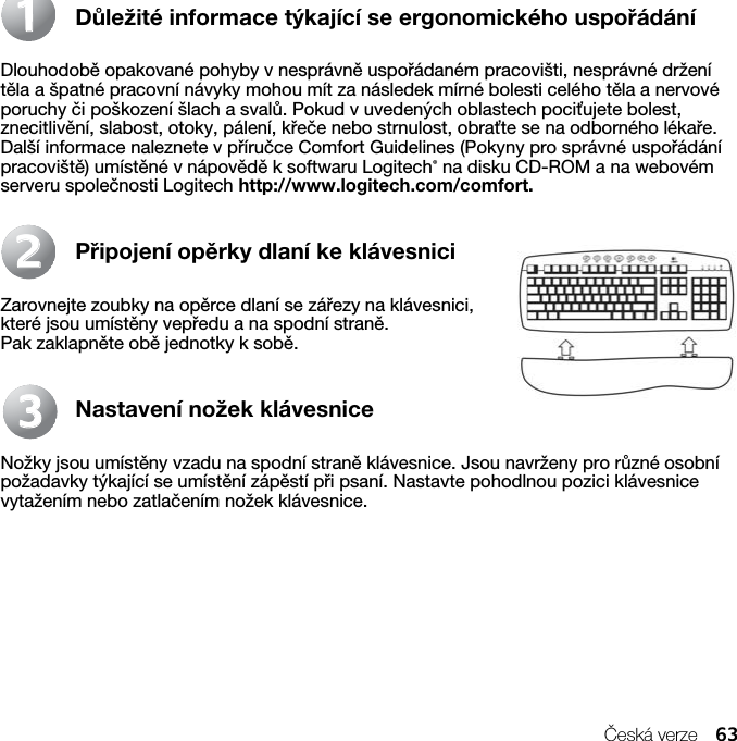 Česká verze 63Důležité informace týkající se ergonomického uspořádáníDlouhodobě opakované pohyby v nesprávně uspořádaném pracovišti, nesprávné držení těla a špatné pracovní návyky mohou mít za následek mírné bolesti celého těla a nervové poruchy či poškození šlach a svalů. Pokud v uvedených oblastech pociťujete bolest, znecitlivění, slabost, otoky, pálení, křeče nebo strnulost, obraťte se na odborného lékaře. Další informace naleznete v příručce Comfort Guidelines (Pokyny pro správné uspořádání pracoviště) umístěné v nápovědě k softwaru Logitech® na disku CD-ROM a na webovém serveru společnosti Logitech http://www.logitech.com/comfort.Připojení opěrky dlaní ke klávesniciZarovnejte zoubky na opěrce dlaní se zářezy na klávesnici, které jsou umístěny vepředu a na spodní straně. Pak zaklapněte obě jednotky k sobě.Nastavení nožek klávesniceNožky jsou umístěny vzadu na spodní straně klávesnice. Jsou navrženy pro různé osobní požadavky týkající se umístění zápěstí při psaní. Nastavte pohodlnou pozici klávesnice vytažením nebo zatlačením nožek klávesnice.112233