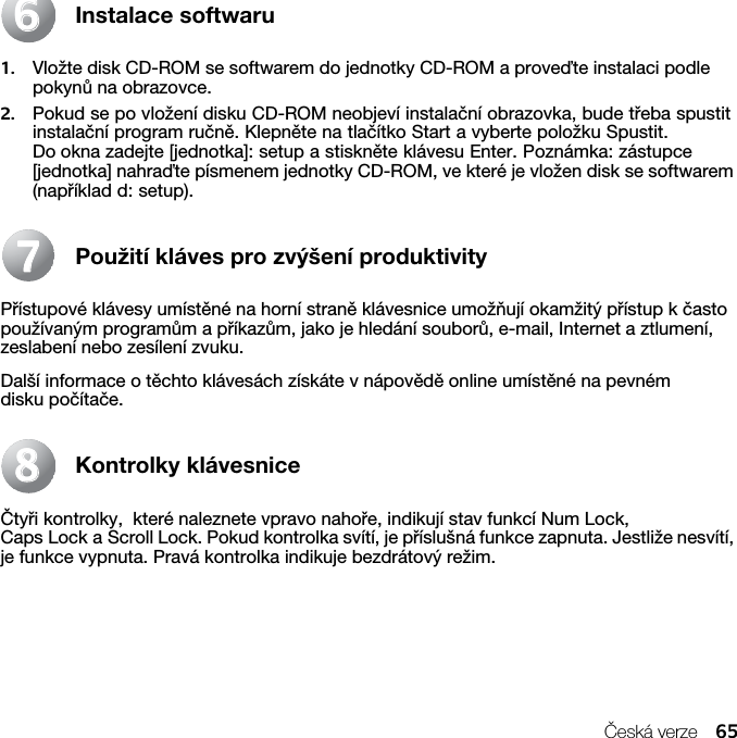 Česká verze 65Instalace softwaru1. Vložte disk CD-ROM se softwarem do jednotky CD-ROM a proveďte instalaci podle pokynů na obrazovce.2. Pokud se po vložení disku CD-ROM neobjeví instalační obrazovka, bude třeba spustit instalační program ručně. Klepněte na tlačítko Start a vyberte položku Spustit. Do okna zadejte [jednotka]: setup a stiskněte klávesu Enter. Poznámka: zástupce [jednotka] nahraďte písmenem jednotky CD-ROM, ve které je vložen disk se softwarem (například d: setup).Použití kláves pro zvýšení produktivityPřístupové klávesy umístěné na horní straně klávesnice umožňují okamžitý přístup k často používaným programům a příkazům, jako je hledání souborů, e-mail, Internet a ztlumení, zeslabení nebo zesílení zvuku.Další informace o těchto klávesách získáte v nápovědě online umístěné na pevném disku počítače.Kontrolky klávesniceČtyři kontrolky,  které naleznete vpravo nahoře, indikují stav funkcí Num Lock, Caps Lock a Scroll Lock. Pokud kontrolka svítí, je příslušná funkce zapnuta. Jestliže nesvítí, je funkce vypnuta. Pravá kontrolka indikuje bezdrátový režim.667788