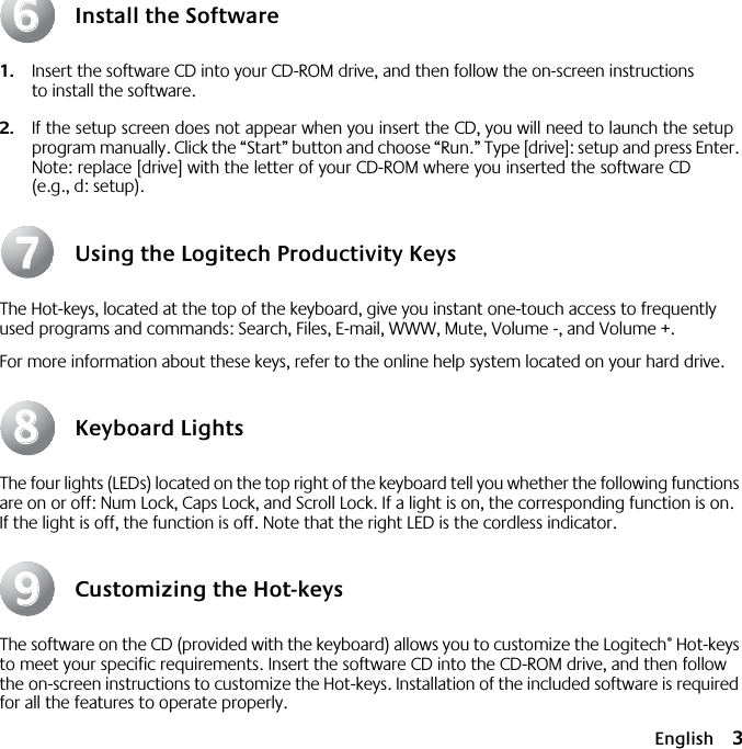  English 3 Install the Software 1. Insert the software CD into your CD-ROM drive, and then follow the on-screen instructions to install the software. 2. If the setup screen does not appear when you insert the CD, you will need to launch the setup program manually. Click the “Start” button and choose “Run.” Type [drive]: setup and press Enter. Note: replace [drive] with the letter of your CD-ROM where you inserted the software CD (e.g., d: setup). Using the Logitech Productivity Keys The Hot-keys, located at the top of the keyboard, give you instant one-touch access to frequently used programs and commands: Search, Files, E-mail, WWW, Mute, Volume -, and Volume +.For more information about these keys, refer to the online help system located on your hard drive. Keyboard Lights The four lights (LEDs) located on the top right of the keyboard tell you whether the following functions are on or off: Num Lock, Caps Lock, and Scroll Lock. If a light is on, the corresponding function is on. If the light is off, the function is off. Note that the right LED is the cordless indicator. Customizing the Hot-keys The software on the CD (provided with the keyboard) allows you to customize the Logitech ®  Hot-keys to meet your specific requirements. Insert the software CD into the CD-ROM drive, and then follow the on-screen instructions to customize the Hot-keys. Installation of the included software is required for all the features to operate properly.66778899