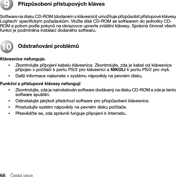 66 Česká verzePřizpůsobení přístupových klávesSoftware na disku CD-ROM (dodaném s klávesnicí) umožňuje přizpůsobit přístupové klávesy Logitech® specifickým požadavkům. Vložte disk CD-ROM se softwarem do jednotky CD-ROM a potom podle pokynů na obrazovce upravte zvláštní klávesy. Správná činnost všech funkcí je podmíněna instalací dodaného softwaru.Odstraňování problémůKlávesnice nefunguje.•Zkontrolujte připojení kabelu klávesnice. Zkontrolujte, zda je kabel od klávesnice připojen v počítači k portu PS/2 pro klávesnici a NIKOLI k portu PS/2 pro myš.•Další informace naleznete v systému nápovědy na pevném disku. Funkční a přístupové klávesy nefungují•Zkontrolujte, zda je nainstalován software dodávaný na disku CD-ROM a zde je tento software spuštěn. •Odinstalujte jakýkoli předchozí software pro přizpůsobení klávesnice.•Prostudujte systém nápovědy na pevném disku počítače.•Přesvědčte se, zda správně funguje připojení k Internetu.991010