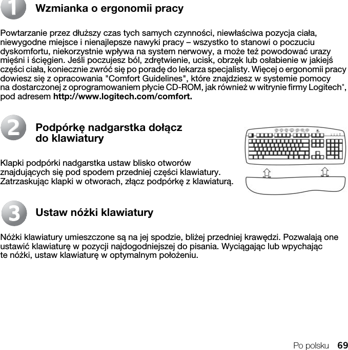 Po polsku 69Wzmianka o ergonomii pracyPowtarzanie przez dłuższy czas tych samych czynności, niewłaściwa pozycja ciała, niewygodne miejsce i nienajlepsze nawyki pracy – wszystko to stanowi o poczuciu dyskomfortu, niekorzystnie wpływa na system nerwowy, a może też powodować urazy mięśni i ścięgien. Jeśli poczujesz ból, zdrętwienie, ucisk, obrzęk lub osłabienie w jakiejś części ciała, koniecznie zwróć się po poradę do lekarza specjalisty. Więcej o ergonomii pracy dowiesz się z opracowania &quot;Comfort Guidelines&quot;, które znajdziesz w systemie pomocy na dostarczonej z oprogramowaniem płycie CD-ROM, jak również w witrynie firmy Logitech®, pod adresem http://www.logitech.com/comfort. Podpórkę nadgarstka dołącz do klawiaturyKlapki podpórki nadgarstka ustaw blisko otworów znajdujących się pod spodem przedniej części klawiatury. Zatrzaskując klapki w otworach, złącz podpórkę z klawiaturą.Ustaw nóżki klawiaturyNóżki klawiatury umieszczone są na jej spodzie, bliżej przedniej krawędzi. Pozwalają one ustawić klawiaturę w pozycji najdogodniejszej do pisania. Wyciągając lub wpychając te nóżki, ustaw klawiaturę w optymalnym położeniu.112233