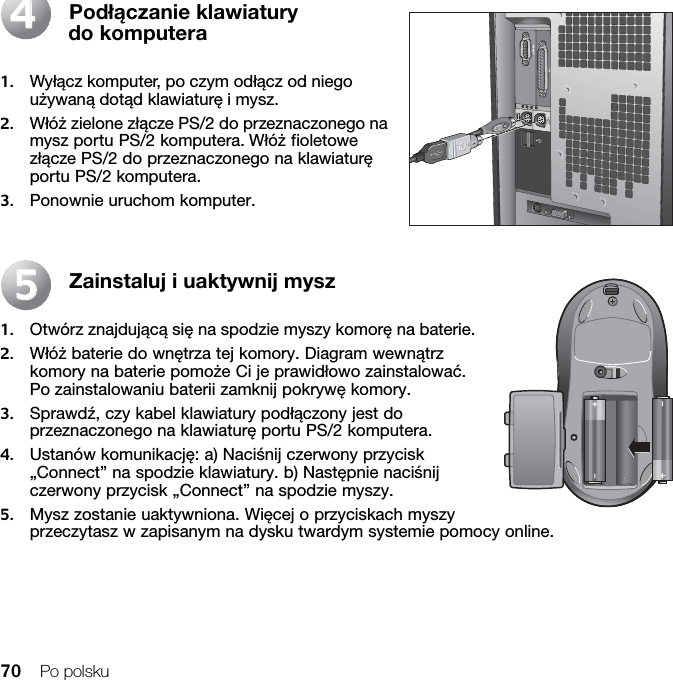 70 Po polskuPodłączanie klawiatury do komputera1. Wyłącz komputer, po czym odłącz od niego używaną dotąd klawiaturę i mysz.2. Włóż zielone złącze PS/2 do przeznaczonego na mysz portu PS/2 komputera. Włóż fioletowe złącze PS/2 do przeznaczonego na klawiaturę portu PS/2 komputera.3. Ponownie uruchom komputer.Zainstaluj i uaktywnij mysz1. Otwórz znajdującą się na spodzie myszy komorę na baterie. 2. Włóż baterie do wnętrza tej komory. Diagram wewnątrz komory na baterie pomoże Ci je prawidłowo zainstalować. Po zainstalowaniu baterii zamknij pokrywę komory. 3. Sprawdź, czy kabel klawiatury podłączony jest do przeznaczonego na klawiaturę portu PS/2 komputera. 4. Ustanów komunikację: a) Naciśnij czerwony przycisk „Connect” na spodzie klawiatury. b) Następnie naciśnij czerwony przycisk „Connect” na spodzie myszy.5. Mysz zostanie uaktywniona. Więcej o przyciskach myszy przeczytasz w zapisanym na dysku twardym systemie pomocy online.4455