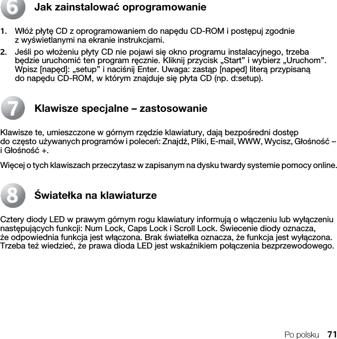 Po polsku 71Jak zainstalować oprogramowanie1. Włóż płytę CD z oprogramowaniem do napędu CD-ROM i postępuj zgodnie z wyświetlanymi na ekranie instrukcjami.2. Jeśli po włożeniu płyty CD nie pojawi się okno programu instalacyjnego, trzeba będzie uruchomić ten program ręcznie. Kliknij przycisk „Start” i wybierz „Uruchom”. Wpisz [napęd]: „setup” i naciśnij Enter. Uwaga: zastąp [napęd] literą przypisaną do napędu CD-ROM, w którym znajduje się płyta CD (np. d:setup).Klawisze specjalne – zastosowanieKlawisze te, umieszczone w górnym rzędzie klawiatury, dają bezpośredni dostęp do często używanych programów i poleceń: Znajdź, Pliki, E-mail, WWW, Wycisz, Głośność – i Głośność +.Więcej o tych klawiszach przeczytasz w zapisanym na dysku twardy systemie pomocy online.Światełka na klawiaturzeCztery diody LED w prawym górnym rogu klawiatury informują o włączeniu lub wyłączeniu następujących funkcji: Num Lock, Caps Lock i Scroll Lock. Świecenie diody oznacza, że odpowiednia funkcja jest włączona. Brak światełka oznacza, że funkcja jest wyłączona. Trzeba też wiedzieć, że prawa dioda LED jest wskaźnikiem połączenia bezprzewodowego.667788