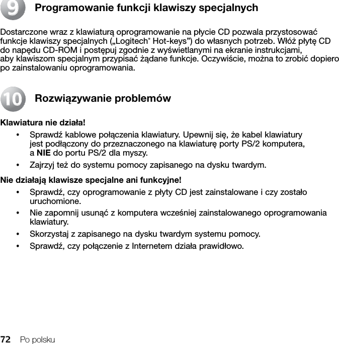 72 Po polskuProgramowanie funkcji klawiszy specjalnychDostarczone wraz z klawiaturą oprogramowanie na płycie CD pozwala przystosować funkcje klawiszy specjalnych („Logitech® Hot-keys”) do własnych potrzeb. Włóż płytę CD do napędu CD-ROM i postępuj zgodnie z wyświetlanymi na ekranie instrukcjami, aby klawiszom specjalnym przypisać żądane funkcje. Oczywiście, można to zrobić dopiero po zainstalowaniu oprogramowania.Rozwiązywanie problemówKlawiatura nie działa!•Sprawdź kablowe połączenia klawiatury. Upewnij się, że kabel klawiatury jest podłączony do przeznaczonego na klawiaturę porty PS/2 komputera, a NIE do portu PS/2 dla myszy.•Zajrzyj też do systemu pomocy zapisanego na dysku twardym. Nie działają klawisze specjalne ani funkcyjne!•Sprawdź, czy oprogramowanie z płyty CD jest zainstalowane i czy zostało uruchomione. •Nie zapomnij usunąć z komputera wcześniej zainstalowanego oprogramowania klawiatury.•Skorzystaj z zapisanego na dysku twardym systemu pomocy.•Sprawdź, czy połączenie z Internetem działa prawidłowo.991010