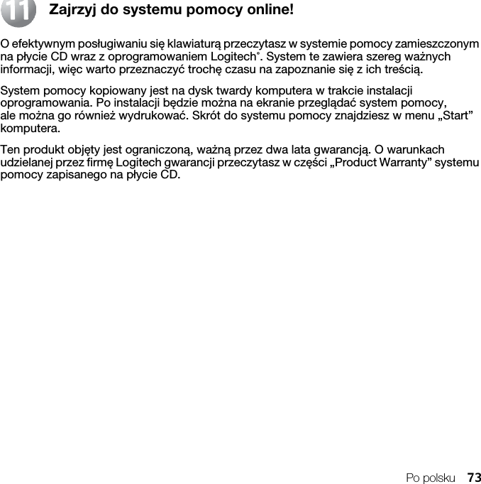 Po polsku 73Zajrzyj do systemu pomocy online!O efektywnym posługiwaniu się klawiaturą przeczytasz w systemie pomocy zamieszczonym na płycie CD wraz z oprogramowaniem Logitech®. System te zawiera szereg ważnych informacji, więc warto przeznaczyć trochę czasu na zapoznanie się z ich treścią. System pomocy kopiowany jest na dysk twardy komputera w trakcie instalacji oprogramowania. Po instalacji będzie można na ekranie przeglądać system pomocy, ale można go również wydrukować. Skrót do systemu pomocy znajdziesz w menu „Start” komputera.Ten produkt objęty jest ograniczoną, ważną przez dwa lata gwarancją. O warunkach udzielanej przez firmę Logitech gwarancji przeczytasz w części „Product Warranty” systemu pomocy zapisanego na płycie CD.1111