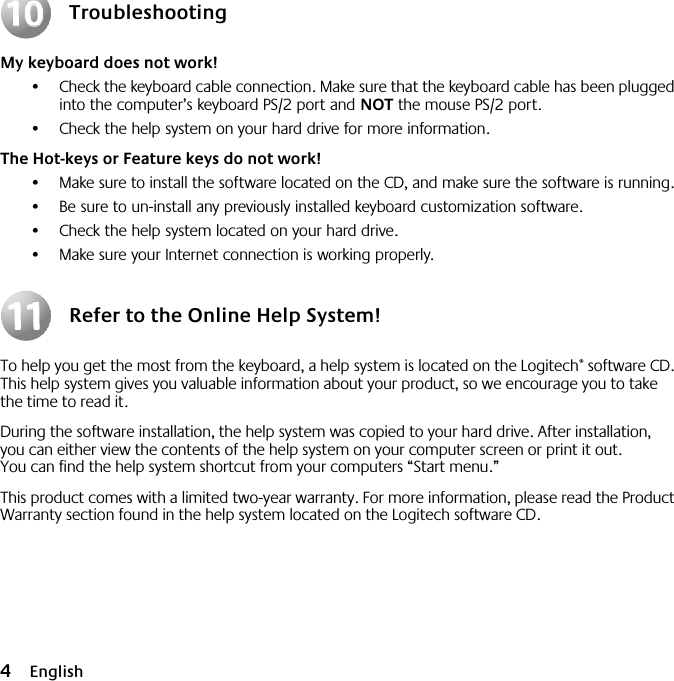  4 English Troubleshooting My keyboard does not work! •Check the keyboard cable connection. Make sure that the keyboard cable has been plugged into the computer’s keyboard PS/2 port and  NOT  the mouse PS/2 port.•Check the help system on your hard drive for more information.  The Hot-keys or Feature keys do not work! •Make sure to install the software located on the CD, and make sure the software is running. •Be sure to un-install any previously installed keyboard customization software.•Check the help system located on your hard drive.•Make sure your Internet connection is working properly. Refer to the Online Help System! To help you get the most from the keyboard, a help system is located on the Logitech ®  software CD. This help system gives you valuable information about your product, so we encourage you to take the time to read it. During the software installation, the help system was copied to your hard drive. After installation, you can either view the contents of the help system on your computer screen or print it out. You can find the help system shortcut from your computers “Start menu.”This product comes with a limited two-year warranty. For more information, please read the Product Warranty section found in the help system located on the Logitech software CD.10101111