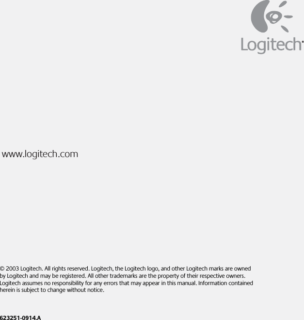 www.logitech.com© 2003 Logitech. All rights reserved. Logitech, the Logitech logo, and other Logitech marks are owned by Logitech and may be registered. All other trademarks are the property of their respective owners. Logitech assumes no responsibility for any errors that may appear in this manual. Information contained herein is subject to change without notice. 623251-0914.A