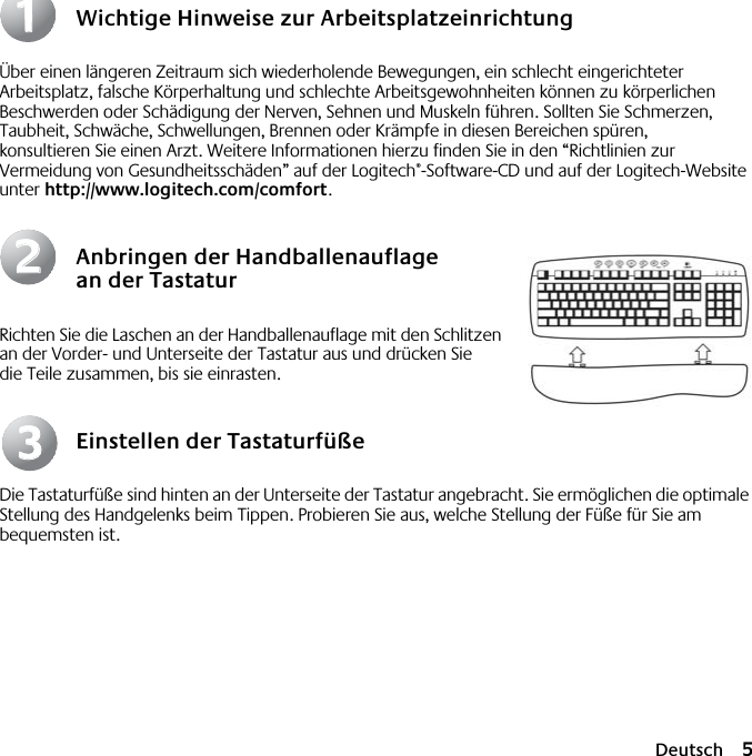  Deutsch 5 Wichtige Hinweise zur Arbeitsplatzeinrichtung Über einen längeren Zeitraum sich wiederholende Bewegungen, ein schlecht eingerichteter Arbeitsplatz, falsche Körperhaltung und schlechte Arbeitsgewohnheiten können zu körperlichen Beschwerden oder Schädigung der Nerven, Sehnen und Muskeln führen. Sollten Sie Schmerzen, Taubheit, Schwäche, Schwellungen, Brennen oder Krämpfe in diesen Bereichen spüren, konsultieren Sie einen Arzt. Weitere Informationen hierzu finden Sie in den “Richtlinien zur Vermeidung von Gesundheitsschäden” auf der Logitech ® -Software-CD und auf der Logitech-Website unter  http://www.logitech.com/comfort . Anbringen der Handballenauflage an der Tastatur Richten Sie die Laschen an der Handballenauflage mit den Schlitzen an der Vorder- und Unterseite der Tastatur aus und drücken Sie die Teile zusammen, bis sie einrasten. Einstellen der Tastaturfüße Die Tastaturfüße sind hinten an der Unterseite der Tastatur angebracht. Sie ermöglichen die optimale Stellung des Handgelenks beim Tippen. Probieren Sie aus, welche Stellung der Füße für Sie am bequemsten ist.112233