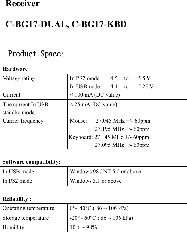   Receiver C-BG17-DUAL, C-BG17-KBD  Product Space: Hardware    Voltage rating:      In PS2 mode  4.5    to    5.5 V In USBmode  4.4   to   5.25 V Current  &lt; 100 mA (DC value) The current In USB standby mode   &lt; 25 mA (DC value) Carrier frequency  Mouse:      27.045 MHz +/- 60ppm 27.195 MHz +/- 60ppm Keyboard: 27.145 MHz +/- 60ppm 27.095 MHz +/- 60ppm  Software compatibility:   In USB mode  Windows 98 / NT 5.0 or above In PS2 mode  Windows 3.1 or above    Reliability :   Operating temperature    0°~ 40°C ( 86 ~ 106 kPa) Storage temperature    -20°~ 60°C : 86 ~ 106 kPa) Humidity    10% ~ 90%  