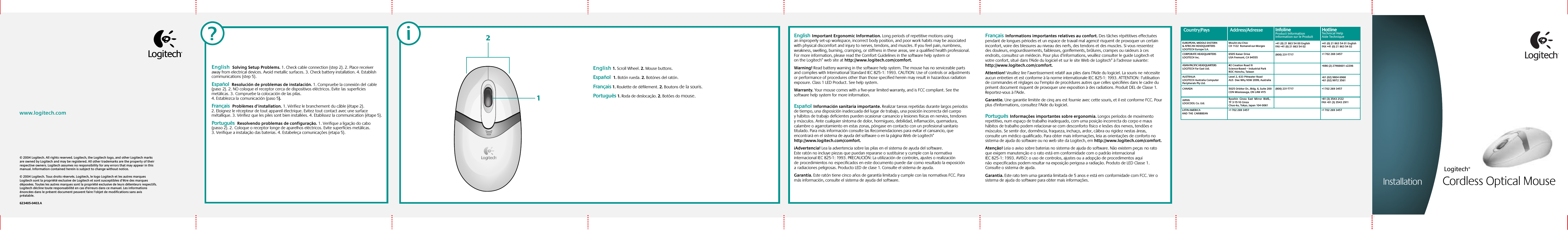 Setup© 2004 Logitech. All rights reserved. Logitech, the Logitech logo, and other Logitech marks are owned by Logitech and may be registered. All other trademarks are the property of their respective owners. Logitech assumes no responsibility for any errors that may appear in this manual. Information contained herein is subject to change without notice. © 2004 Logitech. Tous droits réservés. Logitech, le logo Logitech et les autres marques Logitech sont la propriété exclusive de Logitech et sont susceptibles d’être des marques déposées. Toutes les autres marques sont la propriété exclusive de leurs détenteurs respectifs. Logitech décline toute responsabilité en cas d&apos;erreurs dans ce manuel. Les informations énoncées dans le présent document peuvent faire l’objet de modifications sans avis préalable.623405-0403.A www.logitech.comInstallationEnglish 1. Scroll Wheel. 2. Mouse buttons.Español  1. Botón rueda. 2. Botónes del ratón.Français 1. Roulette de défilement. 2. Boutons de la souris.Português 1. Roda de deslocação. 2. Botões do mouse. InstallationEnglish  Solving Setup Problems. 1. Check cable connection (step 2). 2. Place receiver away from electrical devices. Avoid metallic surfaces. 3. Check battery installation. 4. Establish communications (step 5).Español  Resolución de problemas de instalación. 1. Compruebe la conexión delcable (paso2). 2. NO coloque el receptor cerca de dispositivos eléctricos. Evitelassuperficies metálicas. 3.Compruebe la colocación de las pilas. 4. Establezca lacomunicación (paso 5).Français  Problèmes d’installation. 1. Vérifiez le branchement du câble (étape 2). 2. Eloignez le récepteur de tout appareil électrique. Evitez tout contact avec une surface métallique. 3. Vérifiez que les piles sont bien installées. 4. Etablissez la communication (étape 5).Português  Resolvendo problemas de configuração. 1. Verifique a ligação do cabo (passo 2). 2.Coloque o receptor longe de aparelhos eléctricos. Evite superfícies metálicas. 3. Verifique a instalação das baterias. 4. Estabeleça comunicações (etapa 5).Installation Cordless Optical Mouse Logitech®English  Important Ergonomic Information. Long periods of repetitive motions using an improperly set-up workspace, incorrect body position, and poor work habits may be associated with physical discomfort and injury to nerves, tendons, and muscles. If you feel pain, numbness, weakness, swelling, burning, cramping, or stiffness in these areas, see a qualified health professional. For more information, please read the Comfort Guidelines in the software help system or on the Logitech® web site at http://www.logitech.com/comfort.Warning! Read battery warning in the software help system. The mouse has no serviceable parts and complies with International Standard IEC 825-1: 1993. CAUTION: Use of controls or adjustments or performance of procedures other than those specified herein may result in hazardous radiation exposure. Class 1 LED Product. See help system.Warranty. Your mouse comes with a five-year limited warranty, and is FCC compliant. See the software help system for more information.Español  Información sanitaria importante. Realizar tareas repetidas durante largos periodos de tiempo, una disposición inadecuada del lugar de trabajo, una posición incorrecta del cuerpo y hábitos de trabajo deficientes pueden ocasionar cansancio y lesiones físicas en nervios, tendones y músculos. Ante cualquier síntoma de dolor, hormigueo, debilidad, inflamación, quemadura, calambre o agarrotamiento en estas zonas, póngase en contacto con un profesional sanitario titulado. Para más información consulte las Recomendaciones para evitar el cansancio, que encontrará en el sistema de ayuda del software o en la página Web de Logitech® http://www.logitech.com/comfort.¡Advertencia! Lea la advertencia sobre las pilas en el sistema de ayuda del software. Este ratón no incluye piezas que puedan repararse o sustituirse y cumple con la normativa internacional IEC 825-1: 1993. PRECAUCIÓN: La utilización de controles, ajustes o realización deprocedimientos noespecificados en este documento puede dar como resultado la exposición aradiaciones peligrosas. Producto LED de clase 1. Consulte el sistema de ayuda. Garantía. Este ratón tiene cinco años de garantía limitada y cumple con las normativas FCC. Para más información, consulte el sistema de ayuda del software.     Français  Informations importantes relatives au confort. Des tâches répétitives effectuées pendant de longues périodes et un espace de travail mal agencé risquent de provoquer un certain inconfort, voire des blessures au niveau des nerfs, des tendons et des muscles. Si vous ressentez des douleurs, engourdissements, faiblesses, gonflements, brûlures, crampes ou raideurs à ces endroits, consultez un médecin. Pour plus d’informations, veuillez consulter le guide Logitech et votre confort, situé dans l&apos;Aide du logiciel et sur le site Web de Logitech® à l’adresse suivante: http://www.logitech.com/comfort.Attention! Veuillez lire l’avertissement relatif aux piles dans l’Aide du logiciel. La souris nenécessite aucun entretien et est conforme à la norme internationale IEC 825-1: 1993. ATTENTION:l’utilisation de commandes et réglages ou l’emploi de procédures autres que celles spécifiées dans le cadre du présent document risquent de provoquer une exposition à des radiations. Produit DEL de Classe 1. Reportez-vous à l’Aide.Garantie. Une garantie limitée de cinq ans est fournie avec cette souris, et il est conforme FCC. Pour plus d&apos;informations, consultez l&apos;Aide du logiciel. Português  Informações importantes sobre ergonomia. Longos períodos de movimento repetitivo, num espaço de trabalho inadequado, com uma posição incorrecta do corpo e maus hábitos de trabalho podem relacionar-se com desconforto físico e lesões dos nervos, tendões e músculos. Se sentir dor, dormência, fraqueza, inchaço, ardor, cãibra ou rigidez nestas áreas, consulte um médico qualificado. Para obter mais informações, leia as orientações de conforto no sistema de ajuda do software ou no web site da Logitech, em http://www.logitech.com/comfort.Atenção! Leia o aviso sobre baterias no sistema de ajuda do software. Não existem peçasno rato que exigem manutenção e o rato está em conformidade com o padrão internacional IEC 825-1: 1993. AVISO: o uso de controlos, ajustes ou a adopção de procedimentos aqui nãoespecificados podem resultar na exposição perigosa a radiação. Produto de LED Classe 1. Consulte o sistema de ajuda.Garantia. Este rato tem uma garantia limitada de 5 anos e está em conformidade com FCC. Ver o sistema de ajuda do software para obter mais informações.?iCountry/Pays Address/Adresse#2 Creation Road IVScience-Based – Industrial ParkROC Hsinchu, TaiwanLevel 2, 633 Pittwater Road AUS  Dee Why NSW 2099, Australia5025 Orbitor Dr., Bldg. 6, Suite 200 CDN Mississauga, ON L4W 4Y5Ryoshin  Ginza  East  Mirror  Bldg., 7F 3-15-10 GinzaChuo-ku, Tokyo, Japan 104-0061(800) 231-7717(800) 231-7717Moulin-du-ChocCH 1122  Romanel-sur-Morges6505 Kaiser DriveUSA Fremont, CA 94555+41 (0) 21 863 54 00 EnglishFAX +41 (0) 21 863 54 02+1 702 269 3457EUROPEAN, MIDDLE EASTERN &amp; AFRICAN HEADQUARTERSLOGITECH Europe S.A.AUSTRALIALOGITECH Australia Computer Peripherals Pty Ltd.CANADAJAPANLOGICOOL Co. Ltd.LATIN AMERICA ANDTHECARIBBEANCORPORATE HEADQUARTERSLOGITECH Inc.ASIAN PACIFIC HEADQUARTERSLOGITECH Far East Ltd. InfolineProduct InformationInformation sur le ProduitInfolineProduct InformationInformation sur le Produit+41 (0) 21 863 54 01 EnglishFAX +41 (0) 21 863 54 02+1 702 269 3457+886 (2) 27466601 x2206+61 (02) 9804 6968+61 (02) 9972 3561+1 702 269 3457+81 (3) 3543 2122FAX +81 (3) 3543 2911+1 702 269 3457HotlineTechnical HelpAide TechniqueHotlineTechnical HelpAide Technique12