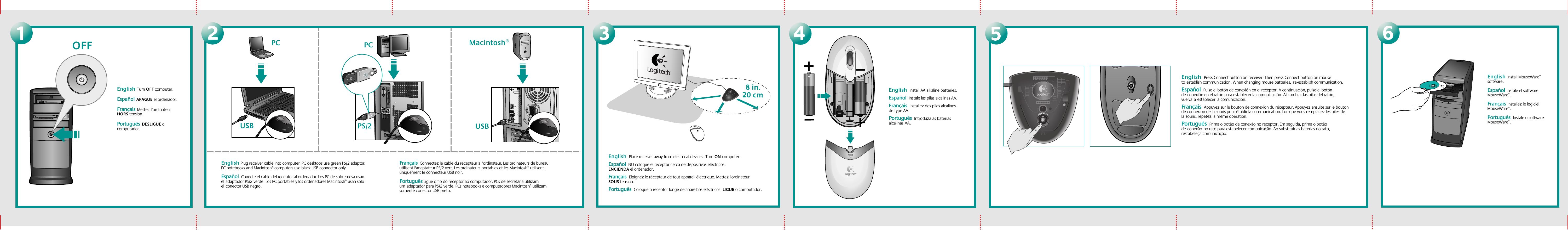 3456USBPC Macintosh®USBPCPS/212English Plug receiver cable into computer. PC desktops use green PS/2 adaptor. PC notebooks and Macintosh® computers use black USB connector only. Español  Conecte el cable del receptor al ordenador. Los PC de sobremesa usan eladaptador PS/2 verde. Los PC portátiles y los ordenadores Macintosh® usan sólo elconector USB negro.Français  Connectez le câble du récepteur à l&apos;ordinateur. Les ordinateurs de bureau utilisent l&apos;adaptateur PS/2 vert. Les ordinateurs portables et les Macintosh® utilisent uniquement le connecteur USB noir. Português Ligue o fio do receptor ao computador. PCs de secretária utilizam umadaptador para PS/2 verde. PCs notebooks e computadores Macintosh® utilizam somente conector USB preto.English  Press Connect button on receiver. Then press Connect button on mouse toestablish communication. When changing mouse batteries,  re-establish communication.Español  Pulse el botón de conexión en el receptor. A continuación, pulse el botón deconexión en el ratón para establecer la comunicación. Al cambiar las pilas del ratón, vuelvaaestablecer la comunicación.Français  Appuyez sur le bouton de connexion du récepteur. Appuyez ensuite sur le bouton de connexion de la souris pour établir la communication. Lorsque vous remplacez les piles de lasouris, répétez la même opération. Português  Prima o botão de conexão no receptor. Em seguida, prima o botão deconexãono rato para estabelecer comunicação. Ao substituir as baterias do rato, restabeleça comunicação. English  Place receiver away from electrical devices. Turn ON computer.  Español  NO coloque el receptor cerca de dispositivos eléctricos. ENCIENDA el ordenador.  Français  Eloignez le récepteur de tout appareil électrique. Mettez l&apos;ordinateur SOUS tension.    Português  Coloque o receptor longe de aparelhos eléctricos. LIGUE o computador.English  Install AA alkaline batteries.     Español  Instale las pilas alcalinas AA. Français  Installez des piles alcalines de type AA.Português  Introduza as baterias alcalinasAA.English  Install MouseWare® software.    Español  Instale el software MouseWare®.Français  Installez le logiciel MouseWare®.Português   Instale o software MouseWare®.English  Turn OFF computer.    Español  APAGUE el ordenador. Français  Mettez l’ordinateur HORS tension.Português  DESLIGUE o computador.OFF