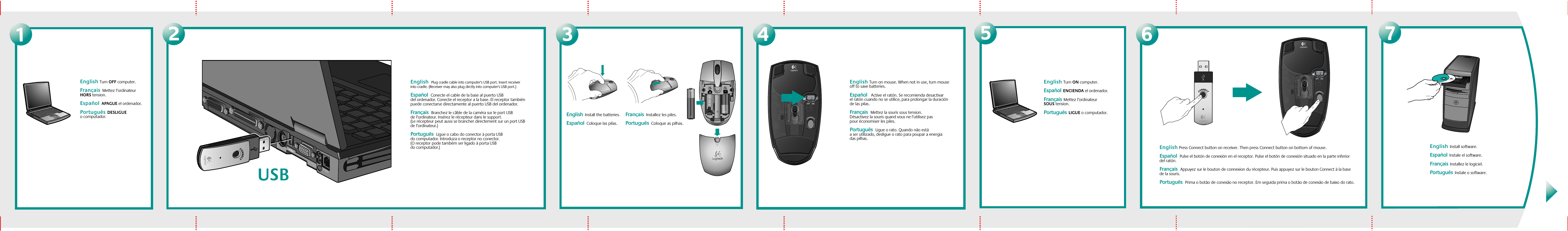 OFF231English Turn OFF computer.Français  Mettez l’ordinateur HORS tension. Español  APAGUE el ordenador. Português  DESLIGUE o computador.  English  Plug cradle cable into computer&apos;s USB port. Insert receiver into cradle. (Receiver may also plug dirctly into computer&apos;s USB port.) Español  Conecte el cable de la base al puerto USB del ordenador. Conecte el receptor a la base. El receptor también puede conectarse directamente al puerto USB del ordenador. Français  Branchez le câble de la caméra sur le port USB de l’ordinateur. Insérez le récepteur dans le support. (Le récepteur peut aussi se brancher directement sur un port USB de l’ordinateur.)Português  Ligue o cabo do conector à porta USB do computador. Introduza o receptor no conector. (O receptor pode também ser ligado à porta USB do computador.) 4English  Install the batteries. Español  Coloque las pilas.Français  Installez les piles.Português  Coloque as pilhas.5English Turn ON computer.Español  ENCIENDA el ordenador.  Français  Mettez l’ordinateur SOUS tension.  Português  LIGUE o computador.  English Press Connect button on receiver. Then press Connect button on bottom of mouse. Español  Pulse el botón de conexión en el receptor. Pulse el botón de conexión situado en la parte inferior del ratón.Français  Appuyez sur le bouton de connexion du récepteur. Puis appuyez sur le bouton Connect à la base de la souris.Português  Prima o botão de conexão no receptor. Em seguida prima o botão de conexão de baixo do rato.67English  Install software.  Español  Instale el software.  Français  Installez le logiciel. Português  Instale o software.English Turn on mouse. When not in use, turn mouse off to save batteries.Español   Active el ratón. Se recomienda desactivar el ratón cuando no se utilice, para prolongar la duración de las pilas.  Français  Mettez la souris sous tension. Désactivez la souris quand vous ne l’utilisez pas pour économiser les piles. Português  Ligue o rato. Quando não está a ser utilizado, desligue o rato para poupar a energia das pilhas.  USB