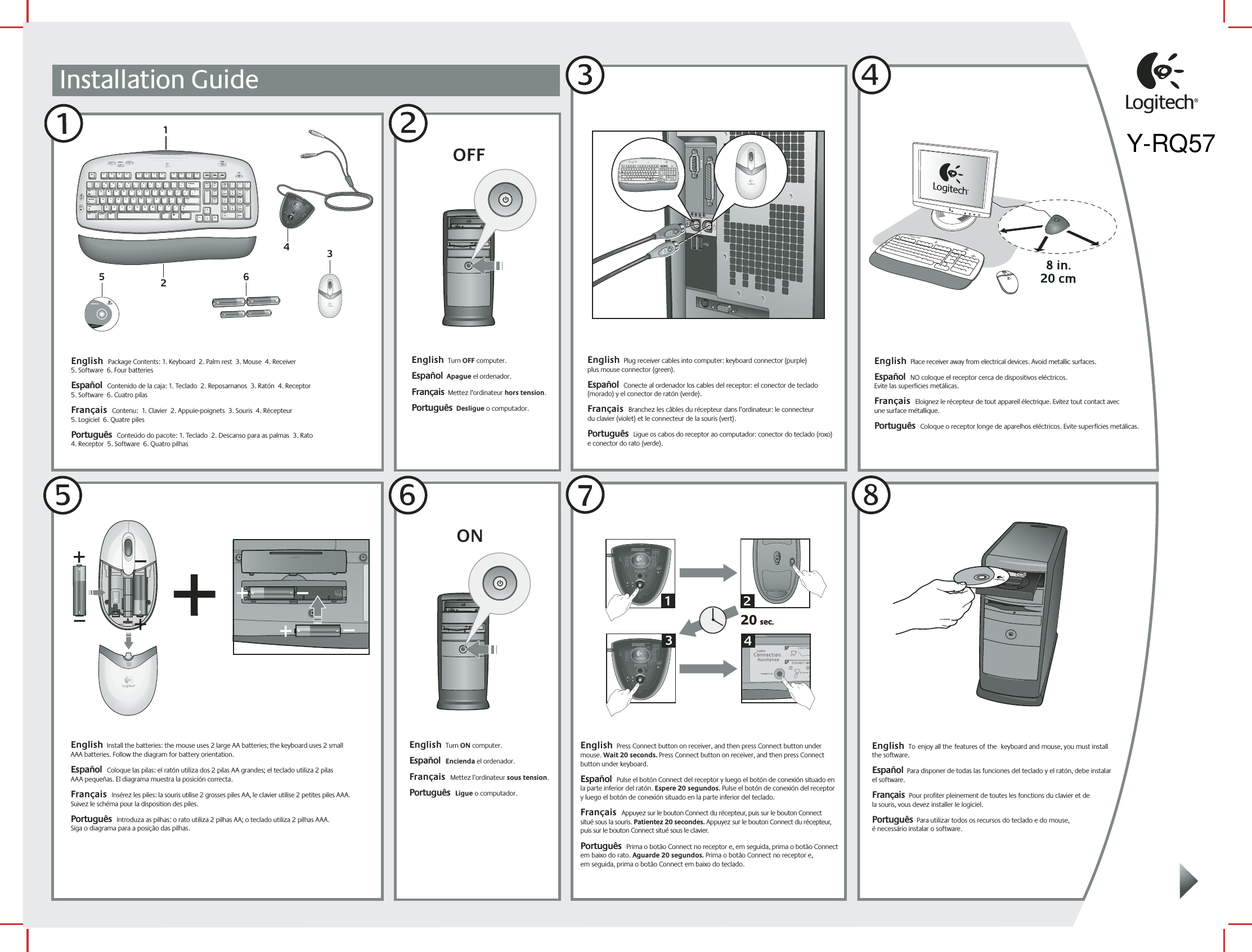 Installation Guide1English  Package Contents: 1. Keyboard  2. Palm rest  3. Mouse  4. Receiver   5. Software  6. Four batteries  Español  Contenido de la caja: 1. Teclado  2. Reposamanos  3. Ratón  4. Receptor   5. Software  6. Cuatro pilas  Français  Contenu:  1. Clavier  2. Appuie-poignets  3. Souris  4. Récepteur   5. Logiciel  6. Quatre pilesPortuguês  Conteúdo do pacote: 1. Teclado  2. Descanso para as palmas  3. Rato   4. Receptor  5. Software  6. Quatro pilhas6iTouch™ 2.2www.logitech.comLogitech5English  Turn OFF computer.    Español  Apague el ordenador.Français  Mettez l’ordinateur hors tension. Português  Desligue o computador.OFF23English  Plug receiver cables into computer: keyboard connector (purple)  plus mouse connector (green).  Español  Conecte al ordenador los cables del receptor: el conector de teclado (morado) y el conector de ratón (verde).   Français  Branchez les câbles du récepteur dans l’ordinateur: le connecteur  du clavier (violet) et le connecteur de la souris (vert).  Português  Ligue os cabos do receptor ao computador: conector do teclado (roxo)  e conector do rato (verde).4English  Place receiver away from electrical devices. Avoid metallic surfaces.  Español  NO coloque el receptor cerca de dispositivos eléctricos.  Evite las superficies metálicas.  Français  Eloignez le récepteur de tout appareil électrique. Evitez tout contact avec  une surface métallique. Português  Coloque o receptor longe de aparelhos eléctricos. Evite superfícies metálicas.English  Turn ON computer.    Español  Encienda el ordenador. Français  Mettez l’ordinateur sous tension. Português  Ligue o computador.ONEnglish  Toenjoy all thefeatures ofthe keyboard and mouse, you must install  the software.     Español  Para disponer de todas las funciones del teclado y el ratón, debe instalar el software. Français  Pour profiter pleinement de toutes les fonctions du clavier et de  la souris, vous devez installer le logiciel.   Português  Para utilizar todos os recursos do teclado e do mouse,  é necessário instalar o software.English  Install the batteries: the mouse uses 2 large AA batteries; the keyboard uses 2 small  AAA batteries. Follow the diagram for battery orientation.  Español  Coloque las pilas: el ratón utiliza dos 2 pilas AA grandes; el teclado utiliza 2 pilas  AAA pequeñas. El diagrama muestra la posición correcta.  Français  Insérez les piles: la souris utilise 2 grosses piles AA, le clavier utilise 2 petites piles AAA. Suivez le schéma pour la disposition des piles. Português  Introduza as pilhas: o rato utiliza 2 pilhas AA; o teclado utiliza 2 pilhas AAA.  Siga o diagrama para a posição das pilhas.English  Press Connect button on receiver, and then press Connect button under mouse. Wait 20 seconds. Press Connect button on receiver, and then press Connect button under keyboard.  Español  Pulse el botón Connect del receptor y luego el botón de conexión situado en la parte inferior del ratón. Espere 20 segundos. Pulse el botón de conexión del receptor y luego el botón de conexión situado en la parte inferior del teclado.  Français  Appuyez sur le bouton Connect du récepteur, puis sur le bouton Connect  situé sous la souris. Patientez 20 secondes. Appuyez sur le bouton Connect du récepteur, puis sur le bouton Connect situé sous le clavier. Português  Prima o botão Connect no receptor e, em seguida, prima o botão Connect em baixo do rato. Aguarde 20 segundos. Prima o botão Connect no receptor e,  em seguida, prima o botão Connect em baixo do teclado.56784MyHomeBackVolumeE MailCalc12@1!3#4$5%6^7&amp;8*9(0)_=+BackspaceOP[{]}L;:&apos;&quot;|\UIKJRTYFGHQWEASDTabShiftNumLock–+EnterHome Pg Up987654End Pg Dn321Ins0Delete.Home EndDelete Pg UpPg DnEnterCaps LockZXCVBMN,&lt;&gt;./?ShiftCtrl Start Alt  Alt CtrlEsc F1 F2 F3 F4 F5 F6 F7 F8 F9 F10 F11 F12Sys RqPrt ScrScr LckInsertBreakPauseMyHomeBackVolume E MailCalc22@1!3#4$5%6^7&amp;8*9(0)_=+BackspaceOP[{]}L;:&apos;&quot;|\UIKJRTYFGHQWEASDTabShiftNumLock–+EnterHome Pg Up987654End Pg Dn321Ins0Delete.Home EndDelete Pg UpPg DnEnterCaps LockZXCVBMN,&lt;&gt;./?ShiftCtrl Start Alt  Alt CtrlEsc F1 F2 F3 F4 F5 F6 F7 F8 F9 F10 F11 F12Sys RqPrt ScrScr LckInsertBreakPauseMyHomeBackVolume E MailCalc320 sec.20 sec.1324Y-RQ57