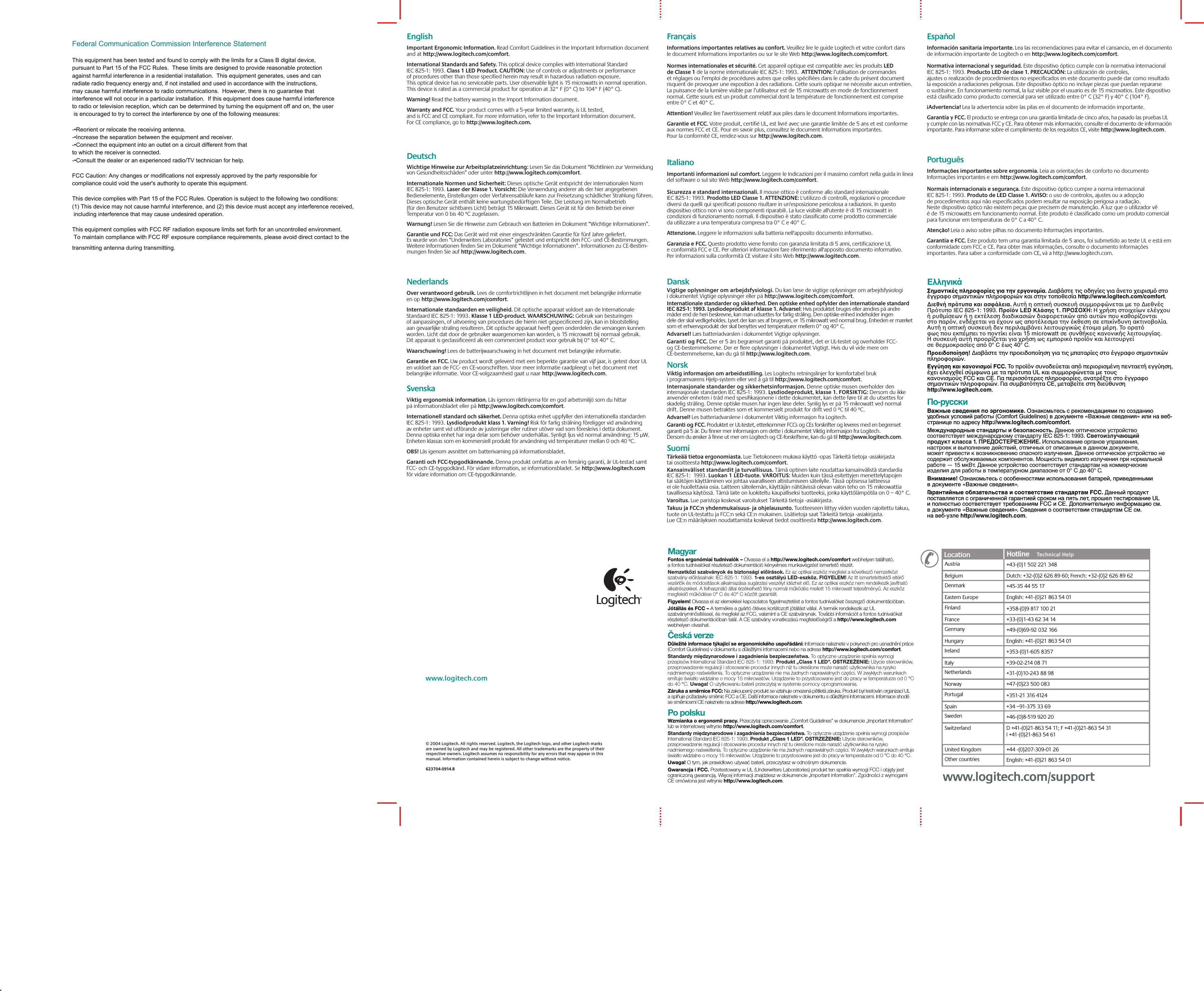 © 2004 Logitech. All rights reserved. Logitech, the Logitech logo, and other Logitech marks are owned by Logitech and may be registered. All other trademarks are the property of their respective owners. Logitech assumes no responsibility for any errors that may appear in this manual. Information contained herein is subject to change without notice. 623704-0914.Bwww.logitech.comEnglish  Important Ergonomic Information. Read Comfort Guidelines in the Important Information document and at http://www.logitech.com/comfort.International Standards and Safety. This optical device complies with International Standard IEC 825-1: 1993. Class 1 LED Product. CAUTION: Use of controls or adjustments or performance of procedures other than those specified herein may result in hazardous radiation exposure. This optical device has no serviceable parts. User observable light is 15 microwatts in normal operation. This device is rated as a commercial product for operation at 32° F (0° C) to 104° F (40° C). Warning! Read the battery warning in the Import Information document.Warranty and FCC. Your product comes with a 5-year limited warranty, is UL tested, and is FCC and CE compliant. For more information, refer to the Important Information document. For CE compliance, go to http://www.logitech.com. Deutsch  Wichtige Hinweise zur Arbeitsplatzeinrichtung: Lesen Sie das Dokument “Richtlinien zur Vermeidung von Gesundheitsschäden” oder unter http://www.logitech.com/comfort.Internationale Normen und Sicherheit: Dieses optische Gerät entspricht der internationalen Norm IEC 825-1: 1993. Laser der Klasse 1. Vorsicht: Die Verwendung anderer als der hier angegebenen Bedienelemente, Einstellungen oder Verfahrensabläufe kann zur Freisetzung schädlicher Strahlung führen. Dieses optische Gerät enthält keine wartungsbedürftigen Teile. Die Leistung im Normalbetrieb (für den Benutzer sichtbares Licht) beträgt 15 Mikrowatt. Dieses Gerät ist für den Betrieb bei einer Temperatur von 0 bis 40 ºC zugelassen. Warnung! Lesen Sie die Hinweise zum Gebrauch von Batterien im Dokument “Wichtige Informationen”.Garantie und FCC: Das Gerät wird mit einer eingeschränkten Garantie für fünf Jahre geliefert. Es wurde von den “Underwriters Laboratories” getestet und entspricht den FCC- und CE-Bestimmungen. Weitere Informationen finden Sie im Dokument “Wichtige Informationen”. Informationen zu CE-Bestim-mungen finden Sie auf http://www.logitech.com.Français  Informations importantes relatives au confort. Veuillez lire le guide Logitech et votre confort dans le document Informations importantes ou sur le site Web http://www.logitech.com/comfort.Normes internationales et sécurité. Cet appareil optique est compatible avec les produits LED de Classe 1 de la norme internationale IEC 825-1: 1993.  ATTENTION: l’utilisation de commandes et réglages ou l’emploi de procédures autres que celles spécifiées dans le cadre du présent document risquent de provoquer une exposition à des radiations. Cette souris optique ne nécessite aucun entretien. La puissance de la lumière visible par l’utilisateur est de 15 microwatts en mode de fonctionnement normal. Cette souris est un produit commercial dont la température de fonctionnement est comprise entre 0° C et 40° C.  Attention! Veuillez lire l&apos;avertissement relatif aux piles dans le document Informations importantes.Garantie et FCC. Votre produit, certifié UL, est livré avec une garantie limitée de 5 ans et est conforme aux normes FCC et CE. Pour en savoir plus, consultez le document Informations importantes. Pour la conformité CE, rendez-vous sur http://www.logitech.com.Italiano Importanti informazioni sul comfort. Leggere le Indicazioni per il massimo comfort nella guida in linea del software o sul sito Web http://www.logitech.com/comfort.Sicurezza e standard internazionali. Il mouse ottico è conforme allo standard internazionale IEC 825-1: 1993. Prodotto LED Classe 1. ATTENZIONE: L&apos;utilizzo di controlli, regolazioni o procedure diversi da quelli qui specificati possono risultare in un&apos;esposizione pericolosa a radiazioni. In questo dispositivo ottico non vi sono componenti riparabili. La luce visibile all&apos;utente è di 15 microwatt in condizioni di funzionamento normali. Il dispositivo è stato classificato come prodotto commerciale da utilizzare a una temperatura compresa tra 0° C e 40° C.  Attenzione. Leggere le informazioni sulla batteria nell&apos;apposito documento informativo.Garanzia e FCC. Questo prodotto viene fornito con garanzia limitata di 5 anni, certificazione UL e conformità FCC e CE. Per ulteriori informazioni fare riferimento all&apos;apposito documento informativo. Per informazioni sulla conformità CE visitare il sito Web http://www.logitech.com.Magyar  Fontos ergonómiai tudnivalók – Olvassa el a http://www.logitech.com/comfort webhelyen található, a fontos tudnivalókat részletező dokumentáció kényelmes munkavégzést ismertető részét.Nemzetközi szabványok és biztonsági előírások. Ez az optikai eszköz megfelel a következő nemzetközi szabvány előírásainak: IEC 825-1: 1993. 1-es osztályú LED-eszköz. FIGYELEM! Az itt ismertetettektől eltérő vezérlők és módosítások alkalmazása sugárzási veszélyt idézhet elő. Ez az optikai eszköz nem rendelkezik javítható alkatrészekkel. A felhasználó által érzékelhető fény normál működés mellett 15 mikrowatt teljesítményű. Az eszköz megfelelő működése 0° C és 40° C között garantált. Figyelem! Olvassa el az elemekkel kapcsolatos figyelmeztetést a fontos tudnivalókat összegző dokumentációban.Jótállás és FCC – A termékre a gyártó ötéves korlátozott jótállást vállal. A termék rendelkezik az UL szabványminősítéssel, és megfelel az FCC, valamint a CE szabványnak. További információt a fontos tudnivalókat részletező dokumentációban talál. A CE szabvány vonatkozású megfelelőségről a http://www.logitech.com webhelyen olvashat.Česká verze  Důležité informace týkající se ergonomického uspořádání: Informace naleznete v pokynech pro usnadnění práce (Comfort Guidelines) v dokumentu s důležitými informacemi nebo na adrese http://www.logitech.com/comfort.Standardy międzynarodowe i zagadnienia bezpieczeństwa. To optyczne urządzenie spełnia wymogi przepisów International Standard IEC 825-1: 1993. Produkt „Class 1 LED”. OSTRZEŻENIE: Użycie sterowników, przeprowadzenie regulacji i stosowanie procedur innych niż tu określone może narazić użytkownika na ryzyko nadmiernego naświetlenia. To optyczne urządzenie nie ma żadnych naprawialnych części. W zwykłych warunkach emituje światło widzialne o mocy 15 mikrowatów. Urządzenie to przystosowane jest do pracy w temperaturze od 0 °C do 40 °C. Uwaga! O użytkowaniu baterii przeczytaj w systemie pomocy oprogramowania.Záruka a směrnice FCC: Na zakoupený produkt se vztahuje omezená pětiletá záruka. Produkt byl testován organizací UL a splňuje požadavky směrnic FCC a CE. Další informace naleznete v dokumentu s důležitými informacemi. Informace shodě se směrnicemi CE naleznete na adrese http://www.logitech.com.Po polsku  Wzmianka o ergonomii pracy. Przeczytaj opracowanie „Comfort Guidelines” w dokumencie „Important Information” lub w internetowej witrynie http://www.logitech.com/comfort.Standardy międzynarodowe i zagadnienia bezpieczeństwa. To optyczne urządzenie spełnia wymogi przepisów International Standard IEC 825-1: 1993. Produkt „Class 1 LED”. OSTRZEŻENIE: Użycie sterowników, przeprowadzenie regulacji i stosowanie procedur innych niż tu określone może narazić użytkownika na ryzyko nadmiernego naświetlenia. To optyczne urządzenie nie ma żadnych naprawialnych części. W zwykłych warunkach emituje światło widzialne o mocy 15 mikrowatów. Urządzenie to przystosowane jest do pracy w temperaturze od 0 °C do 40 °C.  Uwaga! O tym, jak prawidłowo używać baterii, przeczytasz w odnośnym dokumencie.Gwarancja i FCC. Przetestowany w UL (Underwriters Laboratories) produkt ten spełnia wymogi FCC i objęty jest ograniczoną gwarancją. Więcej informacji znajdziesz w dokumencie „Important information”. Zgodności z wymogami CE omówiona jest witrynie http://www.logitech.com.Español  Información sanitaria importante. Lea las recomendaciones para evitar el cansancio, en el documento de información importante de Logitech o en http://www.logitech.com/comfort.Normativa internacional y seguridad. Este dispositivo óptico cumple con la normativa internacional IEC 825-1: 1993. Producto LED de clase 1. PRECAUCIÓN: La utilización de controles, ajustes o realización de procedimientos no especificados en este documento puede dar como resultado la exposición a radiaciones peligrosas. Este dispositivo óptico no incluye piezas que puedan repararse o sustituirse. En funcionamiento normal, la luz visible por el usuario es de 15 microvatios. Este dispositivo está clasificado como producto comercial para ser utilizado entre 0° C (32° F) y 40° C (104° F). ¡Advertencia! Lea la advertencia sobre las pilas en el documento de información importante.Garantía y FCC. El producto se entrega con una garantía limitada de cinco años, ha pasado las pruebas UL y cumple con las normativas FCC y CE. Para obtener más información, consulte el documento de información importante. Para informarse sobre el cumplimiento de los requisitos CE, visite http://www.logitech.com.Português  Informações importantes sobre ergonomia. Leia as orientações de conforto no documento Informações importantes e em http://www.logitech.com/comfort.Normais internacionais e segurança. Este dispositivo óptico cumpre a norma internacional IEC 825-1: 1993. Produto de LED Classe 1. AVISO: o uso de controlos, ajustes ou a adopção de procedimentos aqui não especificados podem resultar na exposição perigosa a radiação. Neste dispositivo óptico não existem peças que precisem de manutenção. A luz que o utilizador vê é de 15 microwatts em funcionamento normal. Este produto é classificado como um produto comercial para funcionar em temperaturas de 0° C a 40° C.  Atenção! Leia o aviso sobre pilhas no documento Informações importantes.Garantia e FCC. Este produto tem uma garantia limitada de 5 anos, foi submetido ao teste UL e está em conformidade com FCC e CE. Para obter mais informações, consulte o documento Informações importantes. Para saber a conformidade com CE, vá a http://www.logitech.com.Nederlands  Over verantwoord gebruik. Lees de comfortrichtlijnen in het document met belangrijke informatie en op http://www.logitech.com/comfort.Internationale standaarden en veiligheid. Dit optische apparaat voldoet aan de Internationale Standaard IEC 825-1: 1993. Klasse 1 LED-product. WAARSCHUWING: Gebruik van besturingen of aanpassingen, of uitvoering van procedures die hierin niet gespecificeerd zijn, kan in blootstelling aan gevaarlijke straling resulteren. Dit optische apparaat heeft geen onderdelen die vervangen kunnen worden. Licht dat door de gebruiker waargenomen kan worden, is 15 microwatt bij normaal gebruik. Dit apparaat is geclassificeerd als een commercieel product voor gebruik bij 0° tot 40° C. Waarschuwing! Lees de batterijwaarschuwing in het document met belangrijke informatie.Garantie en FCC. Uw product wordt geleverd met een beperkte garantie van vijf jaar, is getest door UL en voldoet aan de FCC- en CE-voorschriften. Voor meer informatie raadpleegt u het document met belangrijke informatie. Voor CE-volgzaamheid gaat u naar http://www.logitech.com.Svenska  Viktig ergonomisk information. Läs igenom riktlinjerna för en god arbetsmiljö som du hittar på informationsbladet eller på http://www.logitech.com/comfort.Internationell standard och säkerhet. Denna optiska enhet uppfyller den internationella standarden IEC 825-1: 1993. Lysdiodprodukt klass 1. Varning! Risk för farlig strålning föreligger vid användning av enheter samt vid utförande av justeringar eller rutiner utöver vad som föreskrivs i detta dokument. Denna optiska enhet har inga delar som behöver underhållas. Synligt ljus vid normal användning: 15 µW. Enheten klassas som en kommersiell produkt för användning vid temperaturer mellan 0 och 40 ºC. OBS! Läs igenom avsnittet om batterivarning på informationsbladet.Garanti och FCC-typgodkännande. Denna produkt omfattas av en femårig garanti, är UL-testad samt FCC- och CE-typgodkänd. För vidare information, se informationsbladet. Se http://www.logitech.com för vidare information om CE-typgodkännande.Dansk  Vigtige oplysninger om arbejdsfysiologi. Du kan læse de vigtige oplysninger om arbejdsfysiologi i dokumentet Vigtige oplysninger eller på http://www.logitech.com/comfort.Internationale standarder og sikkerhed. Den optiske enhed opfylder den internationale standard IEC 825-1: 1993. Lysdiodeprodukt af klasse 1. Advarsel: Hvis produktet bruges eller ændres på andre måder end de heri beskrevne, kan man udsættes for farlig stråling. Den optiske enhed indeholder ingen dele der skal vedligeholdes. Lyset der kan ses af brugeren, er 15 mikrowatt ved normal brug. Enheden er mærket som et erhvervsprodukt der skal benyttes ved temperaturer mellem 0° og 40° C. Advarsel! Læs batteriadvarslen i dokumentet Vigtige oplysninger.Garanti og FCC. Der er 5 års begrænset garanti på produktet, det er UL-testet og overholder FCC- og CE-bestemmelserne. Der er flere oplysninger i dokumentet Vigtigt. Hvis du vil vide mere om CE-bestemmelserne, kan du gå til http://www.logitech.com.Norsk  Viktig informasjon om arbeidsstilling. Les Logitechs retningslinjer for komfortabel bruk i programvarens Hjelp-system eller ved å gå til http://www.logitech.com/comfort.Internasjonale standarder og sikkerhetsinformasjon. Denne optiske musen overholder den internasjonale standarden IEC 825-1: 1993. Lysdiodeprodukt, klasse 1. FORSIKTIG: Dersom du ikke anvender enheten i tråd med spesifikasjonene i dette dokumentet, kan dette føre til at du utsettes for skadelig stråling. Denne optiske musen har ingen løse deler. Synlig lys er på 15 mikrowatt ved normal drift. Denne musen betraktes som et kommersielt produkt for drift ved 0 ºC til 40 ºC. Advarsel! Les batteriadvarslene i dokumentet Viktig informasjon fra Logitech.Garanti og FCC. Produktet er UL-testet, etterkommer FCCs og CEs forskrifter og leveres med en begrenset garanti på 5 år. Du finner mer informasjon om dette i dokumentet Viktig informasjon fra Logitech. Dersom du ønsker å finne ut mer om Logitech og CE-forskriftene, kan du gå til http://www.logitech.com.Suomi   Tärkeää tietoa ergonomiasta. Lue Tietokoneen mukava käyttö -opas Tärkeitä tietoja -asiakirjasta tai osoitteesta http://www.logitech.com/comfort.Kansainväliset standardit ja turvallisuus. Tämä optinen laite noudattaa kansainvälistä standardia IEC 825-1:  1993. Luokan 1 LED-tuote. VAROITUS: Muiden kuin tässä esitettyjen menettelytapojen tai säätöjen käyttäminen voi johtaa vaaralliseen altistumiseen säteilylle. Tässä optisessa laitteessa ei ole huollettavia osia. Laitteen säteilemän, käyttäjän nähtävissä olevan valon teho on 15 mikrowattia tavallisessa käytössä. Tämä laite on luokiteltu kaupalliseksi tuotteeksi, jonka käyttölämpötila on 0 – 40° C. Varoitus. Lue paristoja koskevat varoitukset Tärkeitä tietoja -asiakirjasta.Takuu ja FCC:n yhdenmukaisuus- ja ohjelausunto. Tuotteeseen liittyy viiden vuoden rajoitettu takuu, tuote on UL-testattu ja FCC:n sekä CE:n mukainen. Lisätietoja saat Tärkeitä tietoja -asiakirjasta. Lue CE:n määräyksien noudattamista koskevat tiedot osoitteesta http://www.logitech.com.Ελληνικά Σηµαντικές πληρρίες για την εργνµία. ∆ιαάστε τις δηγίες για άνετ ειρισµ στ έγγρα σηµαντικών πληρριών και στην τπθεσία http://www.logitech.com/comfort.∆ιεθνή πρτυπα και ασάλεια. Αυτή η πτική συσκευή συµµρώνεται µε τ ∆ιεθνές Πρτυπ IEC 825-1: 1993. Πρϊν LED Κλάσης 1. ΠΡΣΗ: Η ρήση στιείων ελέγυ ή ρυθµίσεων ή η εκτέλεση διαδικασιών διαρετικών απ αυτών πυ καθρίνται στ παρν, ενδέεται να έυν ως απτέλεσµα την έκθεση σε επικίνδυνη ακτινλία. Αυτή η πτική συσκευή δεν περιλαµάνει λειτυργικώς έτιµα µέρη. Τ ρατ ως πυ εκπέµπει τ πντίκι είναι 15 microwatt σε συνθήκες καννικής λειτυργίας. Η συσκευή αυτή πρρίεται για ρήση ως εµπρικ πρϊν και λειτυργεί σε θερµκρασίες απ 0° C έως 40° C. Πρειδπίηση! ∆ιαάστε την πρειδπίηση για τις µπαταρίες στ έγγρα σηµαντικών πληρριών.Εγγύηση και καννισµί FCC. Τ πρϊν συνδεύεται απ περιρισµένη πενταετή εγγύηση, έει ελεγθεί σύµωνα µε τα πρτυπα UL και συµµρώνεται µε τυς καννισµύς FCC και CE. Για περισστερες πληρρίες, ανατρέτε στ έγγρα σηµαντικών πληρριών. Για συµαττητα CE, µεταείτε στη διεύθυνση http://www.logitech.com.По-русски  Важные сведения по эргономике. Ознакомьтесь с рекомендациями по созданию удобных условий работы (Comfort Guidelines) в документе «Важные сведения» или на веб-странице по адресу http://www.logitech.com/comfort.Международные стандарты и безопасность. Данное оптическое устройство соответствует международному стандарту IEC 825-1: 1993. Светоизлучающий продукт класса 1. ПРЕДОСТЕРЕЖЕНИЕ. Использование органов управления, настроек и выполнение действий, отличных от описанных в данном документе, может привести к возникновению опасного излучения. Данное оптическое устройство не содержит обслуживаемых компонентов. Мощность видимого излучения при нормальной работе — 15 мкВт. Данное устройство соответствует стандартам на коммерческие изделия для работы в температурном диапазоне от 0° C до 40° C.  Внимание! Ознакомьтесь с особенностями использования батарей, приведенными в документе «Важные сведения».Гарантийные обязательства и соответствие стандартам FCC. Данный продукт поставляется с ограниченной гарантией сроком на пять лет, прошел тестирование UL и полностью соответствует требованиям FCC и CE. Дополнительную информацию см. в документе «Важные сведения». Сведения о соответствии стандартам CE см. на веб-узле http://www.logitech.com.www.logitech.com/supportwww.logitech.com/supportAustria +43-(0)1 502 221 348Dutch: +32-(0)2 626 89 60; French: +32-(0)2 626 89 62Location Hotline     Technical HelpHotline     DenmarkEastern Europe+45-35 44 55 17English: +41-(0)21 863 54 01FinlandFrance+358-(0)9 817 100 21+33-(0)1-43 62 34 14GermanyHungary+49-(0)69-92 032 166English: +41-(0)21 863 54 01IrelandItaly+353-(0)1-605 8357+39-02-214 08 71NetherlandsNorway+31-(0)10-243 88 98+47-(0)23 500 083PortugalSpain+351-21 316 4124+34 –91-375 33 69SwedenSwitzerland+46-(0)8-519 920 20D +41-(0)21-863 54 11; F +41-(0)21-863 54 31 I +41-(0)21-863 54 61 BelgiumUnited Kingdom +44 -(0)207-309-01 26Other countries English: +41-(0)21 863 54 01Federal Communication Commission Interference StatementThis equipment has been tested and found to comply with the limits for a Class B digital device, pursuant to Part 15 of the FCC Rules.  These limits are designed to provide reasonable protection against harmful interference in a residential installation.  This equipment generates, uses and can radiate radio frequency energy and, if not installed and used in accordance with the instructions, may cause harmful interference to radio communications.  However, there is no guarantee that interference will not occur in a particular installation.  If this equipment does cause harmful interference to radio or television reception, which can be determined by turning the equipment off and on, the user is encouraged to try to correct the interference by one of the following measures:-•Reorient or relocate the receiving antenna.-•Increase the separation between the equipment and receiver.-•Connect the equipment into an outlet on a circuit different from thatto which the receiver is connected.-•Consult the dealer or an experienced radio/TV technician for help.FCC Caution: Any changes or modifications not expressly approved by the party responsible for compliance could void the user&apos;s authority to operate this equipment.This device complies with Part 15 of the FCC Rules. Operation is subject to the following two conditions: (1) This device may not cause harmful interference, and (2) this device must accept any interference received, including interference that may cause undesired operation.This equipment complies with FCC RF radiation exposure limits set forth for an uncontrolled environment. To maintain compliance with FCC RF exposure compliance requirements, please avoid direct contact to the transmitting antenna during transmitting.