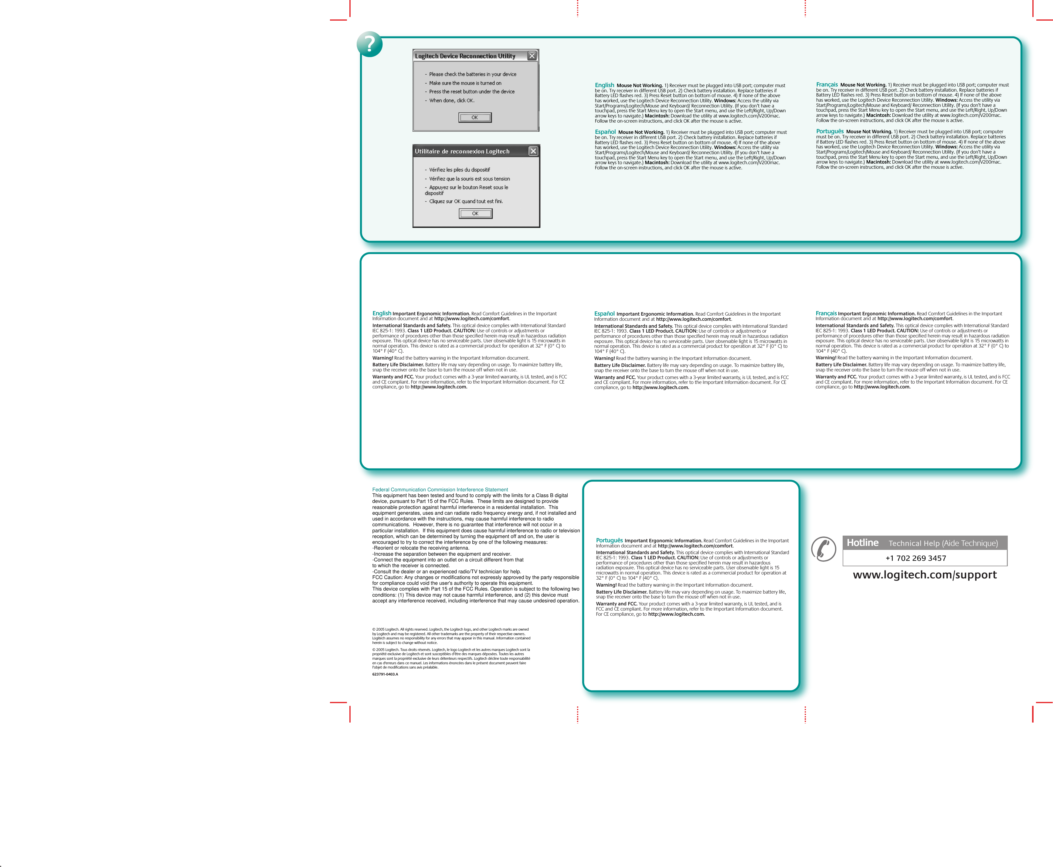 © 2005 Logitech. All rights reserved. Logitech, the Logitech logo, and other Logitech marks are owned by Logitech and may be registered. All other trademarks are the property of their respective owners. Logitech assumes no responsibility for any errors that may appear in this manual. Information contained herein is subject to change without notice.© 2005 Logitech. Tous droits réservés. Logitech, le logo Logitech et les autres marques Logitech sont la propriété exclusive de Logitech et sont susceptibles d’être des marques déposées. Toutes les autres marques sont la propriété exclusive de leurs détenteurs respectifs. Logitech décline toute responsabilité en cas d&apos;erreurs dans ce manuel. Les informations énoncées dans le présent document peuvent faire l’objet de modifications sans avis préalable. 623791-0403.Awww.logitech.com?English  Mouse Not Working. 1) Receiver must be plugged into USB port; computer must be on. Try receiver in different USB port. 2) Check battery installation. Replace batteries if Battery LED flashes red. 3) Press Reset button on bottom of mouse. 4) If none of the above has worked, use the Logitech Device Reconnection Utility. Windows: Access the utility via Start/Programs/Logitech/Mouse and Keyboard/ Reconnection Utility. (If you don’t have a touchpad, press the Start Menu key to open the Start menu, and use the Left/Right, Up/Down arrow keys to navigate.) Macintosh: Download the utility at www.logitech.com/V200mac. Follow the on-screen instructions, and click OK after the mouse is active.  Español  Mouse Not Working. 1) Receiver must be plugged into USB port; computer must be on. Try receiver in different USB port. 2) Check battery installation. Replace batteries if Battery LED flashes red. 3) Press Reset button on bottom of mouse. 4) If none of the above has worked, use the Logitech Device Reconnection Utility. Windows: Access the utility via Start/Programs/Logitech/Mouse and Keyboard/ Reconnection Utility. (If you don’t have a touchpad, press the Start Menu key to open the Start menu, and use the Left/Right, Up/Down arrow keys to navigate.) Macintosh: Download the utility at www.logitech.com/V200mac. Follow the on-screen instructions, and click OK after the mouse is active.Français Important Ergonomic Information. Read Comfort Guidelines in the Important Information document and at http://www.logitech.com/comfort.International Standards and Safety. This optical device complies with International Standard IEC 825-1: 1993. Class 1 LED Product. CAUTION: Use of controls or adjustments or performance of procedures other than those specified herein may result in hazardous radiation exposure. This optical device has no serviceable parts. User observable light is 15 microwatts in normal operation. This device is rated as a commercial product for operation at 32° F (0° C) to 104° F (40° C). Warning! Read the battery warning in the Important Information document. Battery Life Disclaimer. Battery life may vary depending on usage. To maximize battery life, snap the receiver onto the base to turn the mouse off when not in use. Warranty and FCC. Your product comes with a 3-year limited warranty, is UL tested, and is FCC and CE compliant. For more information, refer to the Important Information document. For CE compliance, go to http://www.logitech.com.Español Important Ergonomic Information. Read Comfort Guidelines in the Important Information document and at http://www.logitech.com/comfort.International Standards and Safety. This optical device complies with International Standard IEC 825-1: 1993. Class 1 LED Product. CAUTION: Use of controls or adjustments or performance of procedures other than those specified herein may result in hazardous radiation exposure. This optical device has no serviceable parts. User observable light is 15 microwatts in normal operation. This device is rated as a commercial product for operation at 32° F (0° C) to 104° F (40° C). Warning! Read the battery warning in the Important Information document. Battery Life Disclaimer. Battery life may vary depending on usage. To maximize battery life, snap the receiver onto the base to turn the mouse off when not in use. Warranty and FCC. Your product comes with a 3-year limited warranty, is UL tested, and is FCC and CE compliant. For more information, refer to the Important Information document. For CE compliance, go to http://www.logitech.com.+1 702 269 3457Hotline     Technical HelpHotline      (Aide Technique)www.logitech.com/supportPortuguês Important Ergonomic Information. Read Comfort Guidelines in the Important Information document and at http://www.logitech.com/comfort.International Standards and Safety. This optical device complies with International Standard IEC 825-1: 1993. Class 1 LED Product. CAUTION: Use of controls or adjustments or performance of procedures other than those specified herein may result in hazardous radiation exposure. This optical device has no serviceable parts. User observable light is 15 microwatts in normal operation. This device is rated as a commercial product for operation at 32° F (0° C) to 104° F (40° C). Warning! Read the battery warning in the Important Information document. Battery Life Disclaimer. Battery life may vary depending on usage. To maximize battery life, snap the receiver onto the base to turn the mouse off when not in use. Warranty and FCC. Your product comes with a 3-year limited warranty, is UL tested, and is FCC and CE compliant. For more information, refer to the Important Information document. For CE compliance, go to http://www.logitech.com.English Important Ergonomic Information. Read Comfort Guidelines in the Important Information document and at http://www.logitech.com/comfort.International Standards and Safety. This optical device complies with International Standard IEC 825-1: 1993. Class 1 LED Product. CAUTION: Use of controls or adjustments or performance of procedures other than those specified herein may result in hazardous radiation exposure. This optical device has no serviceable parts. User observable light is 15 microwatts in normal operation. This device is rated as a commercial product for operation at 32° F (0° C) to 104° F (40° C). Warning! Read the battery warning in the Important Information document. Battery Life Disclaimer. Battery life may vary depending on usage. To maximize battery life, snap the receiver onto the base to turn the mouse off when not in use. Warranty and FCC. Your product comes with a 3-year limited warranty, is UL tested, and is FCC and CE compliant. For more information, refer to the Important Information document. For CE compliance, go to http://www.logitech.com.  Français  Mouse Not Working. 1) Receiver must be plugged into USB port; computer must be on. Try receiver in different USB port. 2) Check battery installation. Replace batteries if Battery LED flashes red. 3) Press Reset button on bottom of mouse. 4) If none of the above has worked, use the Logitech Device Reconnection Utility. Windows: Access the utility via Start/Programs/Logitech/Mouse and Keyboard/ Reconnection Utility. (If you don’t have a touchpad, press the Start Menu key to open the Start menu, and use the Left/Right, Up/Down arrow keys to navigate.) Macintosh: Download the utility at www.logitech.com/V200mac. Follow the on-screen instructions, and click OK after the mouse is active.Português  Mouse Not Working. 1) Receiver must be plugged into USB port; computer must be on. Try receiver in different USB port. 2) Check battery installation. Replace batteries if Battery LED flashes red. 3) Press Reset button on bottom of mouse. 4) If none of the above has worked, use the Logitech Device Reconnection Utility. Windows: Access the utility via Start/Programs/Logitech/Mouse and Keyboard/ Reconnection Utility. (If you don’t have a touchpad, press the Start Menu key to open the Start menu, and use the Left/Right, Up/Down arrow keys to navigate.) Macintosh: Download the utility at www.logitech.com/V200mac. Follow the on-screen instructions, and click OK after the mouse is active.Federal Communication Commission Interference StatementThis equipment has been tested and found to comply with the limits for a Class B digital device, pursuant to Part 15 of the FCC Rules.  These limits are designed to provide reasonable protection against harmful interference in a residential installation.  This equipment generates, uses and can radiate radio frequency energy and, if not installed and used in accordance with the instructions, may cause harmful interference to radio communications.  However, there is no guarantee that interference will not occur in a particular installation.  If this equipment does cause harmful interference to radio or television reception, which can be determined by turning the equipment off and on, the user is encouraged to try to correct the interference by one of the following measures:-Reorient or relocate the receiving antenna.-Increase the separation between the equipment and receiver.-Connect the equipment into an outlet on a circuit different from thatto which the receiver is connected.-Consult the dealer or an experienced radio/TV technician for help.FCC Caution: Any changes or modifications not expressly approved by the party responsible for compliance could void the user&apos;s authority to operate this equipment.This device complies with Part 15 of the FCC Rules. Operation is subject to the following two conditions: (1) This device may not cause harmful interference, and (2) this device must accept any interference received, including interference that may cause undesired operation.