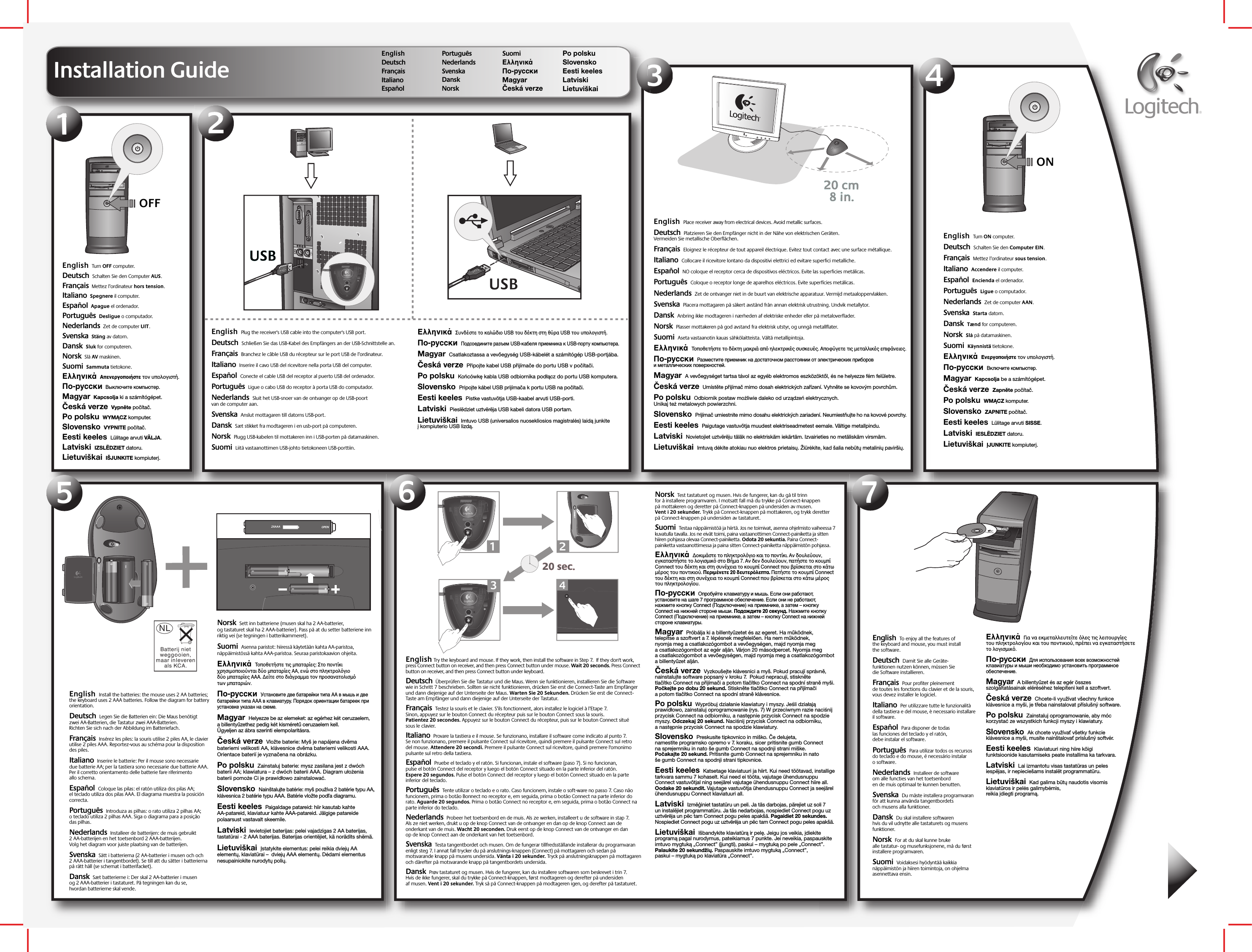 1234567OFFEnglish  Turn OFF computer.    Deutsch  Schalten Sie den Computer AUS.  Français  Mettez l’ordinateur hors tension. Italiano  Spegnere il computer. Español  Apague el ordenador.Português  Desligue o computador.Nederlands  Zet de computer UIT.Svenska  Stäng av datorn.Dansk  Sluk for computeren.Norsk  Slå AV maskinen.Suomi  Sammuta tietokone. Ελληνικά  Απενεργοποιήστε τον υπολογιστή. По-русски  Выключите компьютер. Magyar  Kapcsolja ki a számítógépet. Česká verze  Vypněte počítač. Po polsku  WYMĄCZ komputer.Slovensko  VYPNITE počítač. Eesti keeles  Lülitage arvuti VÄLJA. Latviski  IZSLĒDZIET datoru.Lietuviškai  IŠJUNKITE kompiuterį.English  Plug the receiver&apos;s USB cable into the computer&apos;s USB port.    Deutsch  Schließen Sie das USB-Kabel des Empfängers an der USB-Schnittstelle an.   Français  Branchez le câble USB du récepteur sur le port USB de l’ordinateur. Italiano  Inserire il cavo USB del ricevitore nella porta USB del computer. Español  Conecte el cable USB del receptor al puerto USB del ordenador. Português  Ligue o cabo USB do receptor à porta USB do computador.Nederlands  Sluit het USB-snoer van de ontvanger op de USB-poort van de computer aan. Svenska  Anslut mottagaren till datorns USB-port. Dansk  Sæt stikket fra modtageren i en usb-port på computeren.Norsk  Plugg USB-kabelen til mottakeren inn i USB-porten på datamaskinen.Suomi  Liitä vastaanottimen USB-johto tietokoneen USB-porttiin. Ελληνικά  Συνδέστε το καλώδιο USB του δέκτη στη θύρα USB του υπολογιστή.   По-русски  Подсоедините разъем USB-кабеля приемника к USB-порту компьютера. Magyar  Csatlakoztassa a vevőegység USB-kábelét a számítógép USB-portjába. Česká verze  Připojte kabel USB přijímače do portu USB v počítači.  Po polsku  Końcówkę kabla USB odbiornika podłącz do portu USB komputera.Slovensko  Pripojte kábel USB prijímača k portu USB na počítači. Eesti keeles  Pistke vastuvõtja USB-kaabel arvuti USB-porti.Latviski  Pieslēdziet uztvērēja USB kabeli datora USB portam.Lietuviškai  Imtuvo USB (universalios nuosekliosios magistralės) laidą junkite į kompiuterio USB lizdą.English  Place receiver away from electrical devices. Avoid metallic surfaces.    Deutsch  Platzieren Sie den Empfänger nicht in der Nähe von elektrischen Geräten. Vermeiden Sie metallische Oberflächen.  Français  Eloignez le récepteur de tout appareil électrique. Evitez tout contact avec une surface métallique. Italiano  Collocare il ricevitore lontano da dispositivi elettrici ed evitare superfici metalliche. Español  NO coloque el receptor cerca de dispositivos eléctricos. Evite las superficies metálicas.Português  Coloque o receptor longe de aparelhos eléctricos. Evite superfícies metálicas.Nederlands  Zet de ontvanger niet in de buurt van elektrische apparatuur. Vermijd metaaloppervlakken.Svenska  Placera mottagaren på säkert avstånd från annan elektrisk utrustning. Undvik metallytor.Dansk  Anbring ikke modtageren i nærheden af elektriske enheder eller på metaloverflader.Norsk  Plasser mottakeren på god avstand fra elektrisk utstyr, og unngå metallflater.Suomi  Aseta vastaanotin kauas sähkölaitteista. Vältä metallipintoja. Ελληνικά  Τοποθετήστε το δέκτη µακριά απ ηλεκτρικές συσκευές. Αποφύγετε τις µεταλλικές επιφάνειες. По-русски  Разместите приемник на достаточном расстоянии от электрических приборов и металлических поверхностей. Magyar  A vevőegységet tartsa távol az egyéb elektromos eszközöktől, és ne helyezze fém felületre. Česká verze  Umístěte přijímač mimo dosah elektrických zařízení. Vyhněte se kovovým povrchům. Po polsku  Odbiornik postaw możliwie daleko od urządzeń elektrycznych. Unikaj też metalowych powierzchni.Slovensko  Prijímač umiestnite mimo dosahu elektrických zariadení. Neumiestňujte ho na kovové povrchy.Eesti keeles  Paigutage vastuvõtja muudest elektriseadmetest eemale. Vältige metallpindu.Latviski  Novietojiet uztvērēju tālāk no elektriskām iekārtām. Izvairieties no metāliskām virsmām.Lietuviškai  Imtuvą dėkite atokiau nuo elektros prietaisų. Žiūrėkite, kad šalia nebūtų metalinių paviršių.English  Turn ON computer.    Deutsch  Schalten Sie den Computer EIN.   Français  Mettez l’ordinateur sous tension.  Italiano  Accendere il computer. Español  Encienda el ordenador.  Português  Ligue o computador. Nederlands  Zet de computer AAN. Svenska  Starta datorn. Dansk  Tænd for computeren. Norsk  Slå på datamaskinen. Suomi  Käynnistä tietokone.  Ελληνικά  Ενεργοποιήστε τον υπολογιστή. По-русски  Включите компьютер. Magyar  Kapcsolja be a számítógépet. Česká verze  Zapněte počítač. Po polsku  WMĄCZ komputer.Slovensko  ZAPNITE počítač.Eesti keeles  Lülitage arvuti SISSE.Latviski  IESLĒDZIET datoru.Lietuviškai  ĮJUNKITE kompiuterį.English  To enjoy all the features of the keyboard and mouse, you must install the software.    Deutsch  Damit Sie alle Geräte-funktionen nutzen können, müssen Sie die Software installieren.   Français  Pour profiter pleinement de toutes les fonctions du clavier et de la souris, vous devez installer le logiciel. Italiano  Per utilizzare tutte le funzionalità della tastiera e del mouse, è necessario installare il software. Español  Para disponer de todas las funciones del teclado y el ratón, debe instalar el software.Português  Para utilizar todos os recursos do teclado e do mouse, é necessário instalar o software.Nederlands  Installeer de software om alle functies van het toetsenbord en de muis optimaal te kunnen benutten.Svenska  Du måste installera programvaran för att kunna använda tangentbordets och musens alla funktioner. Dansk  Du skal installere softwaren hvis du vil udnytte alle tastaturets og musens funktioner.Norsk  For at du skal kunne bruke alle tastatur- og musefunksjonene, må du først installere programvaren.Suomi  Voidaksesi hyödyntää kaikkia näppäimistön ja hiiren toimintoja, on ohjelma asennettava ensin.Ελληνικά  Για να εκµεταλλευτείτε λες τις λειτουργίες του πληκτρολογίου και του ποντικιού, πρέπει να εγκαταστήσετε το λογισµικ. По-русски  Для использования всех возможностей клавиатуры и мыши необходимо установить программное обеспечение.Magyar  A billentyűzet és az egér összes szolgáltatásainak eléréséhez telepíteni kell a szoftvert.Česká verze  Chcete-li využívat všechny funkce klávesnice a myši, je třeba nainstalovat příslušný software.Po polsku  Zainstaluj oprogramowanie, aby móc korzystać ze wszystkich funkcji myszy i klawiatury.Slovensko  Ak chcete využívať všetky funkcie klávesnice a myši, musíte nainštalovať príslušný softvér.Eesti keeles  Klaviatuuri ning hiire kõigi funktsioonide kasutamiseks peate installima ka tarkvara.Latviski  Lai izmantotu visas tastatūras un peles iespējas, ir nepieciešams instalēt programmatūru.Lietuviškai  Kad galima būtų naudotis visomis klaviatūros ir pelės galimybėmis, reikia įdiegti programą.English Try the keyboard and mouse. If they work, then install the software in Step 7.  If they don&apos;t work, press Connect button on receiver, and then press Connect button under mouse. Wait 20 seconds. Press Connect button on receiver, and then press Connect button under keyboard.    Deutsch  Überprüfen Sie die Tastatur und die Maus. Wenn sie funktionieren, installieren Sie die Software wie in Schritt 7 beschrieben. Sollten sie nicht funktionieren, drücken Sie erst die Connect-Taste am Empfänger und dann diejenige auf der Unterseite der Maus. Warten Sie 20 Sekunden. Drücken Sie erst die Connect-Taste am Empfänger und dann diejenige auf der Unterseite der Tastatur.  Français  Testez la souris et le clavier. S’ils fonctionnent, alors installez le logiciel à l’Etape 7. Sinon, appuyez sur le bouton Connect du récepteur puis sur le bouton Connect sous la souris. Patientez 20 secondes. Appuyez sur le bouton Connect du récepteur, puis sur le bouton Connect situé sous le clavier. Italiano  Provare la tastiera e il mouse. Se funzionano, installare il software come indicato al punto 7. Se non funzionano, premere il pulsante Connect sul ricevitore, quindi premere il pulsante Connect sul retro del mouse. Attendere 20 secondi. Premere il pulsante Connect sul ricevitore, quindi premere l&apos;omonimo pulsante sul retro della tastiera. Español  Pruebe el teclado y el ratón. Si funcionan, instale el software (paso 7). Si no funcionan, pulse el botón Connect del receptor y luego el botón Connect situado en la parte inferior del ratón. Espere 20 segundos. Pulse el botón Connect del receptor y luego el botón Connect situado en la parte inferior del teclado.Português  Tente utilizar o teclado e o rato. Caso funcionem, instale o soft-ware no passo 7. Caso não funcionem, prima o botão Bonnect no receptor e, em seguida, prima o botão Connect na parte inferior do rato. Aguarde 20 segundos. Prima o botão Connect no receptor e, em seguida, prima o botão Connect na parte inferior do teclado.Nederlands  Probeer het toetsenbord en de muis. Als ze werken, installeert u de software in stap 7. Als ze niet werken, drukt u op de knop Connect van de ontvanger en dan op de knop Connect aan de onderkant van de muis. Wacht 20 seconden. Druk eerst op de knop Connect van de ontvanger en dan op de knop Connect aan de onderkant van het toetsenbord.Svenska  Testa tangentbordet och musen. Om de fungerar tillfredsställande installerar du programvaran enligt steg 7. I annat fall trycker du på anslutnings-knappen (Connect) på mottagaren och sedan på motsvarande knapp på musens undersida. Vänta i 20 sekunder. Tryck på anslutningsknappen på mottagaren och därefter på motsvarande knapp på tangentbordets undersida.Dansk  Prøv tastaturet og musen. Hvis de fungerer, kan du installere softwaren som beskrevet i trin 7. Hvis de ikke fungerer, skal du trykke på Connect-knappen, først modtageren og derefter på undersiden af musen. Vent i 20 sekunder. Tryk så på Connect-knappen på modtageren igen, og derefter på tastaturet.Norsk  Test tastaturet og musen. Hvis de fungerer, kan du gå til trinn for å installere programvaren. I motsatt fall må du trykke på Connect-knappen på mottakeren og deretter på Connect-knappen på undersiden av musen. Vent i 20 sekunder. Trykk på Connect-knappen på mottakeren, og trykk deretter på Connect-knappen på undersiden av tastaturet.Suomi  Testaa näppäimistöä ja hiirtä. Jos ne toimivat, asenna ohjelmisto vaiheessa 7 kuvatulla tavalla. Jos ne eivät toimi, paina vastaanottimen Connect-painiketta ja sitten hiiren pohjassa olevaa Connect-painiketta. Odota 20 sekuntia. Paina Connect-painiketta vastaanottimessa ja paina sitten Connect-painiketta näppäimistön pohjassa. Ελληνικά  ∆οκιµάστε το πληκτρολγιο και το ποντίκι. Αν δουλεύουν, εγκαταστήστε το λογισµικ στο Βήµα 7. Αν δεν δουλεύουν, πατήστε το κουµπί Connect του δέκτη και στη συνέχεια το κουµπί Connect που βρίσκεται στο κάτω µέρος του ποντικιού. Περιµένετε 20 δευτερλεπτα. Πατήστε το κουµπί Connect του δέκτη και στη συνέχεια το κουµπί Connect που βρίσκεται στο κάτω µέρος του πληκτρολογίου. По-русски  Опробуйте клавиатуру и мышь. Если они работают, установите на шаге 7 программное обеспечение. Если они не работают, нажмите кнопку Connect (Подключение) на приемнике, а затем – кнопку Connect на нижней стороне мыши. Подождите 20 секунд. Нажмите кнопку Connect (Подключение) на приемнике, а затем – кнопку Connect на нижней стороне клавиатуры. Magyar  Próbálja ki a billentyűzetet és az egeret. Ha működnek, telepítse a szoftvert a 7. lépésnek megfelelően. Ha nem működnek, nyomja meg a csatlakozógombot a vevőegységen, majd nyomja meg a csatlakozógombot az egér alján. Várjon 20 másodpercet. Nyomja meg a csatlakozógombot a vevőegységen, majd nyomja meg a csatlakozógombot a billentyűzet alján. Česká verze  Vyzkoušejte klávesnici a myš. Pokud pracují správně, nainstalujte software popsaný v kroku 7.  Pokud nepracují, stiskněte tlačítko Connect na přijímači a potom tlačítko Connect na spodní straně myši. Počkejte po dobu 20 sekund. Stiskněte tlačítko Connect na přijímači a potom tlačítko Connect na spodní straně klávesnice. Po polsku  Wypróbuj działanie klawiatury i myszy. Jeśli działają prawidłowo, zainstaluj oprogramowanie (rys. 7) W przeciwnym razie naciśnij przycisk Connect na odbiorniku, a następnie przycisk Connect na spodzie myszy. Odczekaj 20 sekund. Naciśnij przycisk Connect na odbiorniku, a następnie przycisk Connect na spodzie klawiatury.Slovensko  Preskusite tipkovnico in miško. Če delujeta, namestite programsko opremo v 7. koraku, sicer pritisnite gumb Connect na sprejemniku in nato še gumb Connect na spodnji strani miške. Počakajte 20 sekund. Pritisnite gumb Connect na sprejemniku in nato še gumb Connect na spodnji strani tipkovnice.Eesti keeles  Katsetage klaviatuuri ja hiirt. Kui need töötavad, installige tarkvara sammu 7 kohaselt. Kui need ei tööta, vajutage ühendusnuppu Connect vastuvõtjal ning seejärel vajutage ühendusnuppu Connect hiire all. Oodake 20 sekundit. Vajutage vastuvõtja ühendusnuppu Connect ja seejärel ühendusnuppu Connect klaviatuuri all.Latviski  Izmēģiniet tastatūru un peli. Ja tās darbojas, pārejiet uz soli 7 un instalējiet programmatūru. Ja tās nedarbojas, nospiediet Connect pogu uz uztvērēja un pēc tam Connect pogu peles apakšā. Pagaidiet 20 sekundes. Nospiediet Connect pogu uz uztvērēja un pēc tam Connect pogu peles apakšā.Lietuviškai  Išbandykite klaviatūrą ir pelę. Jeigu jos veikia, įdiekite programą pagal nurodymus, pateikiamus 7 punkte. Jei neveikia, paspauskite imtuvo mygtuką „Connect” (įjungti), paskui – mygtuką po pele „Connect”. Palaukite 20 sekundžių. Paspauskite imtuvo mygtuką „Connect”, paskui – mygtuką po klaviatūra „Connect”.English  Install the batteries: the mouse uses 2 AA batteries; the keyboard uses 2 AAA batteries. Follow the diagram for battery orientation.    Deutsch  Legen Sie die Batterien ein: Die Maus benötigt zwei AA-Batterien, die Tastatur zwei AAA-Batterien. Richten Sie sich nach der Abbildung im Batteriefach.     Français  Insérez les piles: la souris utilise 2 piles AA, le clavier utilise 2 piles AAA. Reportez-vous au schéma pour la disposition des piles. Italiano  Inserire le batterie: Per il mouse sono necessarie due batterie AA; per la tastiera sono necessarie due batterie AAA. Per il corretto orientamento delle batterie fare riferimento allo schema.  Español  Coloque las pilas: el ratón utiliza dos pilas AA; el teclado utiliza dos pilas AAA. El diagrama muestra la posición correcta. Português  Introduza as pilhas: o rato utiliza 2 pilhas AA; o teclado utiliza 2 pilhas AAA. Siga o diagrama para a posição das pilhas. Nederlands  Installeer de batterijen: de muis gebruikt 2 AA-batterijen en het toetsenbord 2 AAA-batterijen. Volg het diagram voor juiste plaatsing van de batterijen.Svenska  Sätt i batterierna (2 AA-batterier i musen och och 2 AAA-batterier i tangentbordet). Se till att du sätter i batterierna på rätt håll (se schemat i batterifacket). Dansk  Sæt batterierne i: Der skal 2 AA-batterier i musen og 2 AAA-batterier i tastaturet. På tegningen kan du se, hvordan batterierne skal vende. Norsk  Sett inn batteriene (musen skal ha 2 AA-batterier, og tastaturet skal ha 2 AAA-batterier). Pass på at du setter batteriene inn riktig vei (se tegningen i batterikammeret). Suomi  Asenna paristot: hiiressä käytetään kahta AA-paristoa, näppäimistössä kahta AAA-paristoa. Seuraa paristokaavion ohjeita. Ελληνικά  Τοποθετήστε τις µπαταρίες: Στο ποντίκι χρησιµοποιούνται δύο µπαταρίες AA, ενώ στο πληκτρολγιο δύο µπαταρίες AAA. ∆είτε στο διάγραµµα τον προσανατολισµ των µπαταριών.По-русски  Установите две батарейки типа AA в мышь и две батарейки типа AAA в клавиатуру. Порядок ориентации батареек при установке указан на схеме.Magyar  Helyezze be az elemeket: az egérhez két ceruzaelem, a billentyűzethez pedig két kisméretű ceruzaelem kell. Ügyeljen az ábra szerinti elempolaritásra.Česká verze  Vložte baterie: Myš je napájena dvěma bateriemi velikosti AA, klávesnice dvěma bateriemi velikosti AAA. Orientace baterií je vyznačena na obrázku.Po polsku  Zainstaluj baterie: mysz zasilana jest z dwóch baterii AA; klawiatura – z dwóch baterii AAA. Diagram ułożenia baterii pomoże Ci je prawidłowo zainstalować.Slovensko  Nainštalujte batérie: myš používa 2 batérie typu AA, klávesnica 2 batérie typu AAA. Batérie vložte podľa diagramu.Eesti keeles  Paigaldage patareid: hiir kasutab kahte AA-patareid, klaviatuur kahte AAA-patareid. Jälgige patareide polaarsust vastavalt skeemile.Latviski  Ievietojiet baterijas: pelei vajadzīgas 2 AA baterijas, tastatūrai - 2 AAA baterijas. Baterijas orientējiet, kā norādīts shēmā.Lietuviškai  Įstatykite elementus: pelei reikia dviejų AA elementų, klaviatūrai –  dviejų AAA elementų. Dėdami elementus nesupainiokite nurodytų polių.Installation GuideEnglish     Deutsch  Français  Italiano  Español  Português Nederlands  Svenska  Dansk  Norsk  Suomi   Ελληνικά   По-русски  Magyar   Česká verze  Po polsku  Slovensko Eesti keeles Latviski Lietuviškai ONOPEN2XAAA120 sec.20 sec.3CONNECT24USBUSBUSB