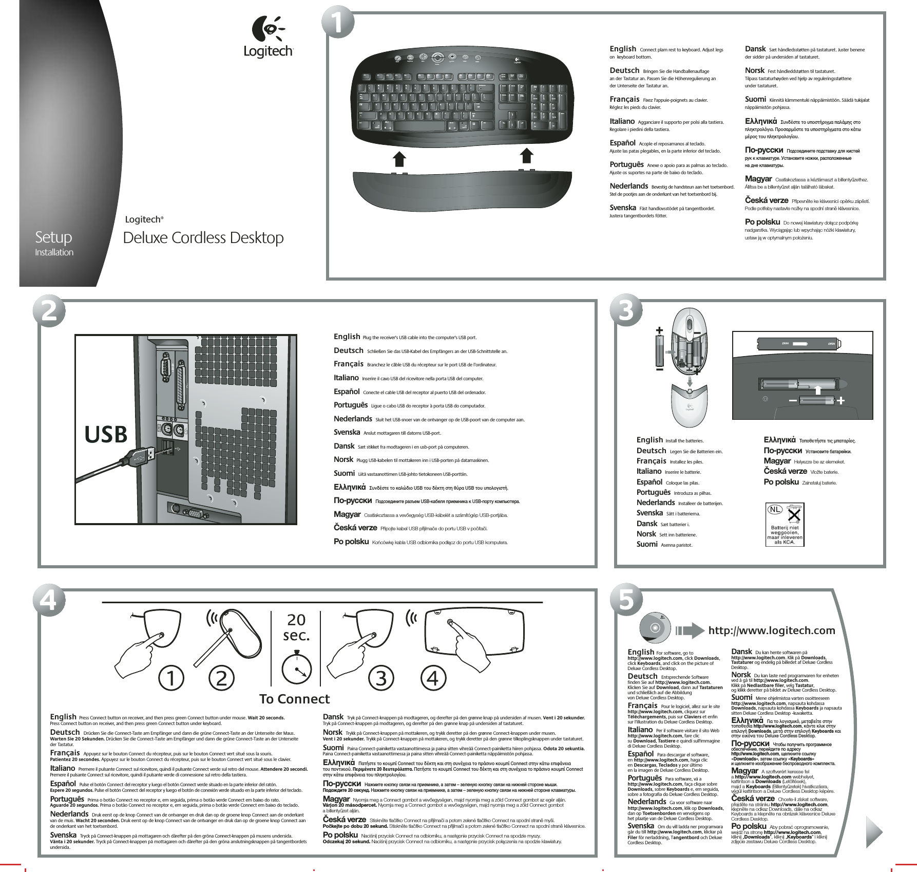 21SetupInstallationDeluxe Cordless DesktopLogitech®354English  Connect plam rest to keyboard. Adjust legs  on  keyboard bottom.  Deutsch  Bringen Sie die Handballenauflage  an der Tastatur an. Passen Sie die Höhenregulierung an  der Unterseite der Tastatur an.  Français  Fixez l&apos;appuie-poignets au clavier.  Réglez les pieds du clavier. Italiano  Agganciare il supporto per polsi alla tastiera. Regolare i piedini della tastiera. Español  Acople el reposamanos al teclado.  Ajuste las patas plegables, en la parte inferior del teclado.  Português  Anexe o apoio para as palmas ao teclado. Ajuste os suportes na parte de baixo do teclado.  Nederlands  Bevestig de handsteun aan het toetsenbord. Stel de pootjes aan de onderkant van het toetsenbord bij. Svenska  Fäst handlovsstödet på tangentbordet.  Justera tangentbordets fötter. Dansk  Sæt håndledsstøtten på tastaturet. Juster benene der sidder på undersiden af tastaturet.   Norsk  Fest håndleddstøtten til tastaturet.  Tilpass tastaturhøyden ved hjelp av reguleringsstøttene  under tastaturet.    Suomi  Kiinnitä kämmentuki näppäimistöön. Säädä tukijalat näppäimistön pohjassa.  Ελληνικά  Συνδέστε το υποστήριγµα παλάµης στο πληκτρολγιο. Προσαρµστε τα υποστηρίγµατα στο κάτω µέρος του πληκτρολογίου.  По-русски  Подсоедините подставку для кистей  рук к клавиатуре. Установите ножки, расположенные  на дне клавиатуры. Magyar  Csatlakoztassa a kéztámaszt a billentyűzethez. Állítsa be a billentyűzet alján található lábakat. Česká verze  Připevněte ke klávesnici opěrku zápěstí. Podle potřeby nastavte nožky na spodní straně klávesnice.  Po polsku  Do nowej klawiatury dołącz podpórkę nadgarstka. Wyciągając lub wpychając nóżki klawiatury,  ustaw ją w optymalnym położeniu. English  Plug the receiver&apos;s USB cable into the computer&apos;s USB port.  Deutsch  Schließen Sie das USB-Kabel des Empfängers an der USB-Schnittstelle an.  Français  Branchez le câble USB du récepteur sur le port USB de l’ordinateur. Italiano  Inserire il cavo USB del ricevitore nella porta USB del computer. Español  Conecte el cable USB del receptor al puerto USB del ordenador.  Português  Ligue o cabo USB do receptor à porta USB do computador.  Nederlands  Sluit het USB-snoer van de ontvanger op de USB-poort van de computer aan. Svenska  Anslut mottagaren till datorns USB-port. Dansk  Sæt stikket fra modtageren i en usb-port på computeren.   Norsk  Plugg USB-kabelen til mottakeren inn i USB-porten på datamaskinen.    Suomi  Liitä vastaanottimen USB-johto tietokoneen USB-porttiin.  Ελληνικά  Συνδέστε το καλώδιο USB του δέκτη στη θύρα USB του υπολογιστή.  По-русски  Подсоедините разъем USB-кабеля приемника к USB-порту компьютера.  Magyar  Csatlakoztassa a vevőegység USB-kábelét a számítógép USB-portjába. Česká verze  Připojte kabel USB přijímače do portu USB v počítači.  Po polsku  Końcówkę kabla USB odbiornika podłącz do portu USB komputera. English  Press Connect button on receiver, and then press green Connect button under mouse. Wait 20 seconds.  Press Connect button on receiver, and then press green Connect button under keyboard.  Deutsch  Drücken Sie die Connect-Taste am Empfänger und dann die grüne Connect-Taste an der Unterseite der Maus.  Warten Sie 20 Sekunden. Drücken Sie die Connect-Taste am Empfänger und dann die grüne Connect-Taste an der Unterseite  der Tastatur.  Français  Appuyez sur le bouton Connect du récepteur, puis sur le bouton Connect vert situé sous la souris.  Patientez 20 secondes. Appuyez sur le bouton Connect du récepteur, puis sur le bouton Connect vert situé sous le clavier. Italiano  Premere il pulsante Connect sul ricevitore, quindi il pulsante Connect verde sul retro del mouse. Attendere 20 secondi. Premere il pulsante Connect sul ricevitore, quindi il pulsante verde di connessione sul retro della tastiera. Español  Pulse el botón Connect del receptor y luego el botón Connect verde situado en la parte inferior del ratón.  Espere 20 segundos. Pulse el botón Connect del receptor y luego el botón de conexión verde situado en la parte inferior del teclado.  Português  Prima o botão Connect no receptor e, em seguida, prima o botão verde Connect em baixo do rato.  Aguarde 20 segundos. Prima o botão Connect no receptor e, em seguida, prima o botão verde Connect em baixo do teclado.  Nederlands  Druk eerst op de knop Connect van de ontvanger en druk dan op de groene knop Connect aan de onderkant  van de muis. Wacht 20 seconden. Druk eerst op de knop Connect van de ontvanger en druk dan op de groene knop Connect aan  de onderkant van het toetsenbord.Svenska  Tryck på Connect-knappen på mottagaren och därefter på den gröna Connect-knappen på musens undersida.  Vänta i 20 sekunder. Tryck på Connect-knappen på mottagaren och därefter på den gröna anslutningsknappen på tangentbordets undersida. Dansk  Tryk på Connect-knappen på modtageren, og derefter på den grønne knap på undersiden af musen. Vent i 20 sekunder. Tryk på Connect-knappen på modtageren, og derefter på den grønne knap på undersiden af tastaturet.   Norsk  Trykk på Connect-knappen på mottakeren, og trykk deretter på den grønne Connect-knappen under musen.  Vent i 20 sekunder. Trykk på Connect-knappen på mottakeren, og trykk deretter på den grønne tilkoplingsknappen under tastaturet.    Suomi  Paina Connect-painiketta vastaanottimessa ja paina sitten vihreää Connect-painiketta hiiren pohjassa. Odota 20 sekuntia. Paina Connect-painiketta vastaanottimessa ja paina sitten vihreää Connect-painiketta näppäimistön pohjassa.  Ελληνικά  Πατήστε το κουµπί Connect του δέκτη και στη συνέχεια το πράσινο κουµπί Connect στην κάτω επιφάνεια  του ποντικιού. Περιµένετε 20 δευτερλεπτα. Πατήστε το κουµπί Connect του δέκτη και στη συνέχεια το πράσινο κουµπί Connect στην κάτω επιφάνεια του πληκτρολογίου.  По-русски  Нажмите кнопку связи на приемнике, а затем – зеленую кнопку связи на нижней стороне мыши.  Подождите 20 секунд. Нажмите кнопку связи на приемнике, а затем – зеленую кнопку связи на нижней стороне клавиатуры.  Magyar  Nyomja meg a Connect gombot a vevőegységen, majd nyomja meg a zöld Connect gombot az egér alján.  Várjon 20 másodpercet. Nyomja meg a Connect gombot a vevőegységen, majd nyomja meg a zöld Connect gombot  a billentyűzet alján. Česká verze  Stiskněte tlačítko Connect na přijímači a potom zelené tlačítko Connect na spodní straně myši.  Počkejte po dobu 20 sekund. Stiskněte tlačítko Connect na přijímači a potom zelené tlačítko Connect na spodní straně klávesnice.  Po polsku  Naciśnij przycisk Connect na odbiorniku, a następnie przycisk Connect na spodzie myszy.  Odczekaj 20 sekund. Naciśnij przycisk Connect na odbiorniku, a następnie przycisk połączenia na spodzie klawiatury. MediaPlay/PauseMuteFavoritesVolumeE-MailWWW2@1!3#4$5%6^7&amp;8*9(0)_—=+BackspaceOP[{]}L;:&apos;&quot;|\UIKJRTYFGHQW EASDCapsLockTabShiftZXCtrlAlt /CVBMN,&lt;&gt;.Alt Gr/?ShiftCtrlNumLock/*–+EnterHome Pg Up987654End Pg Dn321Ins0Del.Esc F1 F2 F3 F4 F5 F6 F7 F8 F9 F10 F11 F12ScrollLockPauseBreakSys RqPrt ScrDelete End PageDownInsert Home PageUpEnteralt option alt optionEnglish  Install the batteries.   Deutsch  Legen Sie die Batterien ein.  Français  Installez les piles. Italiano  Inserire le batterie. Español  Coloque las pilas.  Português  Introduza as pilhas.  Nederlands  Installeer de batterijen. Svenska  Sätt i batterierna. Dansk  Sæt batterier i.   Norsk  Sett inn batteriene.    Suomi  Asenna paristot.  Ελληνικά  Τοποθετήστε τις µπαταρίες.  По-русски  Установите батарейки.  Magyar  Helyezze be az elemeket. Česká verze  Vložte baterie.  Po polsku  Zainstaluj baterie. OPEN2XAATo ConnectUSBUSBEnglish For software, go to http://www.logitech.com, click Downloads, click Keyboards, and click on the picture of Deluxe Cordless Desktop.  Deutsch  Entsprechende Software  finden Sie auf http://www.logitech.com. Klicken Sie auf Download, dann auf Tastaturen und schließlich auf die Abbildung  von Deluxe Cordless Desktop.  Français  Pour le logiciel, allez sur le site http://www.logitech.com, cliquez sur Téléchargements, puis sur Claviers et enfin  sur l’illustration du Deluxe Cordless Desktop. Italiano  Per il software visitare il sito Web http://www.logitech.com, fare clic  su Download, Tastiere e quindi sull&apos;immagine  di Deluxe Cordless Desktop. Español  Para descargar el software,  en http://www.logitech.com, haga clic  en Descargas, Teclados y por último  en la imagen de Deluxe Cordless Desktop.  Português  Para software, vá a http://www.logitech.com, faça clique sobre Downloads, sobre Keyboards e, em seguida, sobre a fotografia do Deluxe Cordless Desktop.  Nederlands  Ga voor software naar http://www.logitech.com, klik op Downloads, dan op Toetsenborden en vervolgens op  het plaatje van de Deluxe Cordless Desktop. Svenska  Om du vill ladda ner programvara går du till http://www.logitech.com, klickar på Filer för nerladdning, Tangentbord och Deluxe Cordless Desktop. Dansk  Du kan hente softwaren på http://www.logitech.com. Klik på Downloads, Tastaturer og endelig på billedet af Deluxe Cordless Desktop.   Norsk  Du kan laste ned programvaren for enheten ved å gå til http://www.logitech.com.  Klikk på Nedlastbare filer, velg Tastatur,  og klikk deretter på bildet av Deluxe Cordless Desktop.   Suomi  Mene ohjelmistoa varten osoitteeseen http://www.logitech.com, napsauta kohdassa Downloads, napsauta kohdassa Keyboards ja napsauta sitten Deluxe Cordless Desktop -kuvaketta.  Ελληνικά  Για το λογισµικ, µεταβείτε στην τοποθεσία http://www.logitech.com, κάντε κλικ στην επιλογή Downloads, µετά στην επιλογή Keyboards και στην εικνα του Deluxe Cordless Desktop.  По-русски  Чтобы получить программное обеспечение, перейдите по адресу http://www.logitech.com, щелкните ссылку «Downloads», затем ссылку «Keyboards»  и щелкните изображение беспроводного комплекта.  Magyar  A szoftverért keresse fel  a http://www.logitech.com webhelyet,  kattintson a Downloads (Letöltések),  majd a Keyboards (Billentyűzetek) hivatkozásra,  végül kattintson a Deluxe Cordless Desktop képére. Česká verze  Chcete-li získat software, přejděte na stránku http://www.logitech.com, klepněte na odkaz Downloads, dále na odkaz Keyboards a klepněte na obrázek klávesnice Deluxe Cordless Desktop.  Po polsku  Aby pobrać oprogramowanie,  wejdź na stronę http://www.logitech.com,  kliknij „Downloads”, kliknij „Keyboards” i kliknij  zdjęcie zestawu Deluxe Cordless Desktop. Logitechhttp://www.logitech.com