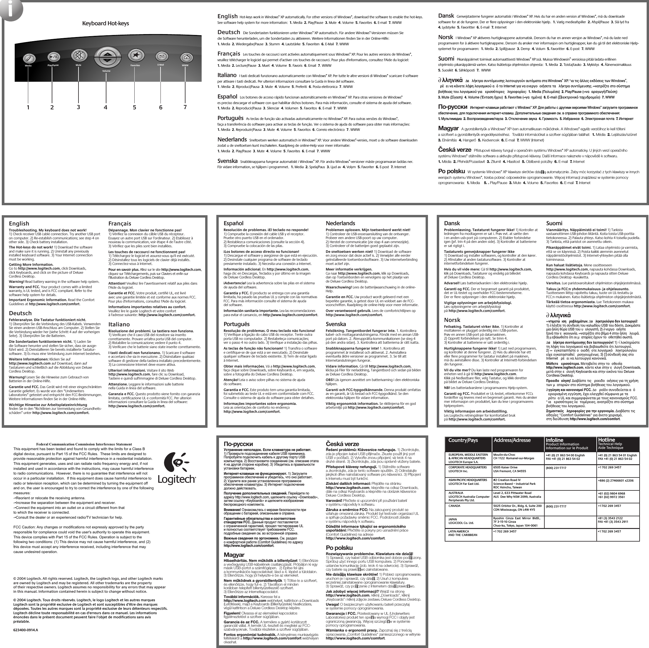 iwww.logitech.comEnglish  Troubleshooting. My keyboard does not work! 1) Check receiver USB cable connection. Try another USB port on computer. 2) Re-establish communications; see step 4 on other side. 3) Check battery installation. The Hot-keys do not work! 1) Download the software and make sure it is running. 2) Uninstall any previously installed keyboard software. 3) Your Internet connection must be working. Getting More Information. Go to http://www.logitech.com, click Downloads, click Keyboards, and click on the picture of Deluxe Cordless Desktop. Warning! Read battery warning in the software help system. Warranty and FCC. Your product comes with a limited warranty, is UL tested, and is FCC compliant. Refer to the software help system for details.Important Ergonomic Information. Read the Comfort Guidelines at http://www.logitech.com/comfort. Deutsch  Fehleranalyse. Die Tastatur funktioniert nicht. 1) Überprüfen Sie die Verbindung des USB-Kabels. Verwenden Sie einen anderen USB-Anschluss am Computer. 2) Stellen Sie die Verbindung wieder her (siehe Schritt 4 auf der vorherigen Seite). 3) Überprüfen Sie die Batterien. Die Sondertasten funktionieren nicht. 1) Laden Sie die Software herunter und stellen Sie sicher, dass sie ausge-führt wird. 2) Deinstallieren Sie bereits installierte Tastatur-software. 3) Es muss eine Verbindung zum Internet bestehen. Weitere Informationen: Klicken Sie auf http://www.logitech.com auf Download, dann auf Tastaturen und schließlich auf die Abbildung von Deluxe Cordless Desktop. Warnung! Lesen Sie die Hinweise zum Gebrauch von Batterien in der Online-Hilfe. Garantie und FCC. Das Gerät wird mit einer eingeschränkten Garantie geliefert. Es wurde von den “Underwriters Laboratories” getestet und entspricht den FCC-Bestimmungen. Weitere Informationen finden Sie in der Online-Hilfe.Wichtige Hinweise zur Arbeitsplatzeinrichtung finden Sie in den “Richtlinien zur Vermeidung von Gesundheits-schäden” unter http://www.logitech.com/comfort.Français  Dépannage. Mon clavier ne fonctionne pas! 1) Vérifiez la connexion du câble USB du récepteur. Essayez un autre port USB sur l’ordinateur. 2) Etablissez à nouveau la communication, voir étape 4 de l’autre côté. 3) Vérifiez que les piles sont bien installées. Les touches de raccourci ne fonctionnent pas! 1) Téléchargez le logiciel et assurez-vous qu&apos;il est exécuté. 2) Désinstallez tous les logiciels de clavier déjà installés. 3) Connectez-vous à Internet. Pour en savoir plus. Allez sur le site http://www.logitech.com, cliquez sur Téléchargements, puis sur Claviers et enfin sur l’illustration du Deluxe Cordless Desktop. Attention! Veuillez lire l’avertissement relatif aux piles dans l’Aide du logiciel. Garantie et FCC. Votre produit, certifié UL, est livré avec une garantie limitée et est conforme aux normes FCC. Pour plus d&apos;informations, consultez l&apos;Aide du logiciel.Informations importantes relatives au confort. Veuillez lire le guide Logitech et votre confort à l&apos;adresse suivante: http://www.logitech.com/comfort.ItalianoRisoluzione dei problemi. La tastiera non funziona. 1) Verificare che il cavo USB del ricevitore sia inserito correttamente. Provare un&apos;altra porta USB del computer. 2) Ristabilire la comunicazione; vedere il punto 4. 3) Verificare che le batterie siano state inserite correttamente. I tasti dedicati non funzionano. 1) Scaricare il software e accertarsi che sia in esecuzione. 2) Disinstallare qualsiasi software di gestione della tastiera installato precedentemente. 3) La connessione Internet deve essere attiva. Ulteriori informazioni. Visitare il sito Web http://www.logitech.com, fare clic su Download, Tastiere e quindi sull&apos;immagine di Deluxe Cordless Desktop. Attenzione. Leggere le informazioni sulle batterie nella Guida in linea del software. Garanzia e FCC. Questo prodotto viene fornito con garanzia limitata, certificazione UL e conformità FCC. Per ulteriori informazioni consultare la Guida in linea del software: http://www.logitech.com/comfort.Keyboard Hot-keys15432English  Hot-keys work in Windows® XP automatically. For other versions of Windows®, download the software to enable the hot-keys. See software help system for more information:  1. Media  2. Play/Pause  3. Mute  4. Volume  5. Favorites  6. E-mail  7. WWW  Deutsch  Die Sondertasten funktionieren unter Windows® XP automatisch. Für andere Windows®-Versionen müssen Sie die Software herunterladen, um die Sondertasten zu aktivieren. Weitere Informationen finden Sie in der Online-Hilfe:  1. Media  2. Wiedergabe/Pause  3. Stumm  4. Lautstärke  5. Favoriten  6. E-Mail  7. WWW  Français  Les touches de raccourci sont activées automatiquement sous Windows® XP. Pour les autres versions de Windows®, veuillez télécharger le logiciel qui permet d’activer ces touches de raccourci. Pour plus d&apos;informations, consultez l&apos;Aide du logiciel:  1. Media  2. Lecture/Pause  3. Muet  4. Volume  5. Favoris  6. Email  7. WWW Italiano  I tasti dedicati funzionano automaticamente con Windows® XP. Per tutte le altre versioni di Windows® scaricare il software per attivare i tasti dedicati. Per ulteriori informazioni consultare la Guida in linea del software.  1. Media  2. Riproduci/Pausa  3. Mute  4. Volume  5. Preferiti  6. Posta elettronica  7. WWW Español  Los botones de acceso rápido funcionan automáticamente en Windows® XP. Para otras versiones de Windows® es preciso descargar el software con que habilitar dichos botones. Para más información, consulte el sistema de ayuda del software.  1. Media  2. Reproducir/Pausa  3. Silenciar  4. Volumen  5. Favoritos  6. E-mail  7. WWW  Português  As teclas de função são activadas automaticamente no Windows® XP. Para outras versões do Windows®, faça a transferência do software para activar as teclas de função. Ver o sistema de ajuda do software para obter mais informações:  1. Media  2. Reproduzir/Pausa  3. Mute  4. Volume  5. Favoritos  6. Correio electrónico  7. WWW  Nederlands  Sneltoetsen werken automatisch in Windows® XP. Voor andere Windows®-versies, moet u de software downloaden zodat u de sneltoetsen kunt inschakelen. Raadpleeg de online-Help voor meer informatie:  1. Media  2. Play/Pause  3. Mute  4. Volume  5. Favorites  6. E-mail  7. WWW Svenska  Snabbknapparna fungerar automatiskt i Windows® XP. För andra Windows®-versioner måste programvaran laddas ner. För vidare information, se hjälpen i programmet.  1. Media  2. Spela/Paus  3. Ljud av  4. Volym  5. Favoriter  6. E-post  7. Internet Dansk  Genvejstasterne fungerer automatisk i Windows® XP. Hvis du har en anden version af Windows®, må du downloade software for at de fungerer. Der er flere oplysninger i den elektroniske hjælp.  1. Vælg medieafspiller  2. Afspil/Pause  3. Slå lyd fra  4. Lydstyrke  5. Favoritter  6. E-mail  7. Internet    Norsk  I Windows® XP aktiveres hurtigknappene automatisk. Dersom du har en annen versjon av Windows®, må du laste ned programvaren for å aktivere hurtigknappene. Dersom du ønsker mer informasjon om hurtigknapper, kan du gå til det elektroniske Hjelp-systemet for programvaren:  1. Media  2. Spill/pause  3. Demp  4. Volum  5. Favoritter  6. E-post  7. WWW    Suomi  Pikanäppäimet toimivat automaattisesti Windows® XP:ssä. Muissa Windowsin® versioissa pitää ladata erillinen ohjelmisto pikanäppäimiä varten. Katso lisätietoja ohjelmiston ohjeesta:  1. Media  2. Toista/tauko  3. Mykistys  4. Äänenvoimakkuus  5. Suosikit  6. Sähköposti  7.  WWW  ∂λληνικά  ∆α λήκτρα συντµευσησ λειτουργούν αυτµατα στα Windows® XP. °ια τισ άλλεσ εκδσεισ των Windows®, ρέει να κάνετε λήψη λογισµικού α το Internet για να ενεργοοιήσετε τα λήκτρα συντµευσησ. ∞νατρέξτε στο σύστηµα βοήθειασ του λογισµικού για ερισστερεσ ληροφορίεσ:  1. Media (Πολυµέσα)  2. Play/Pause (∞νααραγωγή/Παύση)  3. Mute (Σίγαση)  4. Volume (Ένταση ήχου)  5. Favorites (∞γαηµένα)  6. E-mail (∏λεκτρονικ ταχυδροµείο)  7. WWW  По-русски  Интернет-клавиши работают с Windows® XP. Для работы с другими версиями Windows® загрузите программное обеспечение, для подключения интернет-клавиш. Дополнительные сведения см. в справке программного обеспечения:  1. Мультимедиа  2. Воспроизведение/пауза  3. Отключение звука  4. Громкость  5. Избранное  6. Электронная почта  7. Интернет  Magyar  A gyorsbillentyűk a Windows® XP-ben automatikusan működnek. A Windows® egyéb verzióihoz le kell tölteni a szoftvert a gyorsbillentyűk engedélyezéséhez.  További információkat a szoftver súgójában találhat:  1. Média  2. Lejátszás/szünet  3. Elnémítás  4. Hangerő  5. Kedvencek  6. E-mail  7. WWW (Internet) Česká verze  Přístupové klávesy fungují v operačním systému Windows® XP automaticky. U jiných verzí operačního systému Windows® stáhněte software a aktivujte přístupové klávesy. Další informace naleznete v nápovědě k softwaru.  1. Média  2. Přehrát/Pozastavit  3. Ztlumit  4. Hlasitost  5. Oblíbené položky  6. E-mail  7. Internet  Po polsku  W systemie Windows® XP klawisze skrótów dzia∏ają automatycznie. Żeby móc korzystać z tych klawiszy w innych wersjach systemu Windows®, trzeba pobrać odpowiednie oprogramowanie. Więcej informacji znajdziesz w systemie pomocy oprogramowania:  1. Media    5. . Play/Pause  3. Mute  4. Volume  5. Favorites  6. E-mail  7. Internet Address/Adresse#2 Creation Road IVScience-Based – Industrial ParkROC Hsinchu, TaiwanLevel 2, 633 Pittwater Road AUS  Dee Why NSW 2099, Australia5025 Orbitor Dr., Bldg. 6, Suite 200 CDN Mississauga, ON L4W 4Y5Ryoshin  Ginza  East  Mirror  Bldg., 7F 3-15-10 GinzaChuo-ku, Tokyo, Japan 104-0061(800) 231-7717(800) 231-7717Moulin-du-ChocCH 1122  Romanel-sur-Morges6505 Kaiser DriveUSA Fremont, CA 94555+41 (0) 21 863 54 00 EnglishFAX +41 (0) 21 863 54 02+41 (0) 21 863 54 01 EnglishFAX +41 (0) 21 863 54 02+1 702 269 3457+886 (2) 27466601 x2206+61 (02) 9804 6968+61 (02) 9972 3561+1 702 269 3457+81 (3) 3543 2122FAX +81 (3) 3543 2911+1 702 269 3457 +1 702 269 3457Country/PaysEUROPEAN, MIDDLE EASTERN &amp; AFRICAN HEADQUARTERSLOGITECH Europe S.A.AUSTRALIALOGITECH Australia Computer Peripherals Pty Ltd.CANADAJAPANLOGICOOL Co. Ltd.LATIN AMERICA ANDTHECARIBBEANCORPORATE HEADQUARTERSLOGITECH Inc.ASIAN PACIFIC HEADQUARTERSLOGITECH Far East Ltd. InfolineProduct InformationInformation sur le ProduitInfolineProduct InformationInformation sur le ProduitHotlineTechnical HelpAide TechniqueHotlineTechnical HelpAide TechniqueEspañol   Resolución de problemas. ¡El teclado no responde! 1) Compruebe la conexión del cable USB y el receptor. Pruebe otro puerto USB en el ordenador. 2) Restablezca comunicaciones (consulte la sección 4). 3) Compruebe la colocación de las pilas. ¡Los botones de acceso directo no funcionan! 1) Descargue el software y asegúrese de que está en ejecución. 2) Desinstale cualquier programa de software de teclado previamente instalado. 3) Necesita una conexión a Internet. Información adicional. En http://www.logitech.com, haga clic en Descargas, Teclados y por último en la imagen de Deluxe Cordless Desktop. ¡Advertencia! Lea la advertencia sobre las pilas en el sistema de ayuda del software. Garantía y FCC. El producto se entrega con una garantía limitada, ha pasado las pruebas UL y cumple con las normativas FCC. Para más información consulte el sistema de ayuda del software.Información sanitaria importante. Lea las recomendaciones para evitar el cansancio, en http://www.logitech.com/comfort.Português  Resolução de problemas. O meu teclado não funciona! 1) Verifique a ligação do cabo USB do receptor. Tente outra porta USB no computador. 2) Restabeleça comunicações; ver o passo 4 no outro lado. 3) Verifique a instalação das pilhas. As teclas de função não funcionam! 1) Transfira o software e certifique-se de que está a ser executado. 2) Desinstale qualquer software de teclado existente. 3) Tem de estar ligado à Internet. Obter mais informações. Vá a http://www.logitech.com, faça clique sobre Downloads, sobre Keyboards e, em seguida, sobre a fotografia do Deluxe Cordless Desktop. Atenção! Leia o aviso sobre pilhas no sistema de ajuda do software. Garantia e FCC. Este produto tem uma garantia limitada, foi submetido ao teste UL e está em conformidade com FCC. Consulte o sistema de ajuda do software para obter detalhes.Informações importantes sobre ergonomia. Leia as orientações de conforto no endereço http://www.logitech.com/comfort.Nederlands   Problemen oplossen. Mijn toetsenbord werkt niet! 1) Controleer de USB-snoeraansluiting van de ontvanger. Probeer een andere USB-poort op uw computer. 2) Herstel de communicatie (zie stap 4 aan ommezijde). 3) Controleer of de batterijen goed geplaatst zijn. De sneltoetsen werken niet! 1) Download de software en zorg ervoor dat deze actief is. 2) Verwijder alle eerder geïnstalleerde toetsenbordsoftware. 3) Uw internetverbinding moet actief zijn. Meer informatie verkrijgen. Ga naar http://www.logitech.com, klik op Downloads, dan op Toetsenborden en vervolgens op het plaatje van de Deluxe Cordless Desktop. Waarschuwing! Lees de batterijwaarschuwing in de online-Help. Garantie en FCC. Uw product wordt geleverd met een beperkte garantie, is getest door UL en voldoet aan de FCC-voorschriften. Raadpleeg de online-Help voor meer informatie.Over verantwoord gebruik. Lees de comfortrichtlijnen op http://www.logitech.com/comfort.SvenskaFelsökning. Tangentbordet fungerar inte. 1. Kontrollera kabel- och mottagaranslutningarna. Försök med en annan USB-port på datorn. 2. Återupprätta kommunikationen (se steg 4 på den andra sidan). 3. Kontrollera att batterierna är rätt isatta. Snabbknapparna fungerar inte! 1. Kontrollera att programmet är installerat och aktiverat. 2. Avinstallera eventuella äldre versioner av programmet. 3. Se till att Internetanslutningen fungerar. Vidare information. Gå till http://www.logitech.com, klicka på Filer för nerladdning, Tangentbord och sedan på bilden av Deluxe Cordless Desktop. OBS! Läs igenom avsnittet om batterivarning i den elektroniska hjälpen. Garanti och FCC-typgodkännande. Denna produkt omfattas av en garanti, är UL-testad och FCC-typgodkänd. Se den elektroniska hjälpen för vidare information.Viktig ergonomisk information. Se riktlinjerna för en god arbetsmiljö på http://www.logitech.com/comfort.Dansk   Problemløsning. Tastaturet fungerer ikke! 1) Kontroller at ledningen fra modtageren er sat i. Prøv evt. at sætte den i en anden usb-port på computeren. 2) Etabler forbindelse igen (jvf. trin 4 på den anden side). 3) Kontroller at batterierne er sat rigtigt i. Tastaturets genvejsknapper fungerer ikke   1) Download og installer softwaren, og kontroller at den kører. 2) Afinstaller al anden tastatursoftware. 3) Kontroller at internetforbindelsen fungerer. Hvis du vil vide mere: Gå til http://www.logitech.com, klik på Downloads, Tastaturer og endelig på billedet af Deluxe Cordless Desktop. Advarsel! Læs batteriadvarslen i den elektroniske hjælp. Garanti og FCC. Der er begrænset garanti på produktet, det er UL-testet og overholder FCC-bestemmelserne. Der er flere oplysninger i den elektroniske hjælp.Vigtige oplysninger om arbejdsfysiologi. Læs oplysningerne om arbejdsfysiologi på http://www.logitech.com/comfort.Norsk  Feilsøking. Tastaturet virker ikke. 1) Kontroller at mottakeren er plugget ordentlig inn i USB-porten. Prøv en annen USB-port på datamaskinen. 2) Opprett forbindelsen på nytt. Se trinn 4. 3) Kontroller at batteriene er satt ordentlig i. Hurtigknappene fungerer ikke! 1) Last ned programvaren, og kontroller at denne fungerer. 2) Hvis du allerede har ett eller flere programmer for tastatur installert på maskinen, må du avinstallere disse. 3) Kontroller at Internett-forbindelsen din fungerer. Vil du vite mer? Du kan laste ned programvaren for enheten ved å gå til http://www.logitech.com. Klikk på Nedlastbare filer, velg Tastatur, og klikk deretter på bildet av Deluxe Cordless Desktop. NB! Les batteriadvarslene i programvarens Hjelp-system. Garanti og FCC. Produktet er UL-testet, etterkommer FCCs forskrifter og leveres med en begrenset garanti. Hvis du ønsker mer informasjon om produktet, kan du lese i programvarens hjelpesystem.Viktig informasjon om arbeidsstilling. Les Logitechs retningslinjer for komfortabel bruk på http://www.logitech.com/comfort.Suomi  Vianmääritys. Näppäimistö ei toimi! 1) Tarkista vastaanottimen USB-johdon liitäntä. Koita toista USB-porttia tietokoneessa. 2) Palauta yhteys. Katso kohta 4 toisella puolella. 3) Tarkista, että paristot on asennettu oikein. Pikanäppäimet eivät toimi. 1) Lataa ohjelmisto ja varmista, että se on käynnissä. 2) Poista kaikki aiemmin asennetut näppäimistöohjelmistot. 3) Internet-yhteyden pitää olla toiminnassa. Kun haluat lisätietoja. Mene osoitteeseen http://www.logitech.com, napsauta kohdassa Downloads, napsauta kohdassa Keyboards ja napsauta sitten Deluxe Cordless Desktop -kuvaketta. Varoitus. Lue paristovaroitukset ohjelmiston ohjejärjestelmässä. Takuu ja FCC:n yhdenmukaisuus- ja ohjelausunto. Tuotteeseen liittyy rajoitettu takuu, tuote on UL-testattu ja FCC:n mukainen. Katso lisätietoja ohjelmiston ohjejärjestelmästä.Tärkeää tietoa ergonomiasta. Lue Tietokoneen mukava käyttö osoitteessa http://www.logitech.com/comfort.∂λληνικά ∞ντιµετώιση ροβληµάτων. ∆ο ληκτρολγιο δεν λειτουργεί! 1) ∂λέγξτε τη σύνδεση του καλωδίου USB του δέκτη. ∆οκιµάστε µια άλλη θύρα USB του υολογιστή. 2) ∂νεργοοιήστε ξανά την εικοινωνία. ∞νατρέξτε στο βήµα 4 στην άλλη λευρά. 3) µεβαιωθείτε τι οι µαταρίεσ έχουν τοοθετηθεί σωστά. ∆α λήκτρα συντµευσησ δεν λειτουργούν! 1) √λοκληρώστε τη λήψη του λογισµικού και βεβαιωθείτε τι λειτουργεί. 2) ∞ εγκαταστήστε οοιοδήοτε λογισµικ ληκτρολογίου είχε εγκατασταθεί ροηγουµένωσ. 3) ∏ σύνδεσή σασ στο Internet ρέει να λειτουργεί κανονικά. Μάθετε ερισστερα. Μεταβείτε στην τοοθεσία http://www.logitech.com, κάντε κλικ στην ειλογή Downloads, µετά στην ειλογή Keyboards και στην εικνα του Deluxe Cordless Desktop. Προειδοοίηση! ∆ιαβάστε τισ ροειδοοιήσεισ για τη χρήση των µαταριών στο σύστηµα βοήθειασ του λογισµικού. ∂γγύηση και κανονισµοί FCC. ∆ο ροϊν συνοδεύεται α εριορισµένη εγγύηση, έχει ελεγχθεί σύµφωνα µε τα ρτυα UL και συµµορφώνεται µε τουσ κανονισµούσ FCC. °ια ερισστερεσ λετοµέρειεσ, ανατρέξτε στο σύστηµα βοήθειασ του λογισµικού.Σηµαντικέσ ληροφορίεσ για την εργονοµία. ∆ιαβάστε τισ οδηγίεσ &quot;Comfort Guidelines&quot; για άνετο χειρισµ, στη διεύθυνση http://www.logitech.com/comfort.По-русски   Устранение неполадок. Если клавиатура не работает. 1) Проверьте подсоединение кабеля USB приемника. Попробуйте подключить кабель к другому порту USB компьютера. 2) Восстановите соединение (см. описание этапа 4 на другой стороне коробки). 3) Убедитесь в правильности установки батареек. Интернет-клавиши не функционируют. 1) Загрузите программное обеспечение и убедитесь, что оно работает. 2) Удалите все ранее установленное программное обеспечение клавиатуры. 3) Интернет подключение должно действовать. Получение дополнительных сведений. Перейдите по адресу http://www.logitech.com, щелкните ссылку «Downloads», затем ссылку «Keyboards» и щелкните изображение беспроводного комплекта. Внимание! Ознакомьтесь с мерами безопасности при обращении с батареей, описанными в справке. Гарантийные обязательства и соответствие стандартам FCC. Данный продукт поставляется с ограниченной гарантией, прошел тестирование UL и полностью соответствует требованиям FCC. подробные сведения см. во встроенной справке.Важные сведения по эргономике. См. раздел о комфортной работе (Comfort Guidelines) по адресу http://www.logitech.com/comfort.Magyar   Hibaelhárítás. Nem működik a billentyűzet 1) Ellenőrizze a vevőegység USB-kábelének csatlakozását. Próbáljon ki egy másik USB-portot a számítógépen.  2) Építse fel újra a kommunikációs kapcsolatokat; lásd a 4. lépést a túloldalon. 3) Ellenőrizze, hogy jól helyezte-e be az elemeket. Nem működnek a gyorsbillentyűk 1) Töltse le a szoftvert, és ellenőrizze, hogy fut-e. 2) Távolítson el minden korábban telepített billentyűzetkezelő szoftvert. 3) Ellenőrizze az internetkapcsolatot. További információk. Keresse fel a http://www.logitech.com webhelyet, kattintson a Downloads (Letöltések), majd a Keyboards (Billentyűzetek) hivatkozásra, végül kattintson a Deluxe Cordless Desktop képére. Figyelem! Olvassa el az elemekkel kapcsolatos figyelmeztetést a szoftver súgójában. Garancia és az FCC. A termékre a gyártó korlátozott garanciát vállal. A termék UL-tesztelt és megfelel az FCC-szabványoknak. További részletek a szoftver súgójában.Fontos ergonómiai tudnivalók. A kényelmes munkavégzés feltételeiről a http://www.logitech.com/comfort webhelyen olvashat.Česká verze   Řešení problémů: Klávesnice nefunguje. 1) Zkontrolujte, zda je připojen kabel USB přijímače. Zkuste použít jiný port USB v počítači. 2) Vytvořte znovu připojení; viz krok 4 na druhé straně. 3) Zkontrolujte, zda jsou správně vloženy baterie. Přístupové klávesy nefungují. 1) Stáhněte software a zkontrolujte, zda je tento software spuštěn. 2) Odinstalujte jakýkoli dříve nainstalovaný software pro klávesnici. 3) Připojení k Internetu musí být funkční. Získání dalších informací: Přejděte na stránku http://www.logitech.com, klepněte na odkaz Downloads, dále na odkaz Keyboards a klepněte na obrázek klávesnice Deluxe Cordless Desktop. Varování! Přečtete si upozornění při používání baterií v systému nápovědy k softwaru. Záruka a směrnice FCC: Na zakoupený produkt se vztahuje omezená záruka. Produkt byl testován organizací UL a splňuje požadavky směrnic FCC. Podrobnosti získáte v systému nápovědy k softwaru.Důležité informace týkající se ergonomického uspořádání: Přečtěte si pokyny pro usnadnění práce (Comfort Guidelines) na adrese http://www.logitech.com/comfort.Po polskuRozwiązywanie problemów. Klawiatura nie dzia∏a! 1) Sprawdź, czy kabel USB odbiornika jest dobrze pod∏ączony. Spróbuj użyć innego portu USB komputera. 2) Ponownie ustanów komunikację (zob. krok 4 na odwrocie). 3) Sprawdź, czy baterie są prawid∏owo zainstalowane. Nie dzia∏ają klawisze skrótów! 1) Pobierz oprogramowanie, uruchom je i sprawdź, czy dzia∏a. 2) Usuń z komputera wcześniej zainstalowane oprogramowanie klawiatury. 3) Sprawdź, czy po∏ączenie z Internetem dzia∏a prawid∏owo. Jak zdobyć więcej informacji? Wejdź na stronę http://www.logitech.com, kliknij „Downloads”, kliknij „Keyboards” i kliknij zdjęcie zestawu Deluxe Cordless Desktop. Uwaga! O bezpiecznym użytkowaniu baterii przeczytaj w systemie pomocy oprogramowania. Gwarancja i FCC. Przetestowany w UL (Underwriters Laboratories) produkt ten spe∏nia wymogi FCC i objęty jest ograniczoną gwarancją. Więcej szczegó∏ów w systemie pomocy oprogramowania.Wzmianka o ergonomii pracy. Zapoznaj się z treścią opracowania „Comfort Guidelines” zamieszczonego w witrynie http://www.logitech.com/comfort.Media Play/Pause Mute FavoritesVolumeE-Mail WWW2@1!3#4$5%6^7&amp;8*9(0)_—=+BackspaceOP[{]}L;:&apos;&quot;&quot;|\UIKJRTYFGHQW EASDCapsLockTabShift ZXCtrl Alt /CVBMN,&lt;&gt;.Alt Gr/?ShiftCtrlNumLock /*–+EnterHome Pg Up987654End Pg Dn321Ins0Del.Esc F1 F2 F3 F4 F5 F6 F7 F8 F9 F10 F11 F12ScrollLockPauseBreakSys RqPrt ScrDelete End PageDownInsert Home PageUpEnteralt option alt option67© 2004 Logitech. All rights reserved. Logitech, the Logitech logo, and other Logitech marks are owned by Logitech and may be registered. All other trademarks are the property of their respective owners. Logitech assumes no responsibility for any errors that may appear in this manual. Information contained herein is subject to change without notice.© 2004 Logitech. Tous droits réservés. Logitech, le logo Logitech et les autres marques Logitech sont la propriété exclusive de Logitech et sont susceptibles d’être des marques déposées. Toutes les autres marques sont la propriété exclusive de leurs détenteurs respectifs. Logitech décline toute responsabilité en cas d&apos;erreurs dans ce manuel. Les informations énoncées dans le présent document peuvent faire l’objet de modifications sans avis préalable.  623400-0914.AFederal Communication Commission Interference StatementThis equipment has been tested and found to comply with the limits for a Class B digital device, pursuant to Part 15 of the FCC Rules.  These limits are designed to provide reasonable protection against harmful interference in a residential installation.  This equipment generates, uses and can radiate radio frequency energy and, if not installed and used in accordance with the instructions, may cause harmful interference to radio communications.  However, there is no guarantee that interference will not occur in a particular installation.  If this equipment does cause harmful interference to radio or television reception, which can be determined by turning the equipment off and on, the user is encouraged to try to correct the interference by one of the following measures:-•Reorient or relocate the receiving antenna.-•Increase the separation between the equipment and receiver.-•Connect the equipment into an outlet on a circuit different from thatto which the receiver is connected.-•Consult the dealer or an experienced radio/TV technician for help.FCC Caution: Any changes or modifications not expressly approved by the party responsible for compliance could void the user&apos;s authority to operate this equipment.This device complies with Part 15 of the FCC Rules. Operation is subject to the following two conditions: (1) This device may not cause harmful interference, and (2) this device must accept any interference received, including interference that may cause undesired operation.