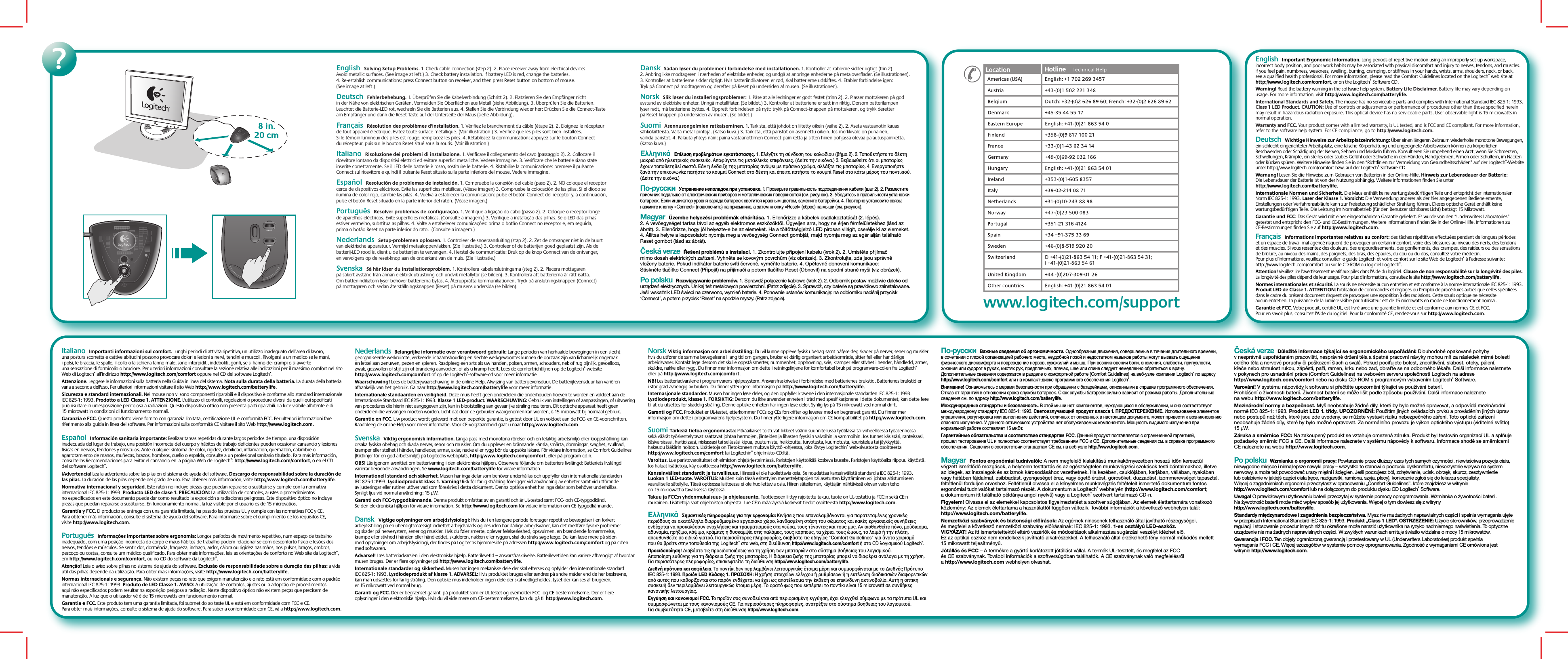 Italiano  Importanti informazioni sul comfort. Lunghi periodi di attività ripetitiva, un utilizzo inadeguato dell’area di lavoro, una postura scorretta e cattive abitudini possono provocare dolori e lesioni a nervi, tendini e muscoli. Rivolgersi a un medico se le mani, i polsi, le braccia, le spalle, il collo o la schiena fanno male, sono intorpiditi, indeboliti, gonfi, se si hanno dei crampi o si avverte una sensazione di formicolio o bruciore. Per ulteriori informazioni consultare la sezione relativa alle indicazioni per il massimo comfort nel sito Web di Logitech® all’indirizzo http://www.logitech.com/comfort oppure nel CD del software Logitech®. Attenzione. Leggere le informazioni sulla batteria nella Guida in linea del sistema. Nota sulla durata della batteria. La durata della batteria varia a seconda dell&apos;uso. Per ulteriori informazioni visitare il sito Web http://www.logitech.com/batterylife.Sicurezza e standard internazionali. Nel mouse non vi sono componenti riparabili e il dispositivo è conforme allo standard internazionale IEC 825-1: 1993. Prodotto a LED Classe 1. ATTENZIONE. L&apos;utilizzo di controlli, regolazioni o procedure diversi da quelli qui specificati può risultare in un&apos;esposizione pericolosa a radiazioni. Questo dispositivo ottico non presenta parti riparabili. La luce visibile all&apos;utente è di 15 microwatt in condizioni di funzionamento normali.Garanzia e FCC. Questo prodotto viene fornito con garanzia limitata, certificazione UL e conformità FCC. Per ulteriori informazioni fare riferimento alla guida in linea del software. Per informazioni sulla conformità CE visitare il sito Web http://www.logitech.com.Español  Información sanitaria importante: Realizar tareas repetidas durante largos periodos de tiempo, una disposición inadecuada del lugar de trabajo, una posición incorrecta del cuerpo y hábitos de trabajo deficientes pueden ocasionar cansancio y lesiones físicas en nervios, tendones y músculos. Ante cualquier síntoma de dolor, rigidez, debilidad, inflamación, quemazón, calambre o agarrotamiento de manos, muñecas, brazos, hombros, cuello o espalda, consulte a un profesional sanitario titulado. Para más información, consulte las Recomendaciones para evitar el cansancio en la página Web de Logitech®: http://www.logitech.com/comfort, o en el CD del software Logitech®. ¡Advertencia! Lea la advertencia sobre las pilas en el sistema de ayuda del software. Descargo de responsabilidad sobre la duración de las pilas. La duración de las pilas depende del grado de uso. Para obtener más información, visite http://www.logitech.com/batterylife.Normativa internacional y seguridad. Este ratón no incluye piezas que puedan repararse o sustituirse y cumple con la normativa internacional IEC 825-1: 1993. Producto LED de clase 1. PRECAUCIÓN: La utilización de controles, ajustes o procedimientos no especificados en este documento puede dar como resultado la exposición a radiaciones peligrosas. Este dispositivo óptico no incluye piezas que puedan repararse o sustituirse. En funcionamiento normal, la luz visible por el usuario es de 15 microvatios.Garantía y FCC. El producto se entrega con una garantía limitada, ha pasado las pruebas UL y cumple con las normativas FCC y CE. Para obtener más información, consulte el sistema de ayuda del software. Para informarse sobre el cumplimiento de los requisitos CE, visite http://www.logitech.com.Português  Informações importantes sobre ergonomia: Longos períodos de movimento repetitivo, num espaço de trabalho inadequado, com uma posição incorrecta do corpo e maus hábitos de trabalho podem relacionar-se com desconforto físico e lesões dos nervos, tendões e músculos. Se sentir dor, dormência, fraqueza, inchaço, ardor, cãibra ou rigidez nas mãos, nos pulsos, braços, ombros, pescoço ou costas, consulte um médico qualificado. Para obter mais informações, leia as orientações de conforto no Web site da Logitech®, em http://www.logitech.com/comfort, ou no CD do software da Logitech®. Atenção! Leia o aviso sobre pilhas no sistema de ajuda do software. Exclusão de responsabilidade sobre a duração das pilhas: a vida útil das pilhas depende da utilização. Para obter mais informações, visite http://www.logitech.com/batterylife.Normas internacionais e segurança. Não existem peças no rato que exigem manutenção e o rato está em conformidade com o padrão internacional IEC 825-1: 1993. Produto de LED Classe 1. AVISO: A utilização de controlos, ajustes ou a adopção de procedimentos aqui não especificados podem resultar na exposição perigosa a radiação. Neste dispositivo óptico não existem peças que precisem de manutenção. A luz que o utilizador vê é de 15 microwatts em funcionamento normal.Garantia e FCC. Este produto tem uma garantia limitada, foi submetido ao teste UL e está em conformidade com FCC e CE. Para obter mais informações, consulte o sistema de ajuda do software. Para saber a conformidade com CE, vá a http://www.logitech.com.Nederlands  Belangrijke informatie over verantwoord gebruik: Lange perioden van herhaalde bewegingen in een slecht georganiseerde werkruimte, verkeerde lichaamshouding en slechte werkgewoontes kunnen de oorzaak zijn van lichamelijk ongemak en letsel aan zenuwen, pezen en spieren. Raadpleeg een arts als uw handen, polsen, armen, schouders, nek of rug pijnlijk, gevoelloos, zwak, gezwollen of stijf zijn of branderig aanvoelen, of als u kramp heeft. Lees de comfortrichtlijnen op de Logitech®-website http://www.logitech.com/comfort of op de Logitech®-software-cd voor meer informatie Waarschuwing! Lees de batterijwaarschuwing in de online-Help. Afwijzing van batterijlevensduur. De batterijlevensduur kan variëren afhankelijk van het gebruik. Ga naar http://www.logitech.com/batterylife voor meer informatie.Internationale standaarden en veiligheid. Deze muis heeft geen onderdelen die onderhouden hoeven te worden en voldoet aan de Internationale Standaard IEC 825-1: 1993. Klasse 1 LED-product. WAARSCHUWING: Gebruik van instellingen of aanpassingen, of uitvoering van procedures die hierin niet aangegeven zijn, kan in blootstelling aan gevaarlijke straling resulteren. Dit optische apparaat heeft geen onderdelen die vervangen moeten worden. Licht dat door de gebruiker waargenomen kan worden, is 15 microwatt bij normaal gebruik.Garantie en FCC. Uw product wordt geleverd met een beperkte garantie, is getest door UL en voldoet aan de FCC- en CE-voorschriften. Raadpleeg de online-Help voor meer informatie. Voor CE-volgzaamheid gaat u naar http://www.logitech.com.Svenska  Viktig ergonomisk information. Långa pass med monotona rörelser och en felaktig arbetsmiljö eller kroppshållning kan orsaka fysiska obehag och skada nerver, senor och muskler. Om du upplever en brännande känsla, smärta, domningar, svaghet, svullnad, kramper eller stelhet i händer, handleder, armar, axlar, nacke eller rygg bör du uppsöka läkare. För vidare information, se Comfort Guidelines (Riktlinjer för en god arbetsmiljö) på Logitechs webbplats, http://www.logitech.com/comfort, eller på program-cd:n. OBS! Läs igenom avsnittet om batterivarning i den elektroniska hjälpen. Observera följande om batteriers livslängd: Batteriets livslängd varierar beroende användningen. Se www.logitech.com/batterylife för vidare information.Internationell standard och säkerhet. Musen har inga delar som behöver underhållas och uppfyller den internationella standarden IEC 825-1:1993. Lysdiodprodukt klass 1. Varning! Risk för farlig strålning föreligger vid användning av enheter samt vid utförande av justeringar eller rutiner utöver vad som föreskrivs i detta dokument. Denna optiska enhet har inga delar som behöver underhållas. Synligt ljus vid normal användning: 15 µW.Garanti och FCC-typgodkännande. Denna produkt omfattas av en garanti och är UL-testad samt FCC- och CE-typgodkänd. Se den elektroniska hjälpen för vidare information. Se http://www.logitech.com för vidare information om CE-typgodkännande.Dansk  Vigtige oplysninger om arbejdsfysiologi: Hvis du i en længere periode foretager repetitive bevægelser i en forkert arbejdsstilling på en uhensigtsmæssigt indrettet arbejdsplads og desuden har dårlige arbejdsvaner, kan det medføre fysiske problemer og skader på nervesystem, sener og muskler. Hvis du føler smerte, oplever følelsesløshed, opsvulmen, en brændende fornemmelse, krampe eller stivhed i hånden eller håndleddet, skulderen, nakken eller ryggen, skal du straks søge læge. Du kan læse mere på siden med oplysninger om arbejdsfysiologi, der findes på Logitechs hjemmeside på adressen http://www.logitech.com/comfort og på cd&apos;en med softwaren.Advarsel! Læs batteriadvarslen i den elektroniske hjælp. Batterilevetid – ansvarsfraskrivelse. Batterilevetiden kan variere afhængigt af hvordan musen bruges. Der er flere oplysninger på http://www.logitech.com/batterylife.Internationale standarder og sikkerhed. Musen har ingen mekaniske dele der skal efterses og opfylder den internationale standard IEC 825-1: 1993. Lysdiodeprodukt af klasse 1. ADVARSEL: Hvis produktet bruges eller ændres på andre måder end de her beskrevne, kan man udsættes for farlig stråling. Den optiske mus indeholder ingen dele der skal vedligeholdes. Lyset der kan ses af brugeren, er 15 mikrowatt ved normal brug.Garanti og FCC. Der er begrænset garanti på produktet som er UL-testet og overholder FCC- og CE-bestemmelserne. Der er flere oplysninger i den elektroniske hjælp. Hvis du vil vide mere om CE-bestemmelserne, kan du gå til http://www.logitech.com.Norsk Viktig informasjon om arbeidsstilling: Du vil kunne oppleve fysisk ubehag samt påføre deg skader på nerver, sener og muskler hvis du utfører de samme bevegelsene i lang tid om gangen, bruker et dårlig organisert arbeidsområde, sitter feil eller har dårlige arbeidsvaner. Kontakt lege dersom det skulle oppstå smerter, nummenhet, opphovning, svie, kramper eller stivhet i hender, håndledd, armer, skuldre, nakke eller rygg. Du finner mer informasjon om dette i retningslinjene for komfortabel bruk på programvare-cd-en fra Logitech® eller på http://www.logitech.com/comfort. NB! Les batteriadvarslene i programvarens hjelpesystem. Ansvarsfraskrivelse i forbindelse med batterienes brukstid. Batterienes brukstid er i stor grad avhengig av bruken. Du finner ytterligere informasjon på http://www.logitech.com/batterylife.Internasjonale standarder. Musen har ingen løse deler, og den oppfyller kravene i den internasjonale standarden IEC 825-1: 1993. Lysdiodeprodukt, klasse 1. FORSIKTIG: Dersom du ikke anvender enheten i tråd med spesifikasjonene i dette dokumentet, kan dette føre til at du utsettes for skadelig stråling. Denne optiske enheten har ingen løse deler. Synlig lys på 15 mikrowatt ved normal drift.Garanti og FCC. Produktet er UL-testet, etterkommer FCCs og CEs forskrifter og leveres med en begrenset garanti. Du finner mer informasjon om dette i programvarens hjelpesystem. Du finner ytterligere informasjon om CE-kompatibilitet på http://www.logitech.com.Suomi Tärkeää tietoa ergonomiasta: Pitkäaikaiset toistuvat liikkeet väärin suunnitellussa työtilassa tai virheellisessä työasennossa sekä väärät työskentelytavat saattavat johtaa hermojen, jänteiden ja lihasten fyysisiin vaivoihin ja vammoihin. Jos tunnet käsissäsi, ranteissasi, käsivarsissasi, hartioissasi, niskassasi tai selässäsi kipua, puutumista, heikkoutta, turvotusta, kuumotusta, kouristelua tai jäykkyyttä, hakeudu lääkärin hoitoon. Lisätietoja on Tietokoneen mukava käyttö -ohjeessa, joka löytyy Logitechin® web-sivustosta osoitteesta http://www.logitech.com/comfort tai Logitechin® ohjelmisto-CD:ltä. Varoitus. Lue paristovaroitukset ohjelmiston ohjejärjestelmässä. Paristojen käyttöikää koskeva lauseke. Paristojen käyttöaika riippuu käytöstä. Jos haluat lisätietoja, käy osoitteessa http://www.logitech.com/batterylife.Kansainväliset standardit ja turvallisuus. Hiiressä ei ole huollettavia osia. Se noudattaa kansainvälistä standardia IEC 825-1: 1993. Luokan 1 LED-tuote. VAROITUS: Muiden kuin tässä esitettyjen menettelytapojen tai asetusten käyttäminen voi johtaa altistumiseen vaaralliselle säteilylle. Tässä optisessa laitteessa ei ole huollettavia osia. Hiiren säteilemän, käyttäjän nähtävissä olevan valon teho on 15 mikrowattia tavallisessa käytössä.Takuu ja FCC:n yhdenmukaisuus- ja ohjelausunto. Tuotteeseen liittyy rajoitettu takuu, tuote on UL-testattu ja FCC:n sekä CE:n mukainen. Lisätietoja saat ohjelmiston ohjeesta. Lue CE:n määräyksiä koskevat tiedot osoitteesta http://www.logitech.com.Ελληνικά  Σηµαντικές πληρρίες για την εργνµία: Κινήσεις πυ επαναλαµάννται για παρατεταµένες ρνικές περιδυς σε ακατάλληλα διαρρυθµισµέν εργασιακ ώρ, λανθασµένη στάση τυ σώµατς και κακές εργασιακές συνήθειες ενδέεται να πρκαλέσυν ενλήσεις και τραυµατισµύς στα νεύρα, τυς τένντες και τυς µυς. Αν αισθανθείτε πν, µύδιασµα, αδυναµία, πρήιµ, κάψιµ, κράµπες ή δυσκαµψία στις παλάµες, τυς καρπύς, τα έρια, τυς ώµυς, τ λαιµ ή την πλάτη, απευθυνθείτε σε ειδικ γιατρ. Για περισστερες πληρρίες, διαάστε τις δηγίες &quot;Comfort Guidelines&quot; για άνετ ειρισµ πυ θα ρείτε στην τπθεσία της Logitech® στ web, στη διεύθυνση http://www.logitech.com/comfort ή στ CD λγισµικύ Logitech®.Πρειδπίηση! ∆ιαάστε τις πρειδπιήσεις για τη ρήση των µπαταριών στ σύστηµα ήθειας τυ λγισµικύ. Αππίηση ευθύνης για τη διάρκεια ωής της µπαταρίας. Η διάρκεια ωής της µπαταρίας µπρεί να διαέρει ανάλγα µε τη ρήση. Για περισστερες πληρρίες, επισκετείτε τη διεύθυνση http://www.logitech.com/batterylife.∆ιεθνή πρτυπα και ασάλεια. Τ πντίκι δεν περιλαµάνει λειτυργικώς έτιµα µέρη και συµµρώνεται µε τ ∆ιεθνές Πρτυπ IEC 825-1: 1993. Πρϊν LED Κλάσης 1. ΠΡΣΗ: Η ρήση στιείων ελέγυ ή ρυθµίσεων ή η εκτέλεση διαδικασιών διαρετικών απ αυτές πυ καθρίνται στ παρν ενδέεται να έει ως απτέλεσµα την έκθεση σε επικίνδυνη ακτινλία. Αυτή η πτική συσκευή δεν περιλαµάνει λειτυργικώς έτιµα µέρη. Τ ρατ ως πυ εκπέµπει τ πντίκι είναι 15 microwatt σε συνθήκες καννικής λειτυργίας.Εγγύηση και καννισµί FCC. Τ πρϊν σας συνδεύεται απ περιρισµένη εγγύηση, έει ελεγθεί σύµωνα µε τα πρτυπα UL και συµµρώνεται µε τυς καννισµύς CE. Για περισστερες πληρρίες, ανατρέτε στ σύστηµα ήθειας τυ λγισµικύ. Για συµαττητα CE, µεταείτε στη διεύθυνση http://www.logitech.com.  По-русски  Важные сведения об эргономичности. Однообразные движения, совершаемые в течение длительного времени, в сочетании с плохой организацией рабочего места, неудобной позой и недостатком навыков работы могут вызвать ощущение физического дискомфорта и повреждение нервов, сухожилий и мышц. При возникновении боли, онемения, слабости, припухлости, жжения или судорог в руках, кистях рук, предплечьях, плечах, шее или спине следует немедленно обратиться к врачу. Дополнительные сведения содержатся в разделе о комфортной работе (Comfort Guidelines) на веб-узле компании Logitech® по адресу http://www.logitech.com/comfort или на компакт-диске программного обеспечения Logitech®. Внимание! Ознакомьтесь с мерами безопасности при обращении с батарейками, описанными в справке программного обеспечения. Отказ от гарантий в отношении срока службы батареек. Скок службы батареек сильно зависит от режима работы. Дополнительные сведения см. по адресу http://www.logitech.com/batterylife.Международные стандарты и безопасность. В этой мыши нет компонентов, нуждающихся в обслуживании, и она соответствует международному стандарту IEC 825-1: 1993. Светоизлучающий продукт класса 1. ПРЕДОСТЕРЕЖЕНИЕ. Использование элементов управления, регулировка или выполнение действий, отличных от описанных в настоящем документе, может привести к возникновению опасного излучения. У данного оптического устройства нет обслуживаемых компонентов. Мощность видимого излучения при нормальной работе составляет 15 мкВт.Гарантийные обязательства и соответствие стандартам FCC. Данный продукт поставляется с ограниченной гарантией, прошел тестирование UL и полностью соответствует требованиям FCC и CE. Дополнительные сведения см. в справке программного обеспечения. Сведения о соответствии стандартам CE см. на веб-узле http://www.logitech.com.Magyar  Fontos ergonómiai tudnivalók: A nem megfelelő kialakítású munkakörnyezetben hosszú időn keresztül végzett ismétlődő mozgások, a helytelen testtartás és az egészségtelen munkavégzési szokások testi bántalmakhoz, illetve az idegek, az ínszalagok és az izmok károsodásához vezethetnek. Ha kezében, csuklójában, karjában, vállában, nyakában vagy hátában fájdalmat, zsibbadást, gyengeséget érez, vagy égető érzést, görcsöket, duzzadást, izommerevséget tapasztal, feltétlenül forduljon orvoshoz. Feltétlenül olvassa el a kényelmes munkavégzés feltételeit ismertető dokumentum fontos ergonómiai tudnivalókat tartalmazó részét. A dokumentum a Logitech® webhelyén (http://www.logitech.com/comfort; a dokumentum itt található példánya angol nyelvű) vagy a Logitech® szoftvert tartalmazó CD-n.Figyelem! Olvassa el az elemekkel kapcsolatos figyelmeztetést a szoftver súgójában. Az elemek élettartamára vonatkozó közlemény: Az elemek élettartama a használattól függően változik. További információt a következő webhelyen talál: http://www.logitech.com/batterylife.Nemzetközi szabványok és biztonsági előírások: Az egérnek nincsenek felhasználó által javítható részegységei, és megfelel a következő nemzetközi szabvány előírásainak: IEC 825-1: 1993. 1-es osztályú LED-eszköz. VIGYÁZAT! Az itt ismertetettektől eltérő vezérlők és módosítások alkalmazása sugárzási veszélyt idézhet elő. Ez az optikai eszköz nem rendelkezik javítható alkatrészekkel. A felhasználó által érzékelhető fény normál működés mellett 15 mikrowatt teljesítményű.Jótállás és FCC – A termékre a gyártó korlátozott jótállást vállal. A termék UL-tesztelt, és megfelel az FCC és CE szabványnak. További információk a szoftversúgóban találhatók. A CE szabványnak való megfelelésről a http://www.logitech.com webhelyen olvashat.  Česká verze  Důležité informace týkající se ergonomického uspořádání: Dlouhodobé opakované pohyby v nesprávně uspořádaném pracovišti, nesprávné držení těla a špatné pracovní návyky mohou mít za následek mírné bolesti celého těla a nervové poruchy či poškození šlach a svalů. Pokud pociťujete bolest, znecitlivění, slabost, otoky, pálení, křeče nebo strnulost rukou, zápěstí, paží, ramen, krku nebo zad, obraťte se na odborného lékaře. Další informace naleznete v pokynech pro usnadnění práce (Comfort Guidelines) na webovém serveru společnosti Logitech na adrese http://www.logitech.com/comfort nebo na disku CD-ROM s programovým vybavením Logitech® Software. Varování! V systému nápovědy k softwaru si přečtěte upozornění týkající se používání baterií. Prohlášení o životnosti baterií. Životnost baterií se může lišit podle způsobu používání. Další informace naleznete na webu http://www.logitech.com/batterylife.Mezinárodní normy a bezpečnost. Myš neobsahuje žádné díly, které by bylo možné opravovat, a odpovídá mezinárodní normě IEC 825-1: 1993. Produkt LED 1. třídy. UPOZORNĚNÍ: Použitím jiných ovládacích prvků a prováděním jiných úprav nebo postupů než těch, které jsou zde uvedeny, se můžete vystavit riziku nebezpečného záření. Toto optické zařízení neobsahuje žádné díly, které by bylo možné opravovat. Za normálního provozu je výkon optického výstupu (viditelné světlo) 15 µW. Záruka a směrnice FCC: Na zakoupený produkt se vztahuje omezená záruka. Produkt byl testován organizací UL a splňuje požadavky směrnic FCC a CE. Další informace naleznete v systému nápovědy k softwaru. Informace shodě se směrnicemi CE naleznete na webu http://www.logitech.com.Po polsku  Wzmianka o ergonomii pracy: Powtarzanie przez dłuższy czas tych samych czynności, niewłaściwa pozycja ciała, niewygodne miejsce i nienajlepsze nawyki pracy – wszystko to stanowi o poczuciu dyskomfortu, niekorzystnie wpływa na system nerwowy, a może też powodować urazy mięśni i ścięgien. Jeśli poczujesz ból, zdrętwienie, ucisk, obrzęk, skurcz, zesztywnienie lub osłabienie w jakiejś części ciała (ręce, nadgarstki, ramiona, szyja, plecy), koniecznie zgłoś się do lekarza specjalisty. Więcej o zagadnieniach ergonomii przeczytasz w opracowaniu „Comfort Guidelines”, które znajdziesz w witrynie http://www.logitech.com/comfort lub na dołączonym do produktu dysku CD Logitech® Software.Uwaga! O prawidłowym użytkowaniu baterii przeczytaj w systemie pomocy oprogramowania. Wzmianka o żywotności baterii. Na żywotność baterii może mieć wpływ sposób jej użytkowania. Więcej o tym dowiesz się z witryny http://www.logitech.com/batterylife.Standardy międzynarodowe i zagadnienia bezpieczeństwa. Mysz nie ma żadnych naprawialnych części i spełnia wymagania ujęte w przepisach International Standard IEC 825-1: 1993. Produkt „Class 1 LED”. OSTRZEŻENIE: Użycie sterowników, przeprowadzenie regulacji i stosowanie procedur innych niż tu określone może narazić użytkownika na ryzyko nadmiernego naświetlenia. To optyczne urządzenie nie ma żadnych naprawialnych części. W zwykłych warunkach emituje światło widzialne o mocy 15 mikrowatów.Gwarancja i FCC. Ten objęty ograniczoną gwarancją i przetestowany w UL (Underwriters Laboratories) produkt spełnia wymagania FCC i CE. Więcej szczegółów w systemie pomocy oprogramowania. Zgodność z wymaganiami CE omówiona jest witrynie http://www.logitech.com.?English  Solving Setup Problems. 1. Check cable connection (step 2). 2. Place receiver away from electrical devices. Avoid metallic surfaces. (See image at left.) 3. Check battery installation. If battery LED is red, change the batteries. 4. Re-establish communications: press Connect button on receiver, and then press Reset button on bottom of mouse. (See image at left.)     Deutsch  Fehlerbehebung. 1. Überprüfen Sie die Kabelverbindung (Schritt 2). 2. Platzieren Sie den Empfänger nicht in der Nähe von elektrischen Geräten. Vermeiden Sie Oberflächen aus Metall (siehe Abbildung). 3. Überprüfen Sie die Batterien. Leuchtet die Batterie-LED rot, wechseln Sie die Batterien aus. 4. Stellen Sie die Verbindung wieder her: Drücken Sie die Connect-Taste am Empfänger und dann die Reset-Taste auf der Unterseite der Maus (siehe Abbildung). Français  Résolution des problèmes d&apos;installation. 1. Vérifiez le branchement du câble (étape 2). 2. Eloignez le récepteur de tout appareil électrique. Evitez toute surface métallique. (Voir illustration.) 3. Vérifiez que les piles sont bien installées. Si le témoin lumineux des piles est rouge, remplacez les piles. 4. Rétablissez la communication: appuyez sur le bouton Connect du récepteur, puis sur le bouton Reset situé sous la souris. (Voir illustration.)  Italiano  Risoluzione dei problemi di installazione. 1. Verificare il collegamento del cavo (passaggio 2). 2. Collocare il ricevitore lontano da dispositivi elettrici ed evitare superfici metalliche. Vedere immagine. 3. Verificare che le batterie siano state inserite correttamente. Se il LED delle batterie è rosso, sostituire le batterie. 4. Ristabilire la comunicazione: premere il pulsante Connect sul ricevitore e quindi il pulsante Reset situato sulla parte inferiore del mouse. Vedere immagine.    Español  Resolución de problemas de instalación. 1. Compruebe la conexión del cable (paso 2). 2. NO coloque el receptor cerca de dispositivos eléctricos. Evite las superficies metálicas. (Véase imagen) 3. Compruebe la colocación de las pilas. Si el diodo se ilumina de color rojo, cambie las pilas. 4. Vuelva a establecer la comunicación: pulse el botón Connect del receptor y, a continuación, pulse el botón Reset situado en la parte inferior del ratón. (Véase imagen.)   Português  Resolver problemas de configuração. 1. Verifique a ligação do cabo (passo 2). 2. Coloque o receptor longe de aparelhos eléctricos. Evite superfícies metálicas. (Consulte a imagem.) 3. Verifique a instalação das pilhas. Se o LED das pilhas estiver vermelho, substitua as pilhas. 4. Volte a estabelecer comunicações: prima o botão Connect no receptor e, em seguida, prima o botão Reset na parte inferior do rato.  (Consulte a imagem.) Nederlands  Setup-problemen oplossen. 1. Controleer de snoeraansluiting (stap 2). 2. Zet de ontvanger niet in de buurt van elektrische apparatuur. Vermijd metaaloppervlakken. (Zie illustratie.) 3. Controleer of de batterijen goed geplaatst zijn. Als de batterij-LED rood is, dient u de batterijen te vervangen. 4. Herstel de communicatie: Druk op de knop Connect van de ontvanger, en vervolgens op de reset-knop aan de onderkant van de muis. (Zie illustratie.)   Svenska  Så här löser du installationsproblem. 1. Kontrollera kabelanslutningarna (steg 2). 2. Placera mottagaren på säkert avstånd från annan elektrisk utrustning och undvik metallytor (se bilden). 3. Kontrollera att batterierna är rätt isatta. Om batteriindikatorn lyser behöver batterierna bytas. 4. Återupprätta kommunikationen. Tryck på anslutningsknappen (Connect) på mottagaren och sedan återställningsknappen (Reset) på musens undersida (se bilden).www.logitech.com/supportEnglish  Important Ergonomic Information. Long periods of repetitive motion using an improperly set-up workspace, incorrect body position, and poor work habits may be associated with physical discomfort and injury to nerves, tendons, and muscles. If you feel pain, numbness, weakness, swelling, burning, cramping, or stiffness in your hands, wrists, arms, shoulders, neck, or back, see a qualified health professional. For more information, please read the Comfort Guidelines located on the Logitech® web site at http://www.logitech.com/comfort, or on the Logitech® Software CD. Warning! Read the battery warning in the software help system. Battery Life Disclaimer. Battery life may vary depending on usage. For more information, visit http://www.logitech.com/batterylife. International Standards and Safety. The mouse has no serviceable parts and complies with International Standard IEC 825-1: 1993.  Class 1 LED Product. CAUTION: Use of controls or adjustments or performance of procedures other than those specified herein may result in hazardous radiation exposure. This optical device has no serviceable parts. User observable light is 15 microwatts in normal operation. Warranty and FCC. Your product comes with a limited warranty, is UL tested, and is FCC and CE compliant. For more information, refer to the software help system. For CE compliance, go to http://www.logitech.com.Deutsch  Wichtige Hinweise zur Arbeitsplatzeinrichtung: Über einen längeren Zeitraum wiederholte monotone Bewegungen, ein schlecht eingerichteter Arbeitsplatz, eine falsche Körperhaltung und ungeeignete Arbeitsweisen können zu körperlichen Beschwerden oder Schädigung der Nerven, Sehnen und Muskeln führen. Konsultieren Sie umgehend einen Arzt, wenn Sie Schmerzen, Schwellungen, Krämpfe, ein steifes oder taubes Gefühl oder Schwäche in den Händen, Handgelenken, Armen oder Schultern, im Nacken oder Rücken spüren. Weitere Hinweise finden Sie in den “Richtlinien zur Vermeidung von Gesundheitsschäden” auf der Logitech®-Website unter http://www.logitech.com/comfort bzw. auf der Logitech®-Software-CD. Warnung! Lesen Sie die Hinweise zum Gebrauch von Batterien in der Online-Hilfe. Hinweis zur Lebensdauer der Batterie: Die Lebensdauer der Batterie ist von der Nutzung abhängig. Weitere Informationen finden Sie unter http://www.logitech.com/batterylife.Internationale Normen und Sicherheit. Die Maus enthält keine wartungsbedürftigen Teile und entspricht der internationalen Norm IEC 825-1: 1993. Laser der Klasse 1. Vorsicht: Die Verwendung anderer als der hier angegebenen Bedienelemente, Einstellungen oder Verfahrensabläufe kann zur Freisetzung schädlicher Strahlung führen. Dieses optische Gerät enthält keine wartungsbedürftigen Teile. Die Leistung im Normalbetrieb (für den Benutzer sichtbares Licht) beträgt 15 Mikrowatt.Garantie und FCC: Das Gerät wird mit einer eingeschränkten Garantie geliefert. Es wurde von den “Underwriters Laboratories” getestet und entspricht den FCC- und CE-Bestimmungen. Weitere Informationen finden Sie in der Online-Hilfe. Informationen zu CE-Bestimmungen finden Sie auf http://www.logitech.com.Français  Informations importantes relatives au confort: des tâches répétitives effectuées pendant de longues périodes et un espace de travail mal agencé risquent de provoquer un certain inconfort, voire des blessures au niveau des nerfs, des tendons et des muscles. Si vous ressentez des douleurs, des engourdissements, des gonflements, des crampes, des raideurs ou des sensations de brûlure, au niveau des mains, des poignets, des bras, des épaules, du cou ou du dos, consultez votre médecin. Pour plus d’informations, veuillez consulter le guide Logitech et votre confort sur le site Web de Logitech® à l’adresse suivante:  http://www.logitech.com/comfort ou sur le CD-ROM du logiciel Logitech®. Attention! Veuillez lire l&apos;avertissement relatif aux piles dans l&apos;Aide du logiciel. Clause de non responsabilité sur la longévité des piles. La longévité des piles dépend de leur usage. Pour plus d&apos;informations, consultez le site http://www.logitech.com/batterylife.Normes internationales et sécurité. La souris ne nécessite aucun entretien et est conforme à la norme internationale IEC 825-1: 1993. Produit LED de Classe 1. ATTENTION: l&apos;utilisation de commandes et réglages ou l&apos;emploi de procédures autres que celles spécifiées dans le cadre du présent document risquent de provoquer une exposition à des radiations. Cette souris optique ne nécessite aucun entretien. La puissance de la lumière visible par l&apos;utilisateur est de 15 microwatts en mode de fonctionnement normal.Garantie et FCC. Votre produit, certifié UL, est livré avec une garantie limitée et est conforme aux normes CE et FCC. Pour en savoir plus, consultez l&apos;Aide du logiciel. Pour la conformité CE, rendez-vous sur http://www.logitech.com.Dansk  Sådan løser du problemer i forbindelse med installationen. 1. Kontroller at kablerne sidder rigtigt (trin 2). 2. Anbring ikke modtageren i nærheden af elektriske enheder, og undgå at anbringe enhederne på metaloverflader. (Se illustrationen). 3. Kontroller at batterierne sidder rigtigt. Hvis batteriindikatoren er rød, skal batterierne udskiftes. 4. Etabler forbindelse igen: Tryk på Connect på modtageren og derefter på Reset på undersiden af musen. (Se illustrationen).     Norsk  Slik løser du installeringsproblemer: 1. Påse at alle ledninger er godt festet (trinn 2). 2. Plasser mottakeren på god avstand av elektriske enheter. Unngå metallflater. (Se bildet.) 3. Kontroller at batteriene er satt inn riktig. Dersom batterilampen lyser rødt, må batteriene byttes. 4. Opprett forbindelsen på nytt: trykk på Connect-knappen på mottakeren, og trykk deretter på Reset-knappen på undersiden av musen. (Se bildet.) Suomi  Asennusongelmien ratkaiseminen. 1. Tarkista, että johdot on liitetty oikein (vaihe 2). 2. Aseta vastaanotin kauas sähkölaitteista. Vältä metallipintoja. (Katso kuva.) 3. Tarkista, että paristot on asennettu oikein. Jos merkkivalo on punainen, vaihda paristot. 4. Palauta yhteys näin: paina vastaanottimen Connect-painiketta ja sitten hiiren pohjassa olevaa palautuspainiketta. (Katso kuva.)   Ελληνικά  Επίλυση πρληµάτων εγκατάστασης. 1. Ελέγτε τη σύνδεση τυ καλωδίυ (ήµα 2). 2. Τπθετήστε τ δέκτη µακριά απ ηλεκτρικές συσκευές. Απύγετε τις µεταλλικές επιάνειες. (∆είτε την εικνα.) 3. Βεαιωθείτε τι ι µπαταρίες έυν τπθετηθεί σωστά. Εάν η ένδειη της µπαταρίας ανάψει µε πράσιν ρώµα, αλλάτε τις µπαταρίες. 4. Ενεργπιήστε ανά την επικινωνία: πατήστε τ κυµπί Connect στ δέκτη και έπειτα πατήστε τ κυµπί Reset στ κάτω µέρς τυ πντικιύ. (∆είτε την εικνα.)По-русски  Устранение неполадок при установке. 1. Проверьте правильность подсоединения кабеля (шаг 2). 2. Разместите приемник подальше от электрических приборов и металлических поверхностей (см. рисунок). 3. Убедитесь в правильности установки батареек. Если индикатор уровня заряда батареек светится красным цветом, замените батарейки. 4. Повторно установите связь: нажмите кнопку «Connect» (подключить) на приемнике, а затем кнопку «Reset» (сброс) на мыши (см. рисунок).Magyar  Üzembe helyezési problémák elhárítása. 1. Ellenőrizze a kábelek csatlakoztatását (2. lépés). 2. A vevőegységet tartsa távol az egyéb elektromos eszközöktől. Ügyeljen arra, hogy ne érjen fémfelületekhez (lásd az ábrát). 3. Ellenőrizze, hogy jól helyezte-e be az elemeket. Ha a töltöttségjelző LED pirosan világít, cserélje ki az elemeket. 4. Állítsa helyre a kapcsolatot: nyomja meg a vevőegység Connect gombját, majd nyomja meg az egér alján található Reset gombot (lásd az ábrát).Česká verze  Řešení problémů s instalací. 1. Zkontrolujte připojení kabelu (krok 2). 2. Umístěte přijímač mimo dosah elektrických zařízení. Vyhněte se kovovým povrchům (viz obrázek). 3. Zkontrolujte, zda jsou správně vloženy baterie. Pokud indikátor baterie svítí červeně, vyměňte baterie. 4. Opětovné obnovení komunikace: Stiskněte tlačítko Connect (Připojit) na přijímači a potom tlačítko Reset (Obnovit) na spodní straně myši (viz obrázek).Po polsku  Rozwiązywanie problemów. 1. Sprawdź połączenie kablowe (krok 2). 2. Odbiornik postaw możliwie daleko od urządzeń elektrycznych. Unikaj też metalowych powierzchni. (Patrz zdjęcie). 3. Sprawdź, czy baterie są prawidłowo zainstalowane. Jeśli wskaźnik LED świeci na czerwono, wymień baterie. 4. Ponownie ustanów komunikację: na odbiorniku naciśnij przycisk ‘Connect’, a potem przycisk ‘Reset’ na spodzie myszy. (Patrz zdjęcie).Americas (USA) English: +1 702 269 3457
