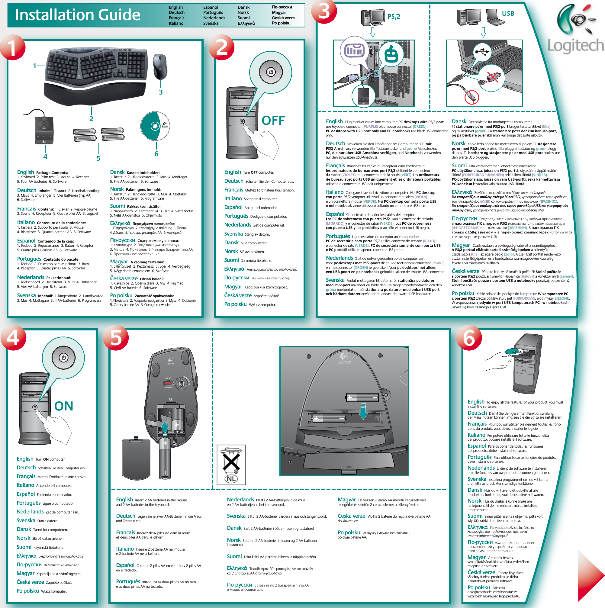 Installation GuideOFFON USB  PS/2CONNECTON / OFF1234 5 6English      Deutsch Français   Italiano   Español  Português  Nederlands   Svenska  Dansk   Norsk   Suomi    Ελληνικά   По-русски  Magyar  Česká verze  Po polsku  23456Logitech®www.logitech.com1English  Turn OFF computer.    Deutsch  Schalten Sie den Computer aus.   Français  Mettez l&apos;ordinateur hors tension.  Italiano  Spegnere il computer. Español  Apague el ordenador. Português  Desligue o computador.Nederlands  Zet de computer uit.Svenska  Stäng av datorn.Dansk  Sluk computeren. Norsk  Slå av maskinen. Suomi  Sammuta tietokone.     Ελληνικά  Απενεργοποιήστε τον υπολογιστή.По-русски  Выключите компьютер.Magyar  Kapcsolja ki a számítógépet.  Česká verze  Vypněte počítač.Po polsku  Wyłącz komputer.English  Turn ON computer.    Deutsch  Schalten Sie den Computer ein.   Français  Mettez l’ordinateur sous tension.  Italiano  Accendere il computer. Español  Encienda el ordenador.  Português  Ligue o computador. Nederlands  Zet de computer aan. Svenska  Starta datorn. Dansk  Tænd for computeren. Norsk  Slå på datamaskinen. Suomi  Käynnistä tietokone.  Ελληνικά  Ενεργοποιήστε τον υπολογιστή.По-русски  Включите компьютер.Magyar  Kapcsolja be a számítógépet.Česká verze  Zapněte počítač.Po polsku  Włącz komputer.English  To enjoy all the features of your product, you must install the software.  Deutsch  Damit Sie den gesamten Funktionsumfang der Maus nutzen können, müssen Sie die Software installieren.  Français  Pour pouvoir utiliser pleinement toutes les fonc-tions du produit, vous devez installer le logiciel.  Italiano  Per potere utilizzare tutte le funzionalità del prodotto, occorre installare il software. Español  Para disponer de todas las funciones del producto, debe instalar el software. Português  Para utilizar todas as funções do produto, deve instalar o software. Nederlands  U dient de software te installeren om alle functies van uw product te kunnen gebruiken.  Svenska  Installera programmet om du vill kunna dra nytta av produktens samtliga funktioner.Dansk  Hvis du vil have fuldt udbytte af alle produktets funktioner, skal du installere softwaren.Norsk  Hvis du ønsker å kunne bruke alle funksjonene til denne enheten, må du installere programvaren. Suomi  Sinun pitää asentaa ohjelma, jotta voit käyttää kaikkia tuotteen toimintoja.     Ελληνικά  Για να εκμεταλλευτείτε όλες τις λειτουργίες του προϊόντος σας, πρέπει να εγκαταστήσετε το λογισμικό.По-русски  Для использования всех возможностей устройств установите программное обеспечение.Magyar  A termék összes szolgáltatásának kihasználása érdekében telepítse a szoftvert.Česká verze  Chcete-li využívat všechny funkce produktu, je třeba nainstalovat příslušný software.Po polsku  Zainstaluj oprogramowanie, żeby korzystać ze wszystkich możliwości tego produktu.English  Package Contents: 1. Keyboard  2. Palm rest  3. Mouse  4. Receiver  5. Four AA batteries  6. Software    Deutsch  Inhalt: 1. Tastatur  2. Handballenauflage  3. Maus  4. Empfänger  5. Vier Batterien (Typ AA) 6. Software   Français  Contenu: 1. Clavier  2. Repose-paume  3. Souris  4. Récepteur  5. Quatre piles AA  6. Logiciel  Italiano  Contenuto della confezione: 1. Tastiera  2. Supporto per i polsi  3. Mouse  4. Ricevitore  5. Quattro batterie AA  6. Software Español  Contenido de la caja: 1. Teclado  2. Reposamanos  3. Ratón  4. Receptor  5. Cuatro pilas alcalinas AA  6. Software Português  Conteúdo do pacote: 1. Teclado  2. Descanso para as palmas  3. Rato  4. Receptor  5. Quatro pilhas AA  6. SoftwareNederlands  Pakketinhoud: 1. Toetsenbord  2. Handsteun  3. Muis  4. Ontvanger  5. Vier AA-batterijen  6. SoftwareSvenska  Innehåll: 1. Tangentbord  2. Handlovsstöd  3. Mus  4. Mottagare  5. 4 AA-batterier  6. ProgramvaraDansk  Kassen indeholder: 1. Tastatur  2. Håndledsstøtte  3. Mus  4. Modtager  5. Fire AA-batterier  6. Software Norsk  Pakningens innhold: 1. Tastatur  2. Håndleddstøtte  3. Mus  4. Mottaker  5. Fire AA-batterier  6. Programvare Suomi  Pakkauksen sisältö: 1. Näppäimistö  2. Kämmentuki  3. Hiiri  4. Vastaanotin  5. Neljä AA-paristoa  6. Ohjelmisto     Ελληνικά  Περιεχόμενα συσκευασίας: 1. Πληκτρολόγιο  2. Υποστήριγμα παλάμης  3. Ποντίκι  4. Δέκτης  5. Τέσσερις μπαταρίες AA  6. ΛογισμικόПо-русски  Содержимое упаковки: 1. Клавиатура  2. Подставка для кистей рук   3. Мышь  4. Приемник  5. Четыре батареи типа AA  6. Программное обеспечениеMagyar  A csomag tartalma: 1. Billentyűzet  2. Kéztámasz  3. Egér  4. Vevőegység  5. Négy darab ceruzaelem  6. Szoftver  Česká verze  Obsah balení: 1. Klávesnice  2. Opěrka dlaní  3. Myš  4. Přijímač  5. Čtyři AA baterie  6. SoftwarePo polsku  Zawartość opakowania: 1. Klawiatura  2. Podpórka nadgarstka  3. Mysz  4. Odbiornik  5. Cztery baterie AA  6. OprogramowanieEnglish  Plug receiver cables into computer: PC desktops with PS/2 port use keyboard connector (PURPLE) plus mouse connector (GREEN). PC desktops with USB port only and PC notebooks use black USB connector only.    Deutsch  Schließen Sie den Empfänger am Computer an: PC mit PS/2-Anschluss verwenden lila Tastaturstecker und grüne Mausstecker. PC, die nur über USB-Anschluss verfügen, und Notebooks verwenden nur den schwarzen USB-Anschluss.   Français  Branchez les câbles du récepteur dans l’ordinateur: les ordinateurs de bureau avec port PS/2 utilisent le connecteur du clavier (VIOLET) et le connecteur de la souris (VERT). Les ordinateurs de bureau avec ports USB uniquement et les ordinateurs portables utilisent le connecteur USB noir uniquement.  Italiano  Collegare i cavi del ricevitore al computer: Nei PC desktop con porta PS/2 vengono utilizzati un connettore tastiera (VIOLA) e un connettore mouse (VERDE). Nei PC desktop con sola porta USB e nei notebook viene utilizzato soltanto un connettore USB nero. Español  Conecte al ordenador los cables del receptor: Los PC de sobremesa con puerto PS/2 usan el conector de teclado (MORADO) y el conector de ratón (VERDE). Los PC de sobremesa con puerto USB y los portátiles usan sólo el conector USB negro. Português  Ligue os cabos do receptor ao computador: PC de secretária com porta PS/2 utiliza conector de teclado (ROXO) e conector de rato (VERDE). PC de secretária somente com porta USB e PC portátil utilizam apenas conector USB preto.Nederlands  Sluit de ontvangerdraden op de computer aan: Voor pc-desktops met PS/2-poort dient u de toetsenbordconnector (PAARS) en muisconnector (GROEN) te gebruiken. Voor pc-desktops met alleen een USB-poort en pc-notebooks gebruikt u alleen de zwarte USB-connector.Svenska  Anslut mottagaren till datorn: för stationära pc-datorer med PS/2-port använder du både den lila tangentbordskontakten och den gröna muskontakten, för stationära pc-datorer med enbart USB-port och bärbara datorer använder du endast den svarta USB-kontakten.Dansk  Sæt stikkene fra modtageren i computeren: På stationære pc&apos;er med PS/2-port bruges tastaturstikket (lilla) og musestikket (grønt). På stationære pc&apos;er der kun har usb-port, og på bærbare pc&apos;er skal man kun bruge det sorte usb-stik. Norsk  Kople ledningene fra mottakeren til pc-en: Til stasjonære pc-er med PS/2-port brukes lilla plugg til tastatur og grønn plugg til mus. Til bærbare og stasjonære pc-er med USB-port brukes kun den svarte USB-pluggen. Suomi  Liitä vastaanottimen johdot tietokoneeseen: PC-pöytäkoneissa, joissa on PS/2-portti, käytetään näppäimistön liitintä (PURPPURANPUNAINEN) sekä hiiren liitintä (VIHREÄ). PC-pöytäkoneissa, joissa on vain USB-portti, sekä kannettavissa PC-koneissa käytetään vain mustaa USB-liitintä.     Ελληνικά  Συνδέστε τα καλώδια του δέκτη στον υπολογιστή: Για επιτραπέζιους υπολογιστές με θύρα PS/2, χρησιμοποιήστε τον ακροδέκτη του πληκτρολογίου (ΜΩΒ) και τον ακροδέκτη του ποντικιού (ΠΡΑΣΙΝΟΣ). Για επιτραπέζιους υπολογιστές που έχουν μόνο θύρα USB και για φορητούς υπολογιστές, χρησιμοποιήστε μόνο τον μαύρο ακροδέκτη USB.По-русски  Подсоедините к компьютеру кабели приемника: в настольных ПК с портом PS/2 используются разъем клавиатуры (ФИОЛЕТОВЫЙ) и разъем мыши (ЗЕЛЕНЫЙ). В настольных ПК только с USB-разъемом и в переносных компьютерах используется только черный разъем USB.Magyar  Csatlakoztassa a vevőegység kábeleit a számítógéphez: A PS/2 porttal ellátott asztali számítógépeken a billentyűzet csatlakozója (lila), az egéré pedig (zöld). A csak USB porttal rendelkező asztali számítógépeken és a hordozható számítógépeken kizárólag fekete USB-csatlakozó található.  Česká verze  Připojte kabely přijímače k počítači: Stolní počítače s portem PS/2 používají konektor klávesnice (fialový) a konektor myši (zelený). Stolní počítače pouze s portem USB a notebooky používají pouze černý konektor USB.Po polsku  Kable odbiornika podłącz do komputera: W komputerze PC z portem PS/2 złącze do klawiatury jest PURPUROWE, a do myszy ZIELONE. W wyposażonych jedynie w port USB komputerach PC i w notebookach używa się tylko czarnego złącza USB.English  Insert 2 AA batteries in the mouse and 2 AA batteries in the keyboard.    Deutsch  Legen Sie je zwei AA-Batterien in die Maus und Tastatur ein.Français  Insérez deux piles AA dans la souris et deux piles AA dans le clavier.  Italiano  Inserire 2 batterie AA nel mouse e 2 batterie AA nella tastiera.Español  Coloque 2 pilas AA en el ratón y 2 pilas AA en el teclado.  Português  Introduza as duas pilhas AA no rato e as duas pilhas AA no teclado. Nederlands  Plaats 2 AA-batterijen in de muis en 2 AA-batterijen in het toetsenbord. Svenska  Sätt i 2 AA-batterier vardera i mus och tangentbord. Dansk  Sæt 2 AA-batterier i både musen og tastaturet.  Norsk  Sett inn 2 AA-batterier i musen og 2 AA-batterier i tastaturet.  Suomi  Laita kaksi AA-paristoa hiireen ja näppäimistöön.     Ελληνικά  Τοποθετήστε δύο μπαταρίες AA στο ποντίκι και 2 μπαταρίες ΑΑ στο πληκτρολόγιο.По-русски  Вставьте по 2 батарейки типа AA в мышь и клавиатуру.Magyar  Helyezzen 2 darab AA méretű ceruzaelemet az egérbe és szintén 2 ceruzaelemet a billentyűzetbe.Česká verze  Vložte 2 baterie do myši a dvě baterie AA do klávesnice.Po polsku  W myszy i klawiaturze zainstaluj po dwie baterie AA.