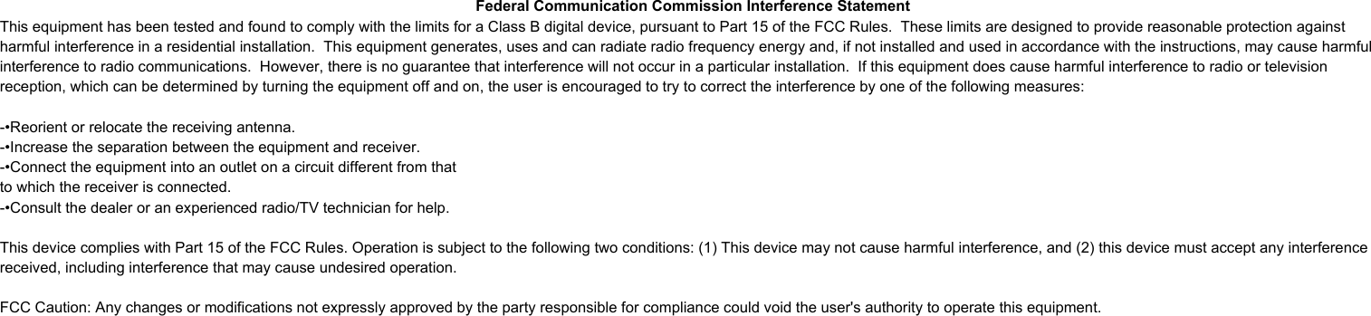 This equipment has been tested and found to comply with the limits for a Class B digital device, pursuant to Part 15 of the FCC Rules. These limits are designed to provide reasonable protection against harmful interference in a residential installation. This equipment generates, uses and can radiate radio frequency energy and, if not installed and used in accordance with the instructions, may cause harmful interference to radio communications. However, there is no guarantee that interference will not occur in a particular installation. If this equipment does cause harmful interference to radio or television reception, which can be determined by turning the equipment off and on, the user is encouraged to try to correct the interference by one or more of the following measures: -- Reorient or relocate the receiving antenna. -- Increase the separation between the equipment and receiver. -- Connect the equipment into an outlet on a circuit different from that to which the receiver is connected. -- Consult the dealer or an experienced radio/TV technician for help. Federal Communication Commission Interference StatementThis equipment has been tested and found to comply with the limits for a Class B digital device, pursuant to Part 15 of the FCC Rules.  These limits are designed to provide reasonable protection against harmful interference in a residential installation.  This equipment generates, uses and can radiate radio frequency energy and, if not installed and used in accordance with the instructions, may cause harmful interference to radio communications.  However, there is no guarantee that interference will not occur in a particular installation.  If this equipment does cause harmful interference to radio or television reception, which can be determined by turning the equipment off and on, the user is encouraged to try to correct the interference by one of the following measures:-•Reorient or relocate the receiving antenna.-•Increase the separation between the equipment and receiver.-•Connect the equipment into an outlet on a circuit different from thatto which the receiver is connected.-•Consult the dealer or an experienced radio/TV technician for help.This device complies with Part 15 of the FCC Rules. Operation is subject to the following two conditions: (1) This device may not cause harmful interference, and (2) this device must accept any interference received, including interference that may cause undesired operation.FCC Caution: Any changes or modifications not expressly approved by the party responsible for compliance could void the user&apos;s authority to operate this equipment.