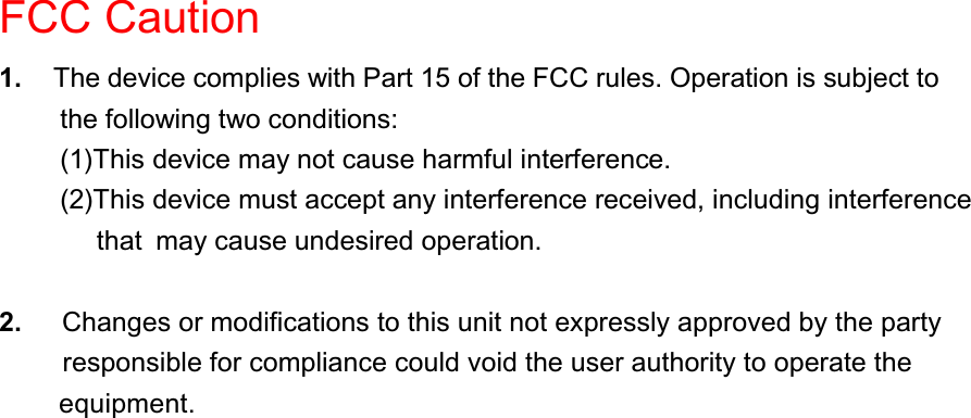 FCC Caution1. The device complies with Part 15 of the FCC rules. Operation is subject tothe following two conditions:(1)This device may not cause harmful interference.(2)This device must accept any interference received, including interference that may cause undesired operation.2. Changes or modifications to this unit not expressly approved by the partyresponsible for compliance could void the user authority to operate theequipment.