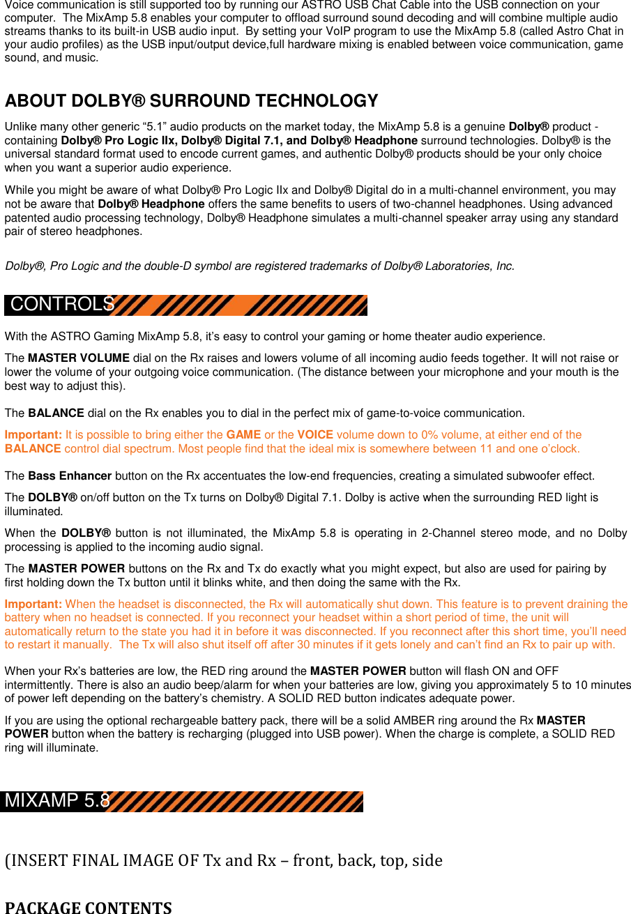  Voice communication is still supported too by running our ASTRO USB Chat Cable into the USB connection on your computer.  The MixAmp 5.8 enables your computer to offload surround sound decoding and will combine multiple audio streams thanks to its built-in USB audio input.  By setting your VoIP program to use the MixAmp 5.8 (called Astro Chat in your audio profiles) as the USB input/output device,full hardware mixing is enabled between voice communication, game sound, and music.   ABOUT DOLBY® SURROUND TECHNOLOGY  Unlike many other generic “5.1” audio products on the market today, the MixAmp 5.8 is a genuine Dolby® product - containing Dolby® Pro Logic IIx, Dolby® Digital 7.1, and Dolby® Headphone surround technologies. Dolby® is the universal standard format used to encode current games, and authentic Dolby® products should be your only choice when you want a superior audio experience.  While you might be aware of what Dolby® Pro Logic IIx and Dolby® Digital do in a multi-channel environment, you may not be aware that Dolby® Headphone offers the same benefits to users of two-channel headphones. Using advanced patented audio processing technology, Dolby® Headphone simulates a multi-channel speaker array using any standard pair of stereo headphones.  Dolby®, Pro Logic and the double-D symbol are registered trademarks of Dolby® Laboratories, Inc.  CONTROLS  With the ASTRO Gaming MixAmp 5.8, it‟s easy to control your gaming or home theater audio experience.   The MASTER VOLUME dial on the Rx raises and lowers volume of all incoming audio feeds together. It will not raise or lower the volume of your outgoing voice communication. (The distance between your microphone and your mouth is the best way to adjust this).  The BALANCE dial on the Rx enables you to dial in the perfect mix of game-to-voice communication.  Important: It is possible to bring either the GAME or the VOICE volume down to 0% volume, at either end of the BALANCE control dial spectrum. Most people find that the ideal mix is somewhere between 11 and one o‟clock.  The Bass Enhancer button on the Rx accentuates the low-end frequencies, creating a simulated subwoofer effect.  The DOLBY® on/off button on the Tx turns on Dolby® Digital 7.1. Dolby is active when the surrounding RED light is illuminated.  When the  DOLBY® button is  not illuminated, the MixAmp  5.8  is  operating in 2-Channel  stereo mode, and no Dolby processing is applied to the incoming audio signal.  The MASTER POWER buttons on the Rx and Tx do exactly what you might expect, but also are used for pairing by first holding down the Tx button until it blinks white, and then doing the same with the Rx.  Important: When the headset is disconnected, the Rx will automatically shut down. This feature is to prevent draining the battery when no headset is connected. If you reconnect your headset within a short period of time, the unit will automatically return to the state you had it in before it was disconnected. If you reconnect after this short time, you‟ll need to restart it manually.  The Tx will also shut itself off after 30 minutes if it gets lonely and can‟t find an Rx to pair up with.  When your Rx‟s batteries are low, the RED ring around the MASTER POWER button will flash ON and OFF  intermittently. There is also an audio beep/alarm for when your batteries are low, giving you approximately 5 to 10 minutes of power left depending on the battery‟s chemistry. A SOLID RED button indicates adequate power.  If you are using the optional rechargeable battery pack, there will be a solid AMBER ring around the Rx MASTER POWER button when the battery is recharging (plugged into USB power). When the charge is complete, a SOLID RED ring will illuminate.   MIXAMP 5.8    (INSERT FINAL IMAGE OF Tx and Rx – front, back, top, side   PACKAGE CONTENTS 