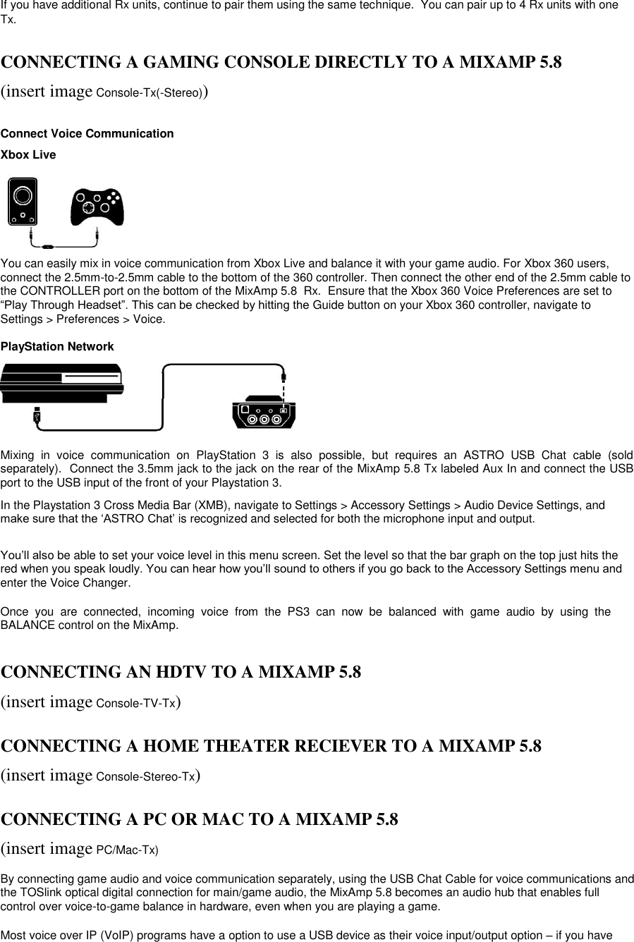 If you have additional Rx units, continue to pair them using the same technique.  You can pair up to 4 Rx units with one Tx.   CONNECTING A GAMING CONSOLE DIRECTLY TO A MIXAMP 5.8  (insert image Console-Tx(-Stereo))   Connect Voice Communication  Xbox Live       You can easily mix in voice communication from Xbox Live and balance it with your game audio. For Xbox 360 users, connect the 2.5mm-to-2.5mm cable to the bottom of the 360 controller. Then connect the other end of the 2.5mm cable to the CONTROLLER port on the bottom of the MixAmp 5.8  Rx.  Ensure that the Xbox 360 Voice Preferences are set to “Play Through Headset”. This can be checked by hitting the Guide button on your Xbox 360 controller, navigate to Settings &gt; Preferences &gt; Voice.   PlayStation Network       Mixing  in  voice  communication  on  PlayStation  3  is  also  possible,  but  requires  an  ASTRO  USB  Chat  cable  (sold separately).  Connect the 3.5mm jack to the jack on the rear of the MixAmp 5.8 Tx labeled Aux In and connect the USB port to the USB input of the front of your Playstation 3.  In the Playstation 3 Cross Media Bar (XMB), navigate to Settings &gt; Accessory Settings &gt; Audio Device Settings, and make sure that the „ASTRO Chat‟ is recognized and selected for both the microphone input and output.  You‟ll also be able to set your voice level in this menu screen. Set the level so that the bar graph on the top just hits the red when you speak loudly. You can hear how you‟ll sound to others if you go back to the Accessory Settings menu and enter the Voice Changer.  Once  you  are  connected,  incoming  voice  from  the  PS3  can  now  be  balanced  with  game  audio  by  using  the BALANCE control on the MixAmp.   CONNECTING AN HDTV TO A MIXAMP 5.8   (insert image Console-TV-Tx)   CONNECTING A HOME THEATER RECIEVER TO A MIXAMP 5.8   (insert image Console-Stereo-Tx)   CONNECTING A PC OR MAC TO A MIXAMP 5.8  (insert image PC/Mac-Tx)  By connecting game audio and voice communication separately, using the USB Chat Cable for voice communications and the TOSlink optical digital connection for main/game audio, the MixAmp 5.8 becomes an audio hub that enables full control over voice-to-game balance in hardware, even when you are playing a game.   Most voice over IP (VoIP) programs have a option to use a USB device as their voice input/output option – if you have 