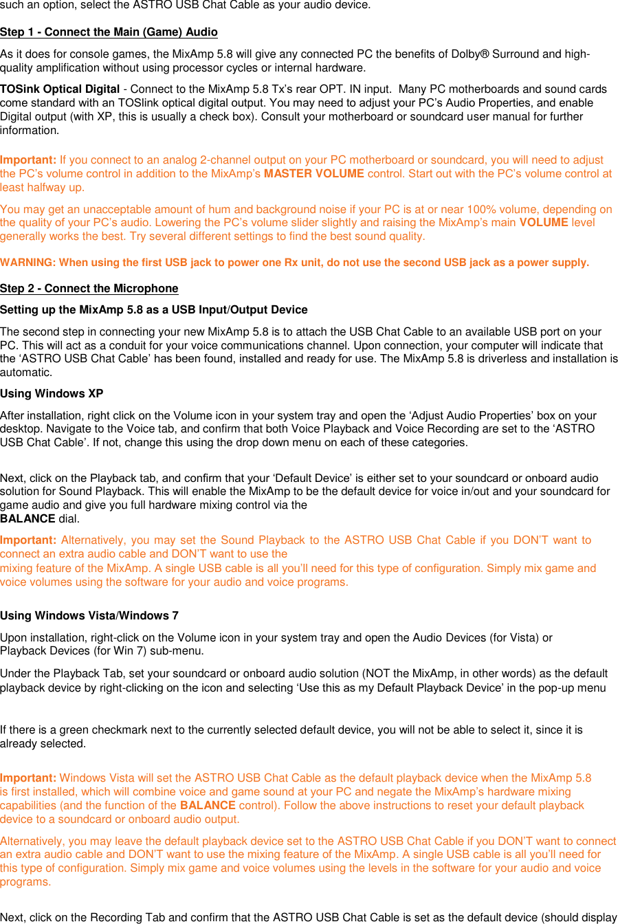 such an option, select the ASTRO USB Chat Cable as your audio device.  Step 1 - Connect the Main (Game) Audio  As it does for console games, the MixAmp 5.8 will give any connected PC the benefits of Dolby® Surround and high-quality amplification without using processor cycles or internal hardware.   TOSink Optical Digital - Connect to the MixAmp 5.8 Tx‟s rear OPT. IN input.  Many PC motherboards and sound cards come standard with an TOSlink optical digital output. You may need to adjust your PC‟s Audio Properties, and enable Digital output (with XP, this is usually a check box). Consult your motherboard or soundcard user manual for further information.    Important: If you connect to an analog 2-channel output on your PC motherboard or soundcard, you will need to adjust the PC‟s volume control in addition to the MixAmp‟s MASTER VOLUME control. Start out with the PC‟s volume control at least halfway up.  You may get an unacceptable amount of hum and background noise if your PC is at or near 100% volume, depending on the quality of your PC‟s audio. Lowering the PC‟s volume slider slightly and raising the MixAmp‟s main VOLUME level generally works the best. Try several different settings to find the best sound quality.  WARNING: When using the first USB jack to power one Rx unit, do not use the second USB jack as a power supply.    Step 2 - Connect the Microphone  Setting up the MixAmp 5.8 as a USB Input/Output Device  The second step in connecting your new MixAmp 5.8 is to attach the USB Chat Cable to an available USB port on your PC. This will act as a conduit for your voice communications channel. Upon connection, your computer will indicate that the „ASTRO USB Chat Cable‟ has been found, installed and ready for use. The MixAmp 5.8 is driverless and installation is automatic.  Using Windows XP  After installation, right click on the Volume icon in your system tray and open the „Adjust Audio Properties‟ box on your desktop. Navigate to the Voice tab, and confirm that both Voice Playback and Voice Recording are set to the „ASTRO USB Chat Cable‟. If not, change this using the drop down menu on each of these categories.  Next, click on the Playback tab, and confirm that your „Default Device‟ is either set to your soundcard or onboard audio solution for Sound Playback. This will enable the MixAmp to be the default device for voice in/out and your soundcard for game audio and give you full hardware mixing control via the  BALANCE dial.  Important: Alternatively, you may set the Sound Playback to the ASTRO USB Chat Cable if  you  DON‟T  want  to connect an extra audio cable and DON‟T want to use the  mixing feature of the MixAmp. A single USB cable is all you‟ll need for this type of configuration. Simply mix game and voice volumes using the software for your audio and voice programs.  Using Windows Vista/Windows 7  Upon installation, right-click on the Volume icon in your system tray and open the Audio Devices (for Vista) or Playback Devices (for Win 7) sub-menu.  Under the Playback Tab, set your soundcard or onboard audio solution (NOT the MixAmp, in other words) as the default playback device by right-clicking on the icon and selecting „Use this as my Default Playback Device‟ in the pop-up menu   If there is a green checkmark next to the currently selected default device, you will not be able to select it, since it is already selected.  Important: Windows Vista will set the ASTRO USB Chat Cable as the default playback device when the MixAmp 5.8 is first installed, which will combine voice and game sound at your PC and negate the MixAmp‟s hardware mixing capabilities (and the function of the BALANCE control). Follow the above instructions to reset your default playback device to a soundcard or onboard audio output.  Alternatively, you may leave the default playback device set to the ASTRO USB Chat Cable if you DON‟T want to connect an extra audio cable and DON‟T want to use the mixing feature of the MixAmp. A single USB cable is all you‟ll need for this type of configuration. Simply mix game and voice volumes using the levels in the software for your audio and voice programs.  Next, click on the Recording Tab and confirm that the ASTRO USB Chat Cable is set as the default device (should display 