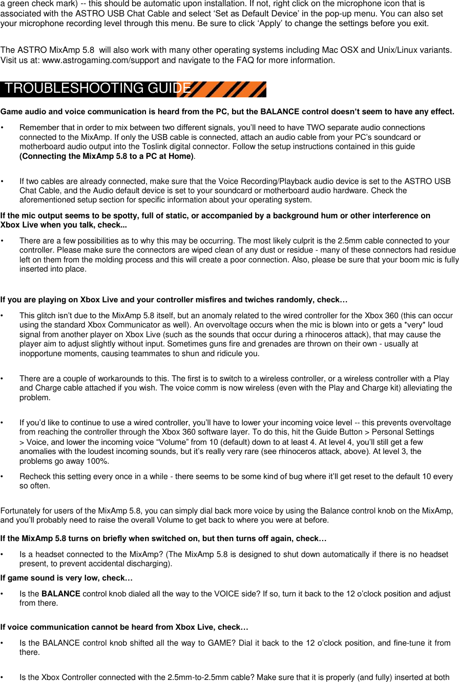 a green check mark) -- this should be automatic upon installation. If not, right click on the microphone icon that is associated with the ASTRO USB Chat Cable and select „Set as Default Device‟ in the pop-up menu. You can also set your microphone recording level through this menu. Be sure to click „Apply‟ to change the settings before you exit.  The ASTRO MixAmp 5.8  will also work with many other operating systems including Mac OSX and Unix/Linux variants. Visit us at: www.astrogaming.com/support and navigate to the FAQ for more information.  TROUBLESHOOTING GUIDE  Game audio and voice communication is heard from the PC, but the BALANCE control doesn’t seem to have any effect.  • Remember that in order to mix between two different signals, you‟ll need to have TWO separate audio connections connected to the MixAmp. If only the USB cable is connected, attach an audio cable from your PC‟s soundcard or motherboard audio output into the Toslink digital connector. Follow the setup instructions contained in this guide (Connecting the MixAmp 5.8 to a PC at Home).   •  If two cables are already connected, make sure that the Voice Recording/Playback audio device is set to the ASTRO USB Chat Cable, and the Audio default device is set to your soundcard or motherboard audio hardware. Check the aforementioned setup section for specific information about your operating system.   If the mic output seems to be spotty, full of static, or accompanied by a background hum or other interference on Xbox Live when you talk, check...  •  There are a few possibilities as to why this may be occurring. The most likely culprit is the 2.5mm cable connected to your controller. Please make sure the connectors are wiped clean of any dust or residue - many of these connectors had residue left on them from the molding process and this will create a poor connection. Also, please be sure that your boom mic is fully inserted into place.   If you are playing on Xbox Live and your controller misfires and twiches randomly, check…  • This glitch isn‟t due to the MixAmp 5.8 itself, but an anomaly related to the wired controller for the Xbox 360 (this can occur using the standard Xbox Communicator as well). An overvoltage occurs when the mic is blown into or gets a *very* loud signal from another player on Xbox Live (such as the sounds that occur during a rhinoceros attack), that may cause the player aim to adjust slightly without input. Sometimes guns fire and grenades are thrown on their own - usually at inopportune moments, causing teammates to shun and ridicule you.   •  There are a couple of workarounds to this. The first is to switch to a wireless controller, or a wireless controller with a Play and Charge cable attached if you wish. The voice comm is now wireless (even with the Play and Charge kit) alleviating the problem.   • If you‟d like to continue to use a wired controller, you‟ll have to lower your incoming voice level -- this prevents overvoltage from reaching the controller through the Xbox 360 software layer. To do this, hit the Guide Button &gt; Personal Settings   &gt; Voice, and lower the incoming voice “Volume” from 10 (default) down to at least 4. At level 4, you‟ll still get a few anomalies with the loudest incoming sounds, but it‟s really very rare (see rhinoceros attack, above). At level 3, the problems go away 100%.   •  Recheck this setting every once in a while - there seems to be some kind of bug where it‟ll get reset to the default 10 every so often.   Fortunately for users of the MixAmp 5.8, you can simply dial back more voice by using the Balance control knob on the MixAmp, and you‟ll probably need to raise the overall Volume to get back to where you were at before.  If the MixAmp 5.8 turns on briefly when switched on, but then turns off again, check…  •  Is a headset connected to the MixAmp? (The MixAmp 5.8 is designed to shut down automatically if there is no headset present, to prevent accidental discharging).   If game sound is very low, check…  •  Is the BALANCE control knob dialed all the way to the VOICE side? If so, turn it back to the 12 o‟clock position and adjust from there.   If voice communication cannot be heard from Xbox Live, check…  •  Is the BALANCE control knob shifted all the way to GAME? Dial it back to the 12 o‟clock position, and fine-tune it from there.   •  Is the Xbox Controller connected with the 2.5mm-to-2.5mm cable? Make sure that it is properly (and fully) inserted at both 
