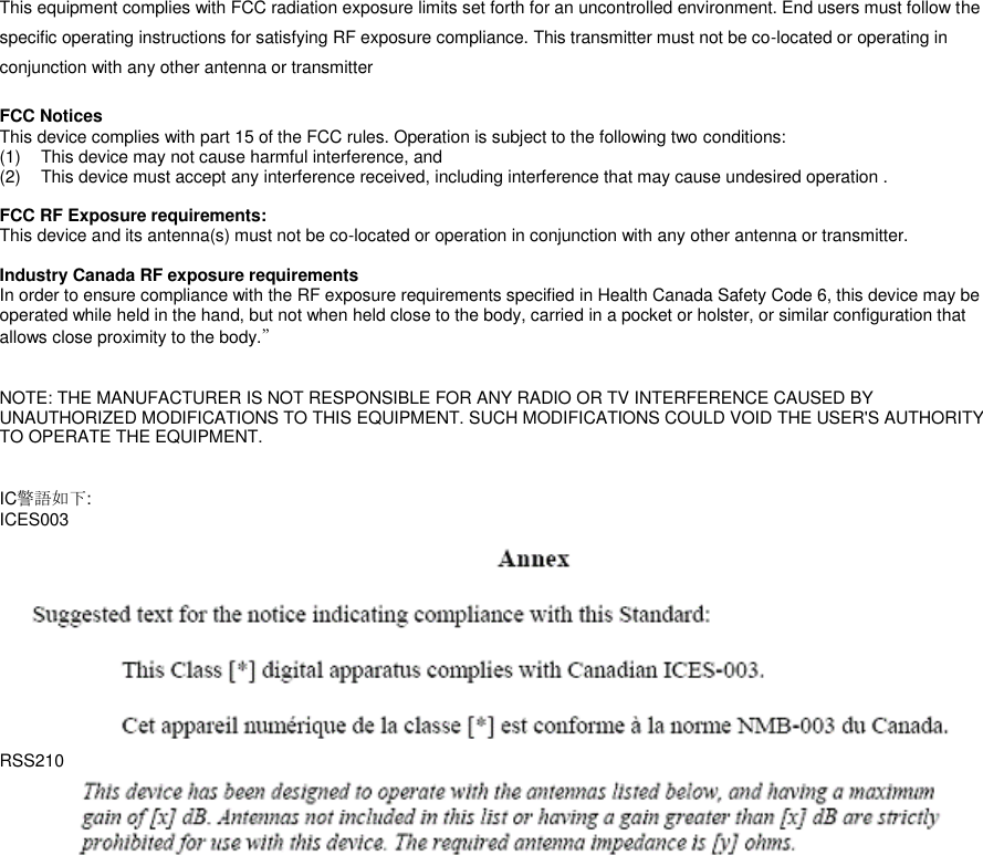 This equipment complies with FCC radiation exposure limits set forth for an uncontrolled environment. End users must follow the specific operating instructions for satisfying RF exposure compliance. This transmitter must not be co-located or operating in conjunction with any other antenna or transmitter  FCC Notices   This device complies with part 15 of the FCC rules. Operation is subject to the following two conditions:   (1)  This device may not cause harmful interference, and   (2)  This device must accept any interference received, including interference that may cause undesired operation .    FCC RF Exposure requirements:   This device and its antenna(s) must not be co-located or operation in conjunction with any other antenna or transmitter.    Industry Canada RF exposure requirements In order to ensure compliance with the RF exposure requirements specified in Health Canada Safety Code 6, this device may be operated while held in the hand, but not when held close to the body, carried in a pocket or holster, or similar configuration that allows close proximity to the body.”   NOTE: THE MANUFACTURER IS NOT RESPONSIBLE FOR ANY RADIO OR TV INTERFERENCE CAUSED BY UNAUTHORIZED MODIFICATIONS TO THIS EQUIPMENT. SUCH MODIFICATIONS COULD VOID THE USER&apos;S AUTHORITY TO OPERATE THE EQUIPMENT.   IC警語如下: ICES003  RSS210     